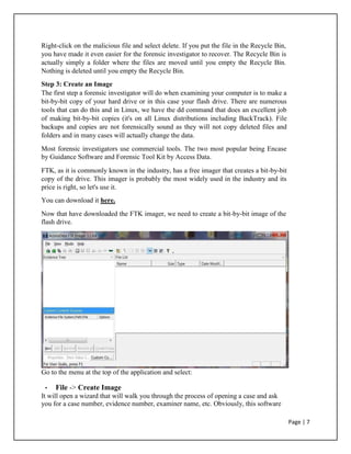 Right-click on the malicious file and select delete. If you put the file in the Recycle Bin,
you have made it even easier for the forensic investigator to recover. The Recycle Bin is
actually simply a folder where the files are moved until you empty the Recycle Bin.
Nothing is deleted until you empty the Recycle Bin.
Step 3: Create an Image
The first step a forensic investigator will do when examining your computer is to make a
bit-by-bit copy of your hard drive or in this case your flash drive. There are numerous
tools that can do this and in Linux, we have the dd command that does an excellent job
of making bit-by-bit copies (it's on all Linux distributions including BackTrack). File
backups and copies are not forensically sound as they will not copy deleted files and
folders and in many cases will actually change the data.
Most forensic investigators use commercial tools. The two most popular being Encase
by Guidance Software and Forensic Tool Kit by Access Data.
FTK, as it is commonly known in the industry, has a free imager that creates a bit-by-bit
copy of the drive. This imager is probably the most widely used in the industry and its
price is right, so let's use it.
You can download it here.
Now that have downloaded the FTK imager, we need to create a bit-by-bit image of the
flash drive.
Go to the menu at the top of the application and select:
• File -> Create Image
It will open a wizard that will walk you through the process of opening a case and ask
you for a case number, evidence number, examiner name, etc. Obviously, this software
Page | 7
 