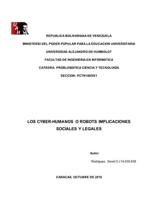 REPUBLICA BOLIVARIANA DE VENEZUELA
MINISTERIO DEL PODER POPULAR PARA LA EDUCACION UNIVERSITARIA
UNIVERSIDAD ALEJANDRO DE HUMBOLDT
FACULTAD DE INGENIERIA EN INFORMÁTICA
CATEDRA: PROBLEMÁTICA CIENCIA Y TECNOLOGÍA
SECCION: PCTN1003IV1
LOS CYBER-HUMANOS O ROBOTS IMPLICACIONES
SOCIALES Y LEGALES
Autor:
Rodríguez, David C.I.14.035.638
CARACAS, OCTUBRE DE 2016
 