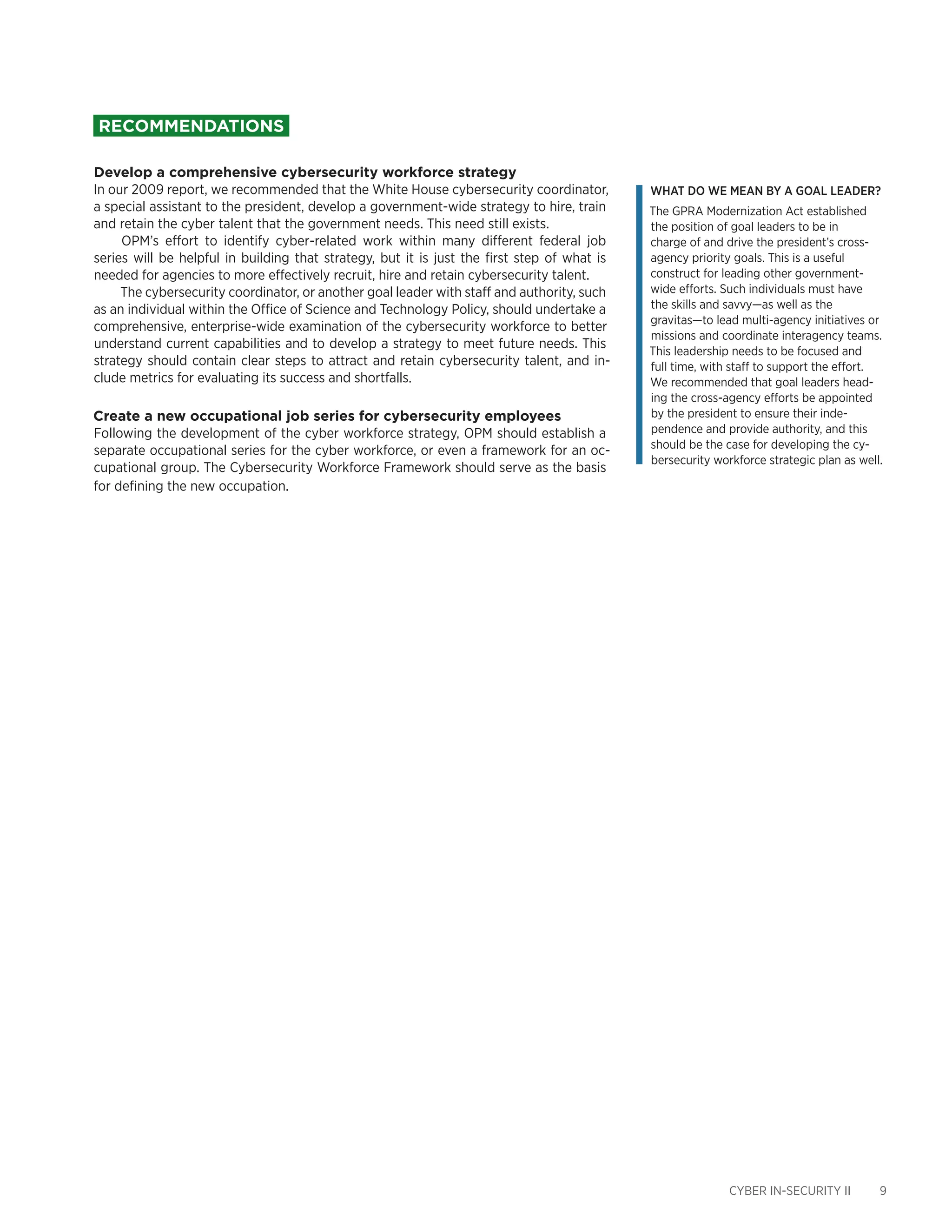 CYBER IN-SECURITY II 9
Recommendations
Develop a comprehensive cybersecurity workforce strategy
In our 2009 report, we recommended that the White House cybersecurity coordinator,
a special assistant to the president, develop a government-wide strategy to hire, train
and retain the cyber talent that the government needs. This need still exists.
OPM’s effort to identify cyber-related work within many different federal job
series will be helpful in building that strategy, but it is just the first step of what is
needed for agencies to more effectively recruit, hire and retain cybersecurity talent.
The cybersecurity coordinator, or another goal leader with staff and authority, such
as an individual within the Office of Science and Technology Policy, should undertake a
comprehensive, enterprise-wide examination of the cybersecurity workforce to better
understand current capabilities and to develop a strategy to meet future needs. This
strategy should contain clear steps to attract and retain cybersecurity talent, and in-
clude metrics for evaluating its success and shortfalls.
Create a new occupational job series for cybersecurity employees
Following the development of the cyber workforce strategy, OPM should establish a
separate occupational series for the cyber workforce, or even a framework for an oc-
cupational group. The Cybersecurity Workforce Framework should serve as the basis
for defining the new occupation.
What do we mean by a goal leader?
The GPRA Modernization Act established
the position of goal leaders to be in
charge of and drive the president’s cross-
agency priority goals. This is a useful
construct for leading other government-
wide efforts. Such individuals must have
the skills and savvy—as well as the
gravitas—to lead multi-agency initiatives or
missions and coordinate interagency teams.
This leadership needs to be focused and
full time, with staff to support the effort.
We recommended that goal leaders head-
ing the cross-agency efforts be appointed
by the president to ensure their inde-
pendence and provide authority, and this
should be the case for developing the cy-
bersecurity workforce strategic plan as well.
 