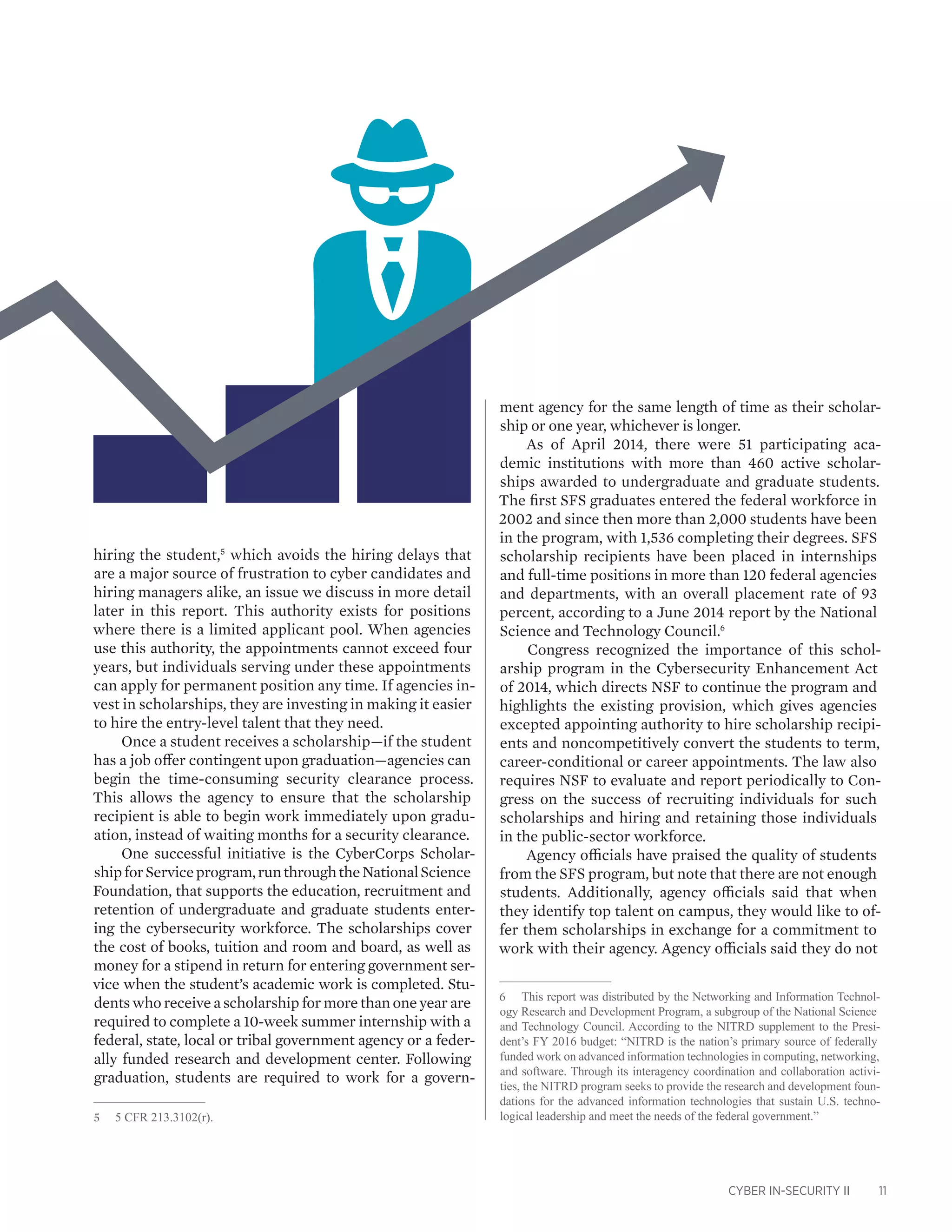 CYBER IN-SECURITY II 11
hiring the student,5
which avoids the hiring delays that
are a major source of frustration to cyber candidates and
hiring managers alike, an issue we discuss in more detail
later in this report. This authority exists for positions
where there is a limited applicant pool. When agencies
use this authority, the appointments cannot exceed four
years, but individuals serving under these appointments
can apply for permanent position any time. If agencies in-
vest in scholarships, they are investing in making it easier
to hire the entry-level talent that they need.
Once a student receives a scholarship—if the student
has a job offer contingent upon graduation—agencies can
begin the time-consuming security clearance process.
This allows the agency to ensure that the scholarship
recipient is able to begin work immediately upon gradu-
ation, instead of waiting months for a security clearance.
One successful initiative is the CyberCorps Scholar-
shipforServiceprogram,runthroughtheNationalScience
Foundation, that supports the education, recruitment and
retention of undergraduate and graduate students enter-
ing the cybersecurity workforce. The scholarships cover
the cost of books, tuition and room and board, as well as
money for a stipend in return for entering government ser-
vice when the student’s academic work is completed. Stu-
dents who receive a scholarship for more than one year are
required to complete a 10-week summer internship with a
federal, state, local or tribal government agency or a feder-
ally funded research and development center. Following
graduation, students are required to work for a govern-
5	 5 CFR 213.3102(r).
ment agency for the same length of time as their scholar-
ship or one year, whichever is longer.
As of April 2014, there were 51 participating aca-
demic institutions with more than 460 active scholar-
ships awarded to undergraduate and graduate students.
The first SFS graduates entered the federal workforce in
2002 and since then more than 2,000 students have been
in the program, with 1,536 completing their degrees. SFS
scholarship recipients have been placed in internships
and full-time positions in more than 120 federal agencies
and departments, with an overall placement rate of 93
percent, according to a June 2014 report by the National
Science and Technology Council.6
Congress recognized the importance of this schol-
arship program in the Cybersecurity Enhancement Act
of 2014, which directs NSF to continue the program and
highlights the existing provision, which gives agencies
excepted appointing authority to hire scholarship recipi-
ents and noncompetitively convert the students to term,
career-conditional or career appointments. The law also
requires NSF to evaluate and report periodically to Con-
gress on the success of recruiting individuals for such
scholarships and hiring and retaining those individuals
in the public-sector workforce.
Agency officials have praised the quality of students
from the SFS program, but note that there are not enough
students. Additionally, agency officials said that when
they identify top talent on campus, they would like to of-
fer them scholarships in exchange for a commitment to
work with their agency. Agency officials said they do not
6	 This report was distributed by the Networking and Information Technol-
ogy Research and Development Program, a subgroup of the National Science
and Technology Council. According to the NITRD supplement to the Presi-
dent’s FY 2016 budget: “NITRD is the nation’s primary source of federally
funded work on advanced information technologies in computing, networking,
and software. Through its interagency coordination and collaboration activi-
ties, the NITRD program seeks to provide the research and development foun-
dations for the advanced information technologies that sustain U.S. techno-
logical leadership and meet the needs of the federal government.”
 