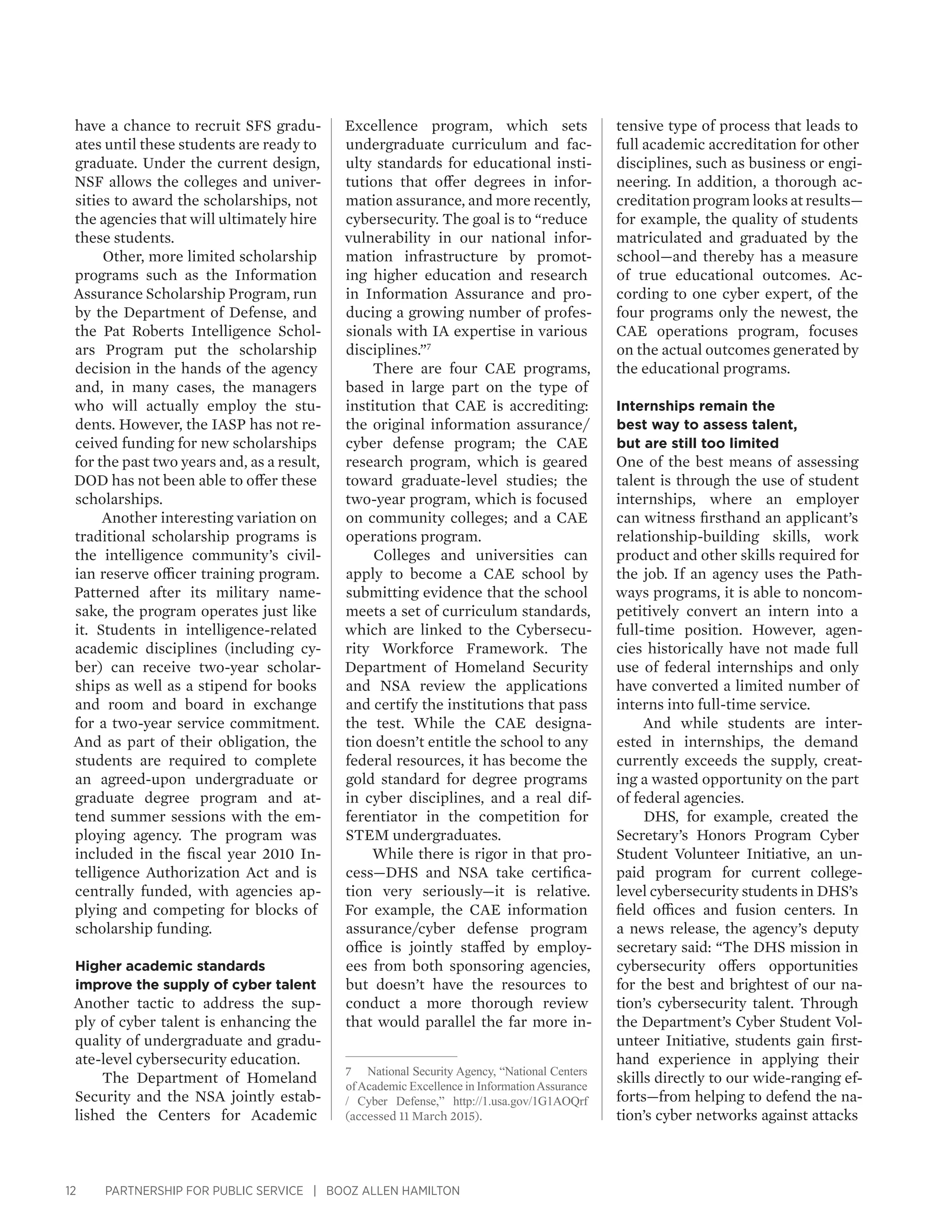 12 PARTNERSHIP FOR PUBLIC SERVICE | BOOZ ALLEN HAMILTON
have a chance to recruit SFS gradu-
ates until these students are ready to
graduate. Under the current design,
NSF allows the colleges and univer-
sities to award the scholarships, not
the agencies that will ultimately hire
these students.
Other, more limited scholarship
programs such as the Information
Assurance Scholarship Program, run
by the Department of Defense, and
the Pat Roberts Intelligence Schol-
ars Program put the scholarship
decision in the hands of the agency
and, in many cases, the managers
who will actually employ the stu-
dents. However, the IASP has not re-
ceived funding for new scholarships
for the past two years and, as a result,
DOD has not been able to offer these
scholarships.
Another interesting variation on
traditional scholarship programs is
the intelligence community’s civil-
ian reserve officer training program.
Patterned after its military name-
sake, the program operates just like
it. Students in intelligence-related
academic disciplines (including cy-
ber) can receive two-year scholar-
ships as well as a stipend for books
and room and board in exchange
for a two-year service commitment.
And as part of their obligation, the
students are required to complete
an agreed-upon undergraduate or
graduate degree program and at-
tend summer sessions with the em-
ploying agency. The program was
included in the fiscal year 2010 In-
telligence Authorization Act and is
centrally funded, with agencies ap-
plying and competing for blocks of
scholarship funding.
Higher academic standards
improve the supply of cyber talent
Another tactic to address the sup-
ply of cyber talent is enhancing the
quality of undergraduate and gradu-
ate-level cybersecurity education.
The Department of Homeland
Security and the NSA jointly estab-
lished the Centers for Academic
Excellence program, which sets
undergraduate curriculum and fac-
ulty standards for educational insti-
tutions that offer degrees in infor-
mation assurance, and more recently,
cybersecurity. The goal is to “reduce
vulnerability in our national infor-
mation infrastructure by promot-
ing higher education and research
in Information Assurance and pro-
ducing a growing number of profes-
sionals with IA expertise in various
disciplines.”7
There are four CAE programs,
based in large part on the type of
institution that CAE is accrediting:
the original information assurance/
cyber defense program; the CAE
research program, which is geared
toward graduate-level studies; the
two-year program, which is focused
on community colleges; and a CAE
operations program.
Colleges and universities can
apply to become a CAE school by
submitting evidence that the school
meets a set of curriculum standards,
which are linked to the Cybersecu-
rity Workforce Framework. The
Department of Homeland Security
and NSA review the applications
and certify the institutions that pass
the test. While the CAE designa-
tion doesn’t entitle the school to any
federal resources, it has become the
gold standard for degree programs
in cyber disciplines, and a real dif-
ferentiator in the competition for
STEM undergraduates.
While there is rigor in that pro-
cess—DHS and NSA take certifica-
tion very seriously—it is relative.
For example, the CAE information
assurance/cyber defense program
office is jointly staffed by employ-
ees from both sponsoring agencies,
but doesn’t have the resources to
conduct a more thorough review
that would parallel the far more in-
7	 National Security Agency, “National Centers
ofAcademic Excellence in InformationAssurance
/ Cyber Defense,” http://1.usa.gov/1G1AOQrf
(accessed 11 March 2015).
tensive type of process that leads to
full academic accreditation for other
disciplines, such as business or engi-
neering. In addition, a thorough ac-
creditation program looks at results—
for example, the quality of students
matriculated and graduated by the
school—and thereby has a measure
of true educational outcomes. Ac-
cording to one cyber expert, of the
four programs only the newest, the
CAE operations program, focuses
on the actual outcomes generated by
the educational programs.
Internships remain the
best way to assess talent,
but are still too limited
One of the best means of assessing
talent is through the use of student
internships, where an employer
can witness firsthand an applicant’s
relationship-building skills, work
product and other skills required for
the job. If an agency uses the Path-
ways programs, it is able to noncom-
petitively convert an intern into a
full-time position. However, agen-
cies historically have not made full
use of federal internships and only
have converted a limited number of
interns into full-time service.
And while students are inter-
ested in internships, the demand
currently exceeds the supply, creat-
ing a wasted opportunity on the part
of federal agencies.
DHS, for example, created the
Secretary’s Honors Program Cyber
Student Volunteer Initiative, an un-
paid program for current college-
level cybersecurity students in DHS’s
field offices and fusion centers. In
a news release, the agency’s deputy
secretary said: “The DHS mission in
cybersecurity offers opportunities
for the best and brightest of our na-
tion’s cybersecurity talent. Through
the Department’s Cyber Student Vol-
unteer Initiative, students gain first-
hand experience in applying their
skills directly to our wide-ranging ef-
forts—from helping to defend the na-
tion’s cyber networks against attacks
 