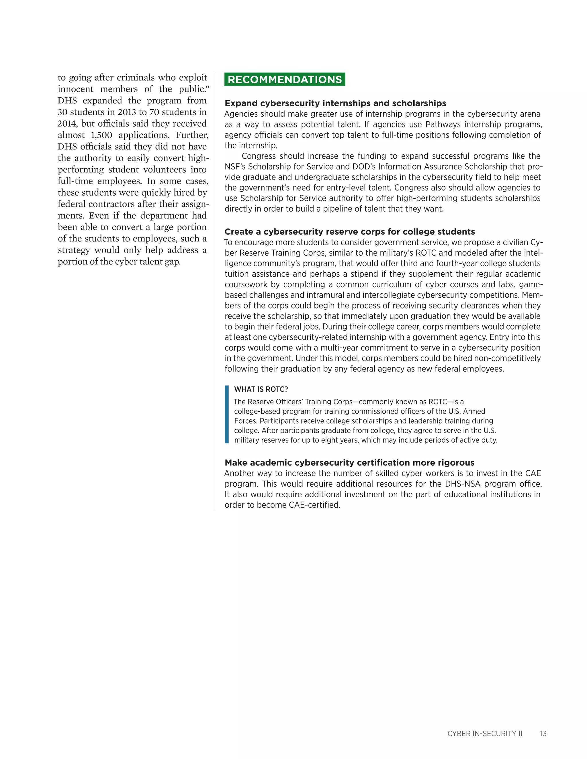 CYBER IN-SECURITY II 13
to going after criminals who exploit
innocent members of the public.”
DHS expanded the program from
30 students in 2013 to 70 students in
2014, but officials said they received
almost 1,500 applications. Further,
DHS officials said they did not have
the authority to easily convert high-
performing student volunteers into
full-time employees. In some cases,
these students were quickly hired by
federal contractors after their assign-
ments. Even if the department had
been able to convert a large portion
of the students to employees, such a
strategy would only help address a
portion of the cyber talent gap.
Recommendations
Expand cybersecurity internships and scholarships
Agencies should make greater use of internship programs in the cybersecurity arena
as a way to assess potential talent. If agencies use Pathways internship programs,
agency officials can convert top talent to full-time positions following completion of
the internship.
Congress should increase the funding to expand successful programs like the
NSF’s Scholarship for Service and DOD’s Information Assurance Scholarship that pro-
vide graduate and undergraduate scholarships in the cybersecurity field to help meet
the government’s need for entry-level talent. Congress also should allow agencies to
use Scholarship for Service authority to offer high-performing students scholarships
directly in order to build a pipeline of talent that they want.
Create a cybersecurity reserve corps for college students
To encourage more students to consider government service, we propose a civilian Cy-
ber Reserve Training Corps, similar to the military’s ROTC and modeled after the intel-
ligence community’s program, that would offer third and fourth-year college students
tuition assistance and perhaps a stipend if they supplement their regular academic
coursework by completing a common curriculum of cyber courses and labs, game-
based challenges and intramural and intercollegiate cybersecurity competitions. Mem-
bers of the corps could begin the process of receiving security clearances when they
receive the scholarship, so that immediately upon graduation they would be available
to begin their federal jobs. During their college career, corps members would complete
at least one cybersecurity-related internship with a government agency. Entry into this
corps would come with a multi-year commitment to serve in a cybersecurity position
in the government. Under this model, corps members could be hired non-competitively
following their graduation by any federal agency as new federal employees.
What is ROTC?
The Reserve Officers’ Training Corps—commonly known as ROTC—is a
college-based program for training commissioned officers of the U.S. Armed
Forces. Participants receive college scholarships and leadership training during
college. After participants graduate from college, they agree to serve in the U.S.
military reserves for up to eight years, which may include periods of active duty.
Make academic cybersecurity certification more rigorous
Another way to increase the number of skilled cyber workers is to invest in the CAE
program. This would require additional resources for the DHS-NSA program office.
It also would require additional investment on the part of educational institutions in
order to become CAE-certified.
 