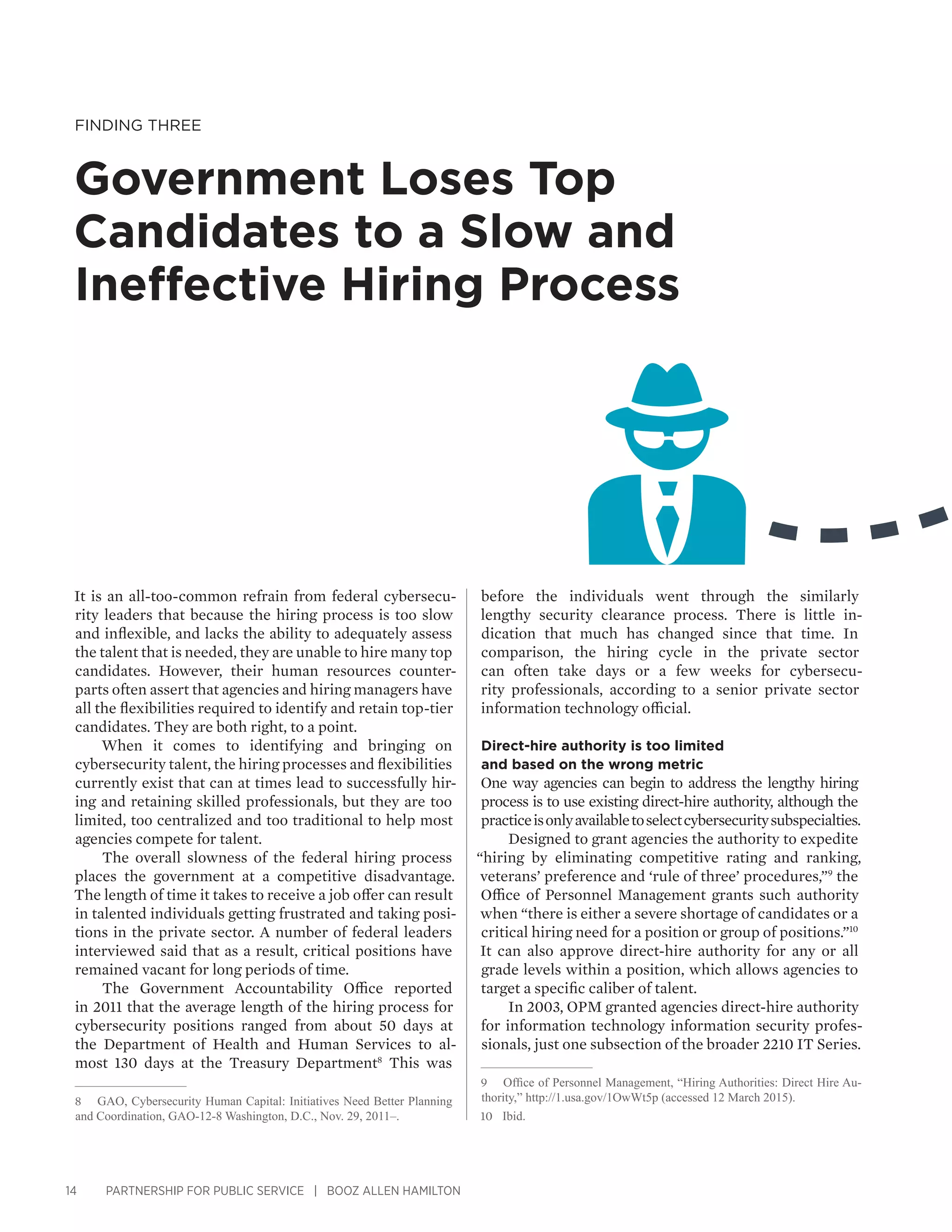 14 PARTNERSHIP FOR PUBLIC SERVICE | BOOZ ALLEN HAMILTON
Finding Three
Government Loses Top
Candidates to a Slow and
Ineffective Hiring Process
before the individuals went through the similarly
lengthy security clearance process. There is little in-
dication that much has changed since that time. In
comparison, the hiring cycle in the private sector
can often take days or a few weeks for cybersecu-
rity professionals, according to a senior private sector
information technology official.
Direct-hire authority is too limited
and based on the wrong metric
One way agencies can begin to address the lengthy hiring
process is to use existing direct-hire authority, although the
practiceisonlyavailabletoselectcybersecuritysubspecialties.
Designed to grant agencies the authority to expedite
“hiring by eliminating competitive rating and ranking,
veterans’ preference and ‘rule of three’ procedures,”9
the
Office of Personnel Management grants such authority
when “there is either a severe shortage of candidates or a
critical hiring need for a position or group of positions.”10
It can also approve direct-hire authority for any or all
grade levels within a position, which allows agencies to
target a specific caliber of talent.
In 2003, OPM granted agencies direct-hire authority
for information technology information security profes-
sionals, just one subsection of the broader 2210 IT Series.
9	 Office of Personnel Management, “Hiring Authorities: Direct Hire Au-
thority,” http://1.usa.gov/1OwWt5p (accessed 12 March 2015).
10	 Ibid.
It is an all-too-common refrain from federal cybersecu-
rity leaders that because the hiring process is too slow
and inflexible, and lacks the ability to adequately assess
the talent that is needed, they are unable to hire many top
candidates. However, their human resources counter-
parts often assert that agencies and hiring managers have
all the flexibilities required to identify and retain top-tier
candidates. They are both right, to a point.
When it comes to identifying and bringing on
cybersecurity talent, the hiring processes and flexibilities
currently exist that can at times lead to successfully hir-
ing and retaining skilled professionals, but they are too
limited, too centralized and too traditional to help most
agencies compete for talent.
The overall slowness of the federal hiring process
places the government at a competitive disadvantage.
The length of time it takes to receive a job offer can result
in talented individuals getting frustrated and taking posi-
tions in the private sector. A number of federal leaders
interviewed said that as a result, critical positions have
remained vacant for long periods of time.
The Government Accountability Office reported
in 2011 that the average length of the hiring process for
cybersecurity positions ranged from about 50 days at
the Department of Health and Human Services to al-
most 130 days at the Treasury Department8
This was
8	 GAO, Cybersecurity Human Capital: Initiatives Need Better Planning
and Coordination, GAO-12-8 Washington, D.C., Nov. 29, 2011–.
 