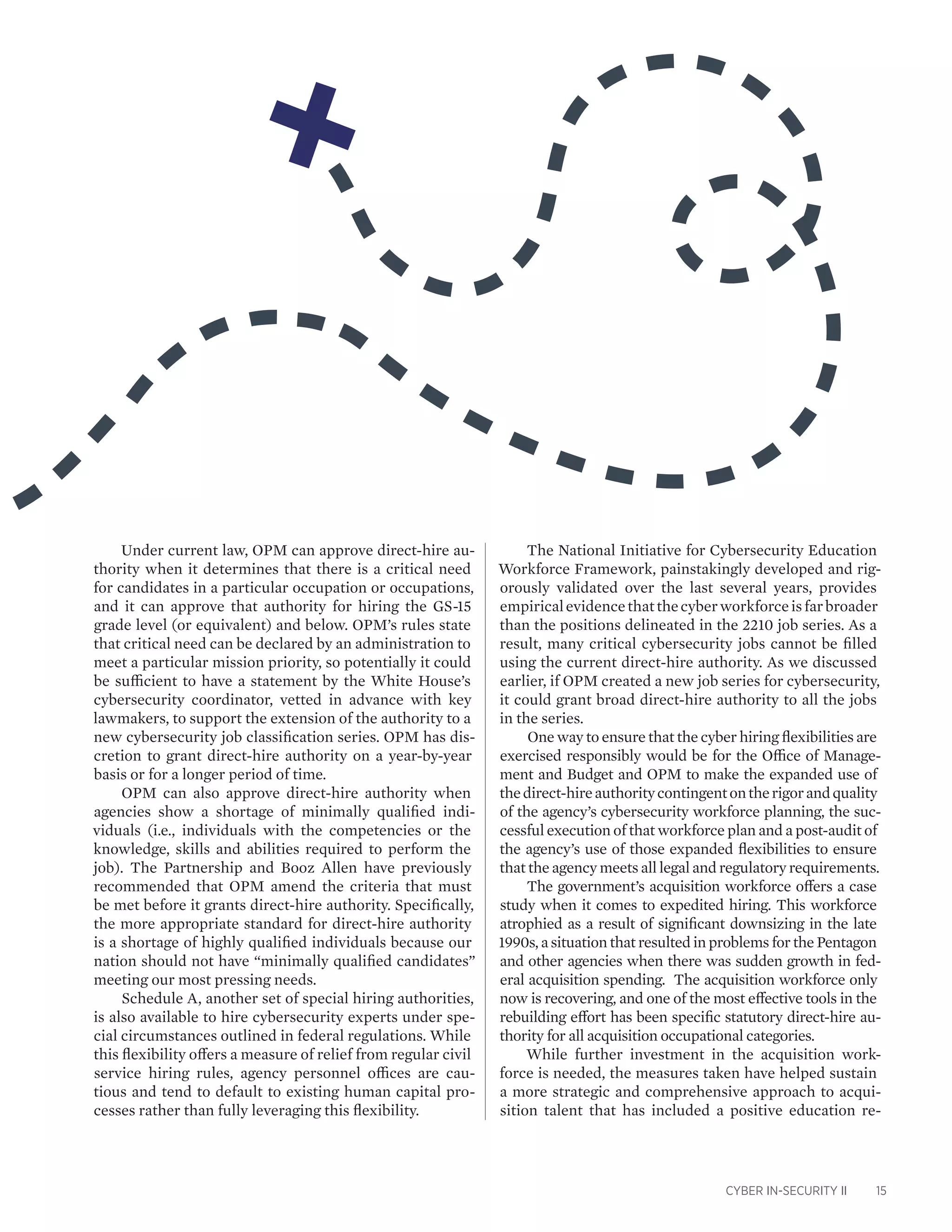 CYBER IN-SECURITY II 15
Under current law, OPM can approve direct-hire au-
thority when it determines that there is a critical need
for candidates in a particular occupation or occupations,
and it can approve that authority for hiring the GS-15
grade level (or equivalent) and below. OPM’s rules state
that critical need can be declared by an administration to
meet a particular mission priority, so potentially it could
be sufficient to have a statement by the White House’s
cybersecurity coordinator, vetted in advance with key
lawmakers, to support the extension of the authority to a
new cybersecurity job classification series. OPM has dis-
cretion to grant direct-hire authority on a year-by-year
basis or for a longer period of time.
OPM can also approve direct-hire authority when
agencies show a shortage of minimally qualified indi-
viduals (i.e., individuals with the competencies or the
knowledge, skills and abilities required to perform the
job). The Partnership and Booz Allen have previously
recommended that OPM amend the criteria that must
be met before it grants direct-hire authority. Specifically,
the more appropriate standard for direct-hire authority
is a shortage of highly qualified individuals because our
nation should not have “minimally qualified candidates”
meeting our most pressing needs.
Schedule A, another set of special hiring authorities,
is also available to hire cybersecurity experts under spe-
cial circumstances outlined in federal regulations. While
this flexibility offers a measure of relief from regular civil
service hiring rules, agency personnel offices are cau-
tious and tend to default to existing human capital pro-
cesses rather than fully leveraging this flexibility.
The National Initiative for Cybersecurity Education
Workforce Framework, painstakingly developed and rig-
orously validated over the last several years, provides
empiricalevidencethatthecyberworkforceisfarbroader
than the positions delineated in the 2210 job series. As a
result, many critical cybersecurity jobs cannot be filled
using the current direct-hire authority. As we discussed
earlier, if OPM created a new job series for cybersecurity,
it could grant broad direct-hire authority to all the jobs
in the series.
One way to ensure that the cyber hiring flexibilities are
exercised responsibly would be for the Office of Manage-
ment and Budget and OPM to make the expanded use of
thedirect-hireauthoritycontingentontherigorandquality
of the agency’s cybersecurity workforce planning, the suc-
cessful execution of that workforce plan and a post-audit of
the agency’s use of those expanded flexibilities to ensure
that the agency meets all legal and regulatory requirements.
The government’s acquisition workforce offers a case
study when it comes to expedited hiring. This workforce
atrophied as a result of significant downsizing in the late
1990s, a situation that resulted in problems for the Pentagon
and other agencies when there was sudden growth in fed-
eral acquisition spending. The acquisition workforce only
now is recovering, and one of the most effective tools in the
rebuilding effort has been specific statutory direct-hire au-
thority for all acquisition occupational categories.
While further investment in the acquisition work-
force is needed, the measures taken have helped sustain
a more strategic and comprehensive approach to acqui-
sition talent that has included a positive education re-
 