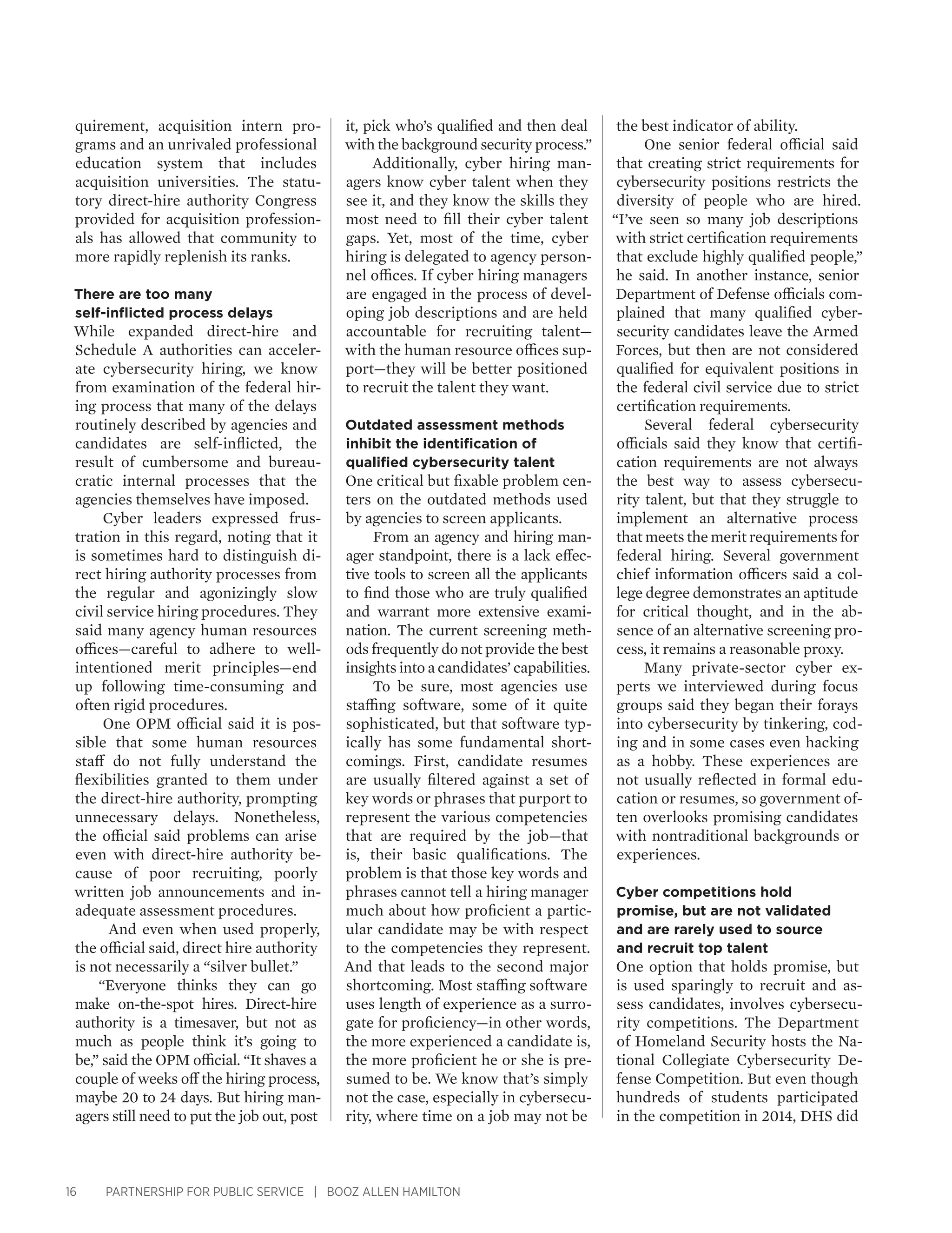 16 PARTNERSHIP FOR PUBLIC SERVICE | BOOZ ALLEN HAMILTON
quirement, acquisition intern pro-
grams and an unrivaled professional
education system that includes
acquisition universities. The statu-
tory direct-hire authority Congress
provided for acquisition profession-
als has allowed that community to
more rapidly replenish its ranks.
There are too many
self-inflicted process delays
While expanded direct-hire and
Schedule A authorities can acceler-
ate cybersecurity hiring, we know
from examination of the federal hir-
ing process that many of the delays
routinely described by agencies and
candidates are self-inflicted, the
result of cumbersome and bureau-
cratic internal processes that the
agencies themselves have imposed.
Cyber leaders expressed frus-
tration in this regard, noting that it
is sometimes hard to distinguish di-
rect hiring authority processes from
the regular and agonizingly slow
civil service hiring procedures. They
said many agency human resources
offices—careful to adhere to well-
intentioned merit principles—end
up following time-consuming and
often rigid procedures.
One OPM official said it is pos-
sible that some human resources
staff do not fully understand the
flexibilities granted to them under
the direct-hire authority, prompting
unnecessary delays. Nonetheless,
the official said problems can arise
even with direct-hire authority be-
cause of poor recruiting, poorly
written job announcements and in-
adequate assessment procedures.
And even when used properly,
the official said, direct hire authority
is not necessarily a “silver bullet.”
“Everyone thinks they can go
make on-the-spot hires. Direct-hire
authority is a timesaver, but not as
much as people think it’s going to
be,” said the OPM official. “It shaves a
couple of weeks off the hiring process,
maybe 20 to 24 days. But hiring man-
agers still need to put the job out, post
it, pick who’s qualified and then deal
with the background security process.”
Additionally, cyber hiring man-
agers know cyber talent when they
see it, and they know the skills they
most need to fill their cyber talent
gaps. Yet, most of the time, cyber
hiring is delegated to agency person-
nel offices. If cyber hiring managers
are engaged in the process of devel-
oping job descriptions and are held
accountable for recruiting talent—
with the human resource offices sup-
port—they will be better positioned
to recruit the talent they want.
Outdated assessment methods
inhibit the identification of
qualified cybersecurity talent
One critical but fixable problem cen-
ters on the outdated methods used
by agencies to screen applicants.
From an agency and hiring man-
ager standpoint, there is a lack effec-
tive tools to screen all the applicants
to find those who are truly qualified
and warrant more extensive exami-
nation. The current screening meth-
ods frequently do not provide the best
insights into a candidates’ capabilities.
To be sure, most agencies use
staffing software, some of it quite
sophisticated, but that software typ-
ically has some fundamental short-
comings. First, candidate resumes
are usually filtered against a set of
key words or phrases that purport to
represent the various competencies
that are required by the job—that
is, their basic qualifications. The
problem is that those key words and
phrases cannot tell a hiring manager
much about how proficient a partic-
ular candidate may be with respect
to the competencies they represent.
And that leads to the second major
shortcoming. Most staffing software
uses length of experience as a surro-
gate for proficiency—in other words,
the more experienced a candidate is,
the more proficient he or she is pre-
sumed to be. We know that’s simply
not the case, especially in cybersecu-
rity, where time on a job may not be
the best indicator of ability.
One senior federal official said
that creating strict requirements for
cybersecurity positions restricts the
diversity of people who are hired.
“I’ve seen so many job descriptions
with strict certification requirements
that exclude highly qualified people,”
he said. In another instance, senior
Department of Defense officials com-
plained that many qualified cyber-
security candidates leave the Armed
Forces, but then are not considered
qualified for equivalent positions in
the federal civil service due to strict
certification requirements.
Several federal cybersecurity
officials said they know that certifi-
cation requirements are not always
the best way to assess cybersecu-
rity talent, but that they struggle to
implement an alternative process
that meets the merit requirements for
federal hiring. Several government
chief information officers said a col-
lege degree demonstrates an aptitude
for critical thought, and in the ab-
sence of an alternative screening pro-
cess, it remains a reasonable proxy.
Many private-sector cyber ex-
perts we interviewed during focus
groups said they began their forays
into cybersecurity by tinkering, cod-
ing and in some cases even hacking
as a hobby. These experiences are
not usually reflected in formal edu-
cation or resumes, so government of-
ten overlooks promising candidates
with nontraditional backgrounds or
experiences.
Cyber competitions hold
promise, but are not validated
and are rarely used to source
and recruit top talent
One option that holds promise, but
is used sparingly to recruit and as-
sess candidates, involves cybersecu-
rity competitions. The Department
of Homeland Security hosts the Na-
tional Collegiate Cybersecurity De-
fense Competition. But even though
hundreds of students participated
in the competition in 2014, DHS did
 
