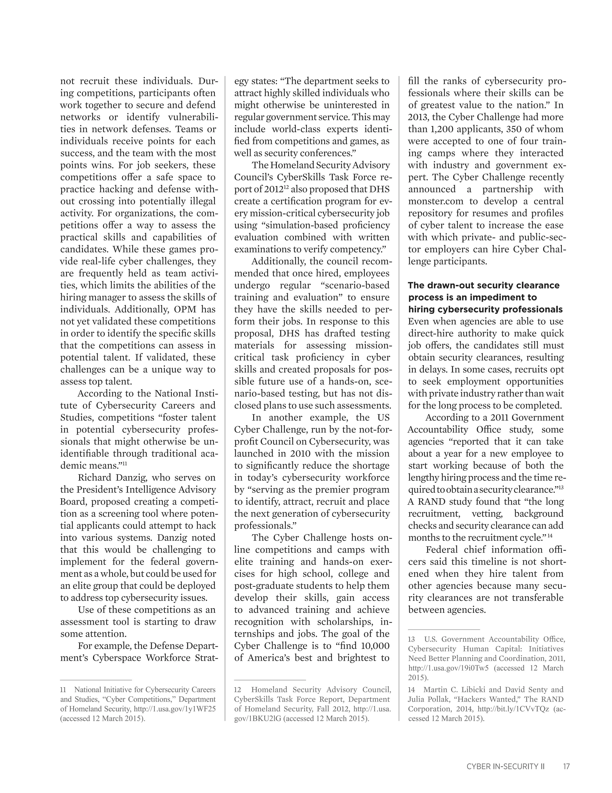 CYBER IN-SECURITY II 17
not recruit these individuals. Dur-
ing competitions, participants often
work together to secure and defend
networks or identify vulnerabili-
ties in network defenses. Teams or
individuals receive points for each
success, and the team with the most
points wins. For job seekers, these
competitions offer a safe space to
practice hacking and defense with-
out crossing into potentially illegal
activity. For organizations, the com-
petitions offer a way to assess the
practical skills and capabilities of
candidates. While these games pro-
vide real-life cyber challenges, they
are frequently held as team activi-
ties, which limits the abilities of the
hiring manager to assess the skills of
individuals. Additionally, OPM has
not yet validated these competitions
in order to identify the specific skills
that the competitions can assess in
potential talent. If validated, these
challenges can be a unique way to
assess top talent.
According to the National Insti-
tute of Cybersecurity Careers and
Studies, competitions “foster talent
in potential cybersecurity profes-
sionals that might otherwise be un-
identifiable through traditional aca-
demic means.”11
Richard Danzig, who serves on
the President’s Intelligence Advisory
Board, proposed creating a competi-
tion as a screening tool where poten-
tial applicants could attempt to hack
into various systems. Danzig noted
that this would be challenging to
implement for the federal govern-
ment as a whole, but could be used for
an elite group that could be deployed
to address top cybersecurity issues.
Use of these competitions as an
assessment tool is starting to draw
some attention.
For example, the Defense Depart-
ment’s Cyberspace Workforce Strat-
11	 National Initiative for Cybersecurity Careers
and Studies, “Cyber Competitions,” Department
of Homeland Security, http://1.usa.gov/1y1WF25
(accessed 12 March 2015).
egy states: “The department seeks to
attract highly skilled individuals who
might otherwise be uninterested in
regular government service. This may
include world-class experts identi-
fied from competitions and games, as
well as security conferences.”
TheHomelandSecurityAdvisory
Council’s CyberSkills Task Force re-
port of 201212
also proposed that DHS
create a certification program for ev-
ery mission-critical cybersecurity job
using “simulation-based proficiency
evaluation combined with written
examinations to verify competency.”
Additionally, the council recom-
mended that once hired, employees
undergo regular “scenario-based
training and evaluation” to ensure
they have the skills needed to per-
form their jobs. In response to this
proposal, DHS has drafted testing
materials for assessing mission-
critical task proficiency in cyber
skills and created proposals for pos-
sible future use of a hands-on, sce-
nario-based testing, but has not dis-
closed plans to use such assessments.
In another example, the US
Cyber Challenge, run by the not-for-
profit Council on Cybersecurity, was
launched in 2010 with the mission
to significantly reduce the shortage
in today’s cybersecurity workforce
by “serving as the premier program
to identify, attract, recruit and place
the next generation of cybersecurity
professionals.”
The Cyber Challenge hosts on-
line competitions and camps with
elite training and hands-on exer-
cises for high school, college and
post-graduate students to help them
develop their skills, gain access
to advanced training and achieve
recognition with scholarships, in-
ternships and jobs. The goal of the
Cyber Challenge is to “find 10,000
of America’s best and brightest to
12	 Homeland Security Advisory Council,
CyberSkills Task Force Report, Department
of Homeland Security, Fall 2012, http://1.usa.
gov/1BKU2lG (accessed 12 March 2015).
fill the ranks of cybersecurity pro-
fessionals where their skills can be
of greatest value to the nation.” In
2013, the Cyber Challenge had more
than 1,200 applicants, 350 of whom
were accepted to one of four train-
ing camps where they interacted
with industry and government ex-
pert. The Cyber Challenge recently
announced a partnership with
monster.com to develop a central
repository for resumes and profiles
of cyber talent to increase the ease
with which private- and public-sec-
tor employers can hire Cyber Chal-
lenge participants.
The drawn-out security clearance
process is an impediment to
hiring cybersecurity professionals
Even when agencies are able to use
direct-hire authority to make quick
job offers, the candidates still must
obtain security clearances, resulting
in delays. In some cases, recruits opt
to seek employment opportunities
withprivateindustryratherthanwait
for the long process to be completed.
According to a 2011 Government
Accountability Office study, some
agencies “reported that it can take
about a year for a new employee to
start working because of both the
lengthy hiring process and the time re-
quiredtoobtainasecurityclearance.”13
A RAND study found that “the long
recruitment, vetting, background
checks and security clearance can add
months to the recruitment cycle.”14
Federal chief information offi-
cers said this timeline is not short-
ened when they hire talent from
other agencies because many secu-
rity clearances are not transferable
between agencies.
13	 U.S. Government Accountability Office,
Cybersecurity Human Capital: Initiatives
Need Better Planning and Coordination, 2011,
http://1.usa.gov/19i0Tw5 (accessed 12 March
2015).
14	 Martin C. Libicki and David Senty and
Julia Pollak, “Hackers Wanted,” The RAND
Corporation, 2014, http://bit.ly/1CVvTQz (ac-
cessed 12 March 2015).
 