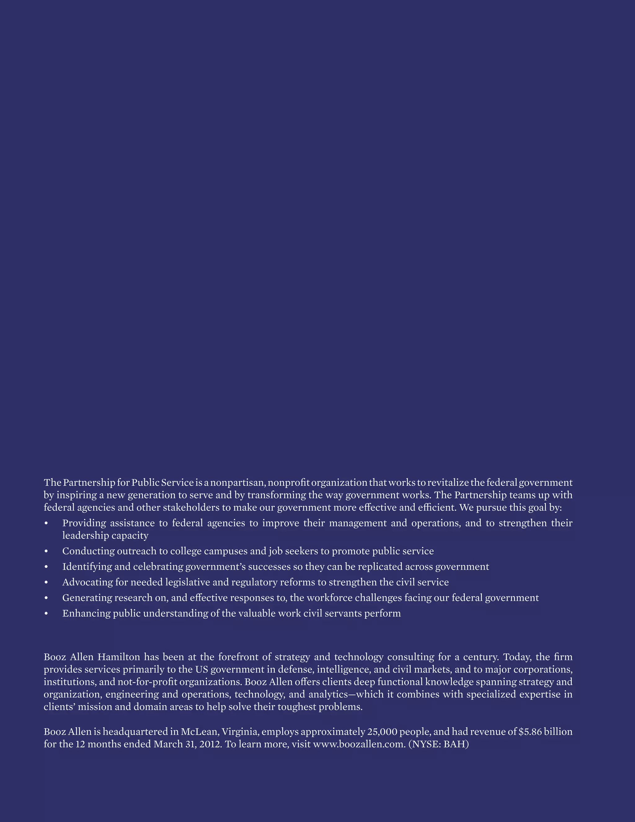 b PARTNERSHIP FOR PUBLIC SERVICE | BOOZ ALLEN HAMILTON
ThePartnershipforPublicServiceisanonpartisan,nonprofitorganizationthatworkstorevitalizethefederalgovernment
by inspiring a new generation to serve and by transforming the way government works. The Partnership teams up with
federal agencies and other stakeholders to make our government more effective and efficient. We pursue this goal by:
•	 Providing assistance to federal agencies to improve their management and operations, and to strengthen their
leadership capacity
•	 Conducting outreach to college campuses and job seekers to promote public service
•	 Identifying and celebrating government’s successes so they can be replicated across government
•	 Advocating for needed legislative and regulatory reforms to strengthen the civil service
•	 Generating research on, and effective responses to, the workforce challenges facing our federal government
•	 Enhancing public understanding of the valuable work civil servants perform
Booz Allen Hamilton has been at the forefront of strategy and technology consulting for a century. Today, the firm
provides services primarily to the US government in defense, intelligence, and civil markets, and to major corporations,
institutions, and not-for-profit organizations. Booz Allen offers clients deep functional knowledge spanning strategy and
organization, engineering and operations, technology, and analytics—which it combines with specialized expertise in
clients’ mission and domain areas to help solve their toughest problems.
Booz Allen is headquartered in McLean, Virginia, employs approximately 25,000 people, and had revenue of $5.86 billion
for the 12 months ended March 31, 2012. To learn more, visit www.boozallen.com. (NYSE: BAH)
 