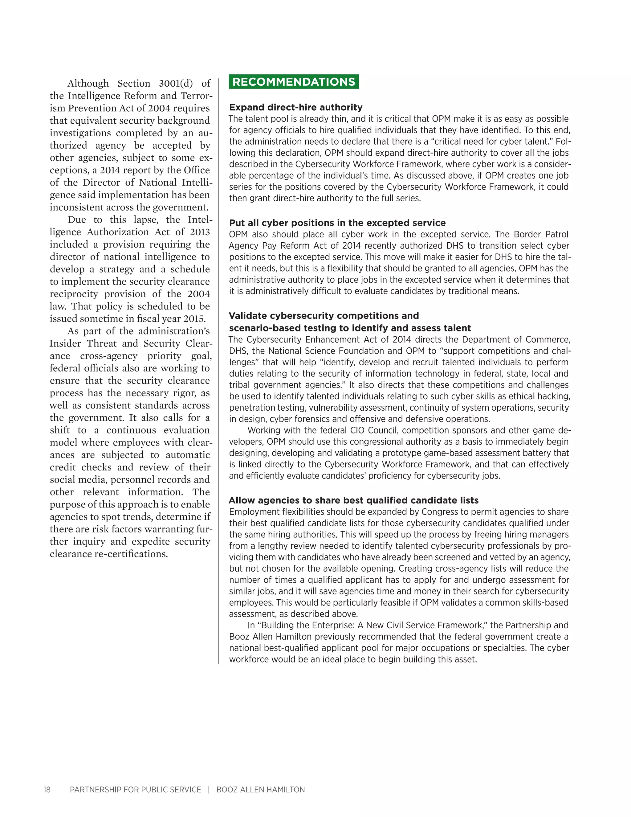 18 PARTNERSHIP FOR PUBLIC SERVICE | BOOZ ALLEN HAMILTON
Although Section 3001(d) of
the Intelligence Reform and Terror-
ism Prevention Act of 2004 requires
that equivalent security background
investigations completed by an au-
thorized agency be accepted by
other agencies, subject to some ex-
ceptions, a 2014 report by the Office
of the Director of National Intelli-
gence said implementation has been
inconsistent across the government.
Due to this lapse, the Intel-
ligence Authorization Act of 2013
included a provision requiring the
director of national intelligence to
develop a strategy and a schedule
to implement the security clearance
reciprocity provision of the 2004
law. That policy is scheduled to be
issued sometime in fiscal year 2015.
As part of the administration’s
Insider Threat and Security Clear-
ance cross-agency priority goal,
federal officials also are working to
ensure that the security clearance
process has the necessary rigor, as
well as consistent standards across
the government. It also calls for a
shift to a continuous evaluation
model where employees with clear-
ances are subjected to automatic
credit checks and review of their
social media, personnel records and
other relevant information. The
purpose of this approach is to enable
agencies to spot trends, determine if
there are risk factors warranting fur-
ther inquiry and expedite security
clearance re-certifications.
Recommendations
Expand direct-hire authority
The talent pool is already thin, and it is critical that OPM make it is as easy as possible
for agency officials to hire qualified individuals that they have identified. To this end,
the administration needs to declare that there is a “critical need for cyber talent.” Fol-
lowing this declaration, OPM should expand direct-hire authority to cover all the jobs
described in the Cybersecurity Workforce Framework, where cyber work is a consider-
able percentage of the individual’s time. As discussed above, if OPM creates one job
series for the positions covered by the Cybersecurity Workforce Framework, it could
then grant direct-hire authority to the full series.
Put all cyber positions in the excepted service
OPM also should place all cyber work in the excepted service. The Border Patrol
Agency Pay Reform Act of 2014 recently authorized DHS to transition select cyber
positions to the excepted service. This move will make it easier for DHS to hire the tal-
ent it needs, but this is a flexibility that should be granted to all agencies. OPM has the
administrative authority to place jobs in the excepted service when it determines that
it is administratively difficult to evaluate candidates by traditional means.
Validate cybersecurity competitions and
scenario-based testing to identify and assess talent
The Cybersecurity Enhancement Act of 2014 directs the Department of Commerce,
DHS, the National Science Foundation and OPM to “support competitions and chal-
lenges” that will help “identify, develop and recruit talented individuals to perform
duties relating to the security of information technology in federal, state, local and
tribal government agencies.” It also directs that these competitions and challenges
be used to identify talented individuals relating to such cyber skills as ethical hacking,
penetration testing, vulnerability assessment, continuity of system operations, security
in design, cyber forensics and offensive and defensive operations.
Working with the federal CIO Council, competition sponsors and other game de-
velopers, OPM should use this congressional authority as a basis to immediately begin
designing, developing and validating a prototype game-based assessment battery that
is linked directly to the Cybersecurity Workforce Framework, and that can effectively
and efficiently evaluate candidates’ proficiency for cybersecurity jobs.
Allow agencies to share best qualified candidate lists
Employment flexibilities should be expanded by Congress to permit agencies to share
their best qualified candidate lists for those cybersecurity candidates qualified under
the same hiring authorities. This will speed up the process by freeing hiring managers
from a lengthy review needed to identify talented cybersecurity professionals by pro-
viding them with candidates who have already been screened and vetted by an agency,
but not chosen for the available opening. Creating cross-agency lists will reduce the
number of times a qualified applicant has to apply for and undergo assessment for
similar jobs, and it will save agencies time and money in their search for cybersecurity
employees. This would be particularly feasible if OPM validates a common skills-based
assessment, as described above.
In “Building the Enterprise: A New Civil Service Framework,” the Partnership and
Booz Allen Hamilton previously recommended that the federal government create a
national best-qualified applicant pool for major occupations or specialties. The cyber
workforce would be an ideal place to begin building this asset.
 