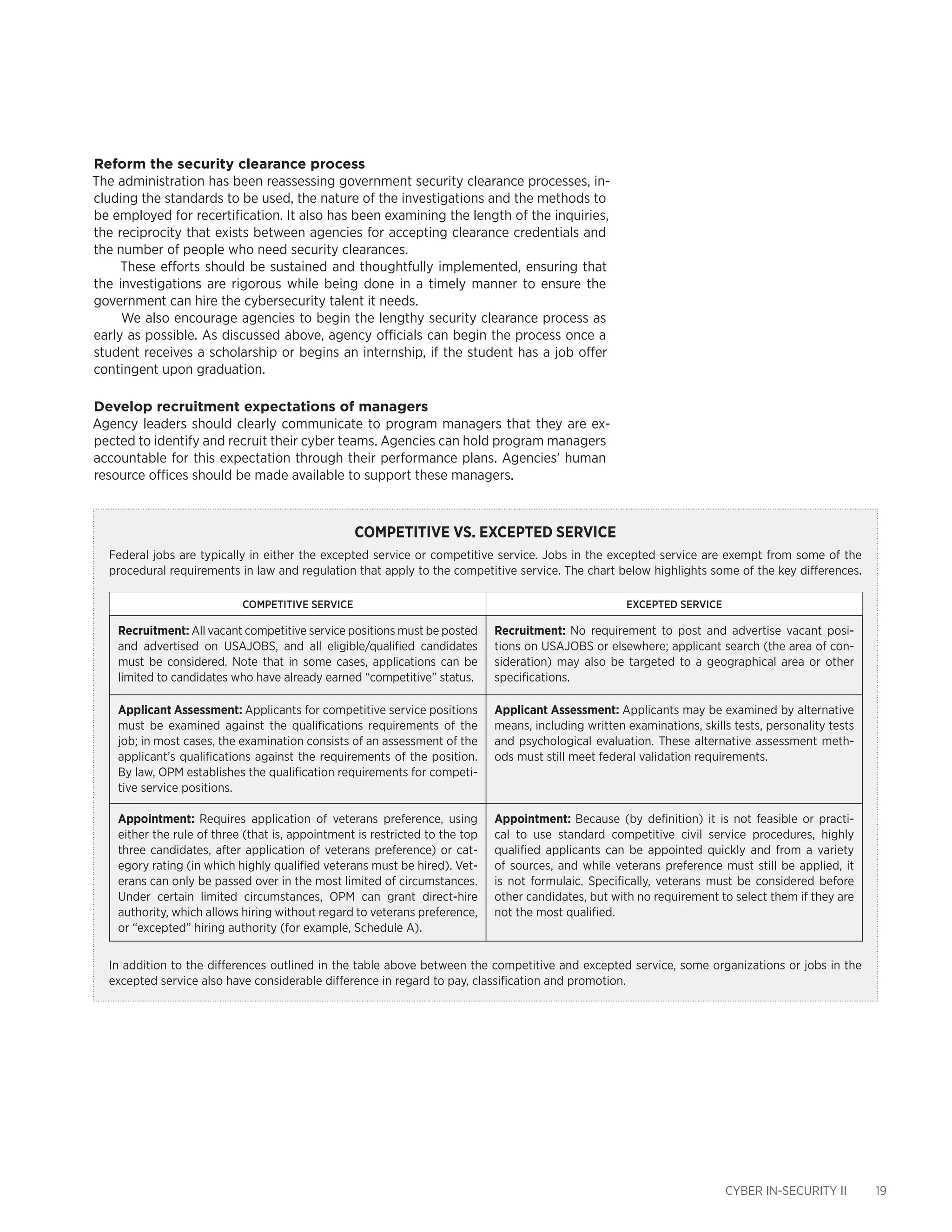 CYBER IN-SECURITY II 19
Reform the security clearance process
The administration has been reassessing government security clearance processes, in-
cluding the standards to be used, the nature of the investigations and the methods to
be employed for recertification. It also has been examining the length of the inquiries,
the reciprocity that exists between agencies for accepting clearance credentials and
the number of people who need security clearances.
These efforts should be sustained and thoughtfully implemented, ensuring that
the investigations are rigorous while being done in a timely manner to ensure the
government can hire the cybersecurity talent it needs.
We also encourage agencies to begin the lengthy security clearance process as
early as possible. As discussed above, agency officials can begin the process once a
student receives a scholarship or begins an internship, if the student has a job offer
contingent upon graduation.
Develop recruitment expectations of managers
Agency leaders should clearly communicate to program managers that they are ex-
pected to identify and recruit their cyber teams. Agencies can hold program managers
accountable for this expectation through their performance plans. Agencies’ human
resource offices should be made available to support these managers.
Competitive vs. Excepted Service
Federal jobs are typically in either the excepted service or competitive service. Jobs in the excepted service are exempt from some of the
procedural requirements in law and regulation that apply to the competitive service. The chart below highlights some of the key differences.
COMPETITIVE SERVICE EXCEPTED SERVICE
Recruitment: All vacant competitive service positions must be posted
and advertised on USAJOBS, and all eligible/qualified candidates
must be considered. Note that in some cases, applications can be
limited to candidates who have already earned “competitive” status.
Recruitment: No requirement to post and advertise vacant posi-
tions on USAJOBS or elsewhere; applicant search (the area of con-
sideration) may also be targeted to a geographical area or other
specifications.
Applicant Assessment: Applicants for competitive service positions
must be examined against the qualifications requirements of the
job; in most cases, the examination consists of an assessment of the
applicant’s qualifications against the requirements of the position.
By law, OPM establishes the qualification requirements for competi-
tive service positions.
Applicant Assessment: Applicants may be examined by alternative
means, including written examinations, skills tests, personality tests
and psychological evaluation. These alternative assessment meth-
ods must still meet federal validation requirements.
Appointment: Requires application of veterans preference, using
either the rule of three (that is, appointment is restricted to the top
three candidates, after application of veterans preference) or cat-
egory rating (in which highly qualified veterans must be hired). Vet-
erans can only be passed over in the most limited of circumstances.
Under certain limited circumstances, OPM can grant direct-hire
authority, which allows hiring without regard to veterans preference,
or “excepted” hiring authority (for example, Schedule A).
Appointment: Because (by definition) it is not feasible or practi-
cal to use standard competitive civil service procedures, highly
qualified applicants can be appointed quickly and from a variety
of sources, and while veterans preference must still be applied, it
is not formulaic. Specifically, veterans must be considered before
other candidates, but with no requirement to select them if they are
not the most qualified.
In addition to the differences outlined in the table above between the competitive and excepted service, some organizations or jobs in the
excepted service also have considerable difference in regard to pay, classification and promotion.
 