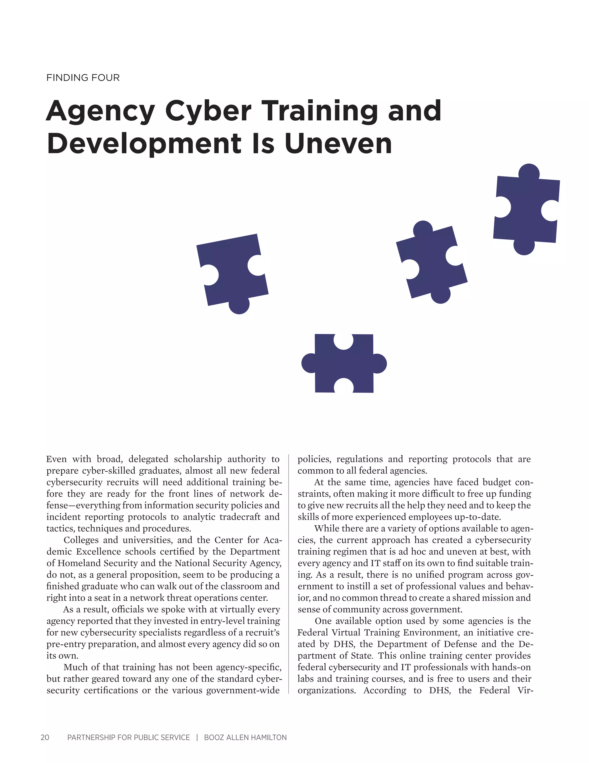 20 PARTNERSHIP FOR PUBLIC SERVICE | BOOZ ALLEN HAMILTON
Finding Four
Agency Cyber Training and
Development Is Uneven
policies, regulations and reporting protocols that are
common to all federal agencies.
At the same time, agencies have faced budget con-
straints, often making it more difficult to free up funding
to give new recruits all the help they need and to keep the
skills of more experienced employees up-to-date.
While there are a variety of options available to agen-
cies, the current approach has created a cybersecurity
training regimen that is ad hoc and uneven at best, with
every agency and IT staff on its own to find suitable train-
ing. As a result, there is no unified program across gov-
ernment to instill a set of professional values and behav-
ior, and no common thread to create a shared mission and
sense of community across government.
One available option used by some agencies is the
Federal Virtual Training Environment, an initiative cre-
ated by DHS, the Department of Defense and the De-
partment of State. This online training center provides
federal cybersecurity and IT professionals with hands-on
labs and training courses, and is free to users and their
organizations. According to DHS, the Federal Vir-
Even with broad, delegated scholarship authority to
prepare cyber-skilled graduates, almost all new federal
cybersecurity recruits will need additional training be-
fore they are ready for the front lines of network de-
fense—everything from information security policies and
incident reporting protocols to analytic tradecraft and
tactics, techniques and procedures.
Colleges and universities, and the Center for Aca-
demic Excellence schools certified by the Department
of Homeland Security and the National Security Agency,
do not, as a general proposition, seem to be producing a
finished graduate who can walk out of the classroom and
right into a seat in a network threat operations center.
As a result, officials we spoke with at virtually every
agency reported that they invested in entry-level training
for new cybersecurity specialists regardless of a recruit’s
pre-entry preparation, and almost every agency did so on
its own.
Much of that training has not been agency-specific,
but rather geared toward any one of the standard cyber-
security certifications or the various government-wide
 