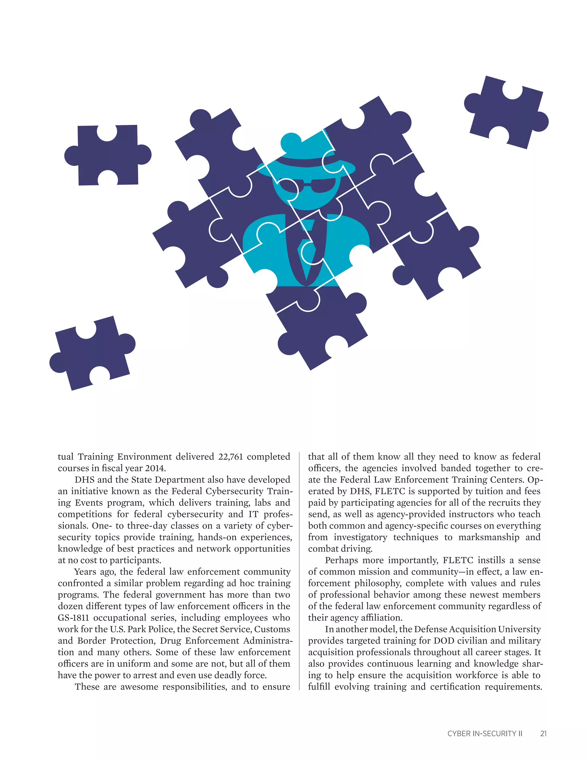 CYBER IN-SECURITY II 21
that all of them know all they need to know as federal
officers, the agencies involved banded together to cre-
ate the Federal Law Enforcement Training Centers. Op-
erated by DHS, FLETC is supported by tuition and fees
paid by participating agencies for all of the recruits they
send, as well as agency-provided instructors who teach
both common and agency-specific courses on everything
from investigatory techniques to marksmanship and
combat driving.
Perhaps more importantly, FLETC instills a sense
of common mission and community—in effect, a law en-
forcement philosophy, complete with values and rules
of professional behavior among these newest members
of the federal law enforcement community regardless of
their agency affiliation.
In another model, the Defense Acquisition University
provides targeted training for DOD civilian and military
acquisition professionals throughout all career stages. It
also provides continuous learning and knowledge shar-
ing to help ensure the acquisition workforce is able to
fulfill evolving training and certification requirements.
tual Training Environment delivered 22,761 completed
courses in fiscal year 2014.
DHS and the State Department also have developed
an initiative known as the Federal Cybersecurity Train-
ing Events program, which delivers training, labs and
competitions for federal cybersecurity and IT profes-
sionals. One- to three-day classes on a variety of cyber-
security topics provide training, hands-on experiences,
knowledge of best practices and network opportunities
at no cost to participants.
Years ago, the federal law enforcement community
confronted a similar problem regarding ad hoc training
programs. The federal government has more than two
dozen different types of law enforcement officers in the
GS-1811 occupational series, including employees who
work for the U.S. Park Police, the Secret Service, Customs
and Border Protection, Drug Enforcement Administra-
tion and many others. Some of these law enforcement
officers are in uniform and some are not, but all of them
have the power to arrest and even use deadly force.
These are awesome responsibilities, and to ensure
 