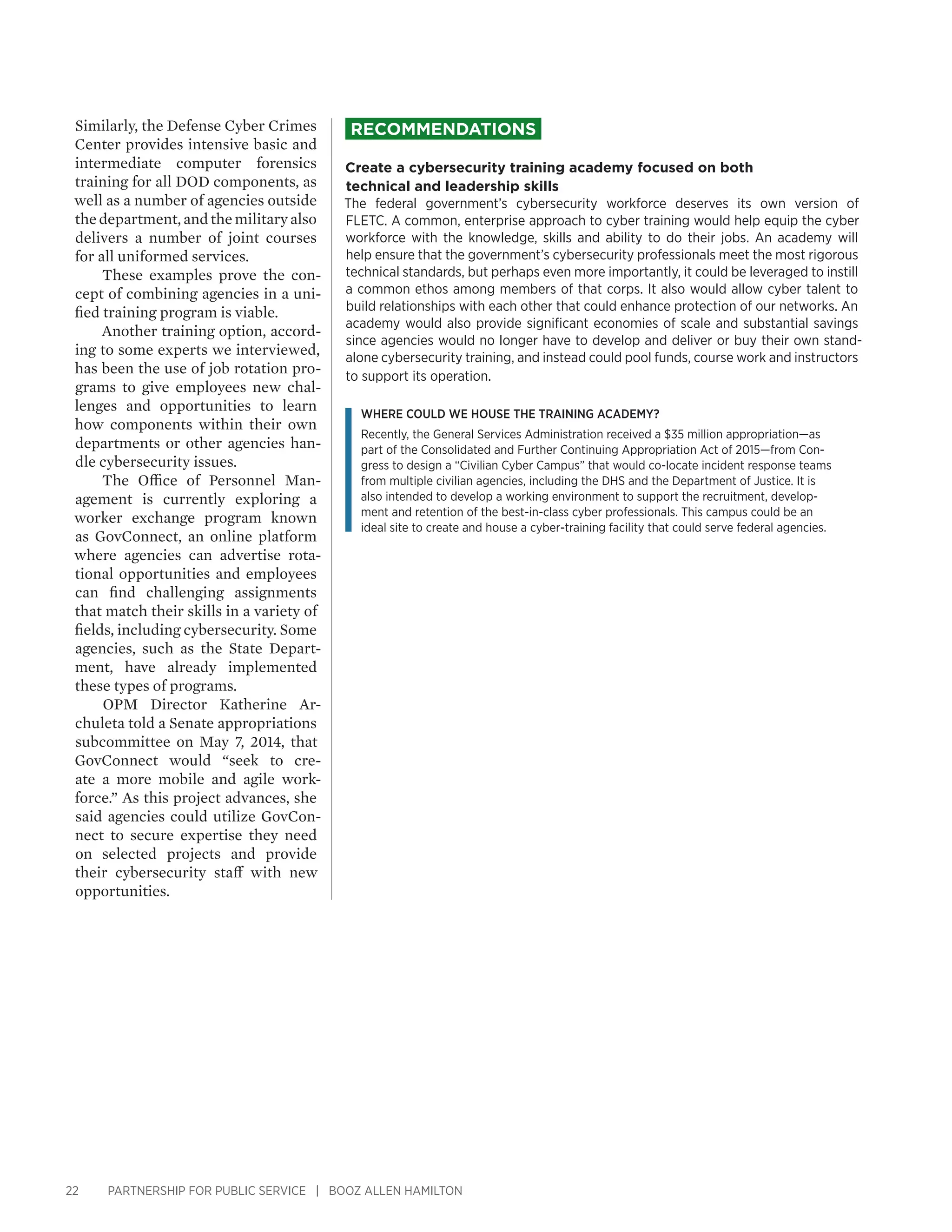 22 PARTNERSHIP FOR PUBLIC SERVICE | BOOZ ALLEN HAMILTON
Similarly, the Defense Cyber Crimes
Center provides intensive basic and
intermediate computer forensics
training for all DOD components, as
well as a number of agencies outside
thedepartment,andthemilitaryalso
delivers a number of joint courses
for all uniformed services.
These examples prove the con-
cept of combining agencies in a uni-
fied training program is viable.
Another training option, accord-
ing to some experts we interviewed,
has been the use of job rotation pro-
grams to give employees new chal-
lenges and opportunities to learn
how components within their own
departments or other agencies han-
dle cybersecurity issues.
The Office of Personnel Man-
agement is currently exploring a
worker exchange program known
as GovConnect, an online platform
where agencies can advertise rota-
tional opportunities and employees
can find challenging assignments
that match their skills in a variety of
fields, including cybersecurity. Some
agencies, such as the State Depart-
ment, have already implemented
these types of programs.
OPM Director Katherine Ar-
chuleta told a Senate appropriations
subcommittee on May 7, 2014, that
GovConnect would “seek to cre-
ate a more mobile and agile work-
force.” As this project advances, she
said agencies could utilize GovCon-
nect to secure expertise they need
on selected projects and provide
their cybersecurity staff with new
opportunities.
Recommendations
Create a cybersecurity training academy focused on both 
technical and leadership skills
The federal government’s cybersecurity workforce deserves its own version of
FLETC. A common, enterprise approach to cyber training would help equip the cyber
workforce with the knowledge, skills and ability to do their jobs. An academy will
help ensure that the government’s cybersecurity professionals meet the most rigorous
technical standards, but perhaps even more importantly, it could be leveraged to instill
a common ethos among members of that corps. It also would allow cyber talent to
build relationships with each other that could enhance protection of our networks. An
academy would also provide significant economies of scale and substantial savings
since agencies would no longer have to develop and deliver or buy their own stand-
alone cybersecurity training, and instead could pool funds, course work and instructors
to support its operation.
Where could we house the training academy?
Recently, the General Services Administration received a $35 million appropriation—as
part of the Consolidated and Further Continuing Appropriation Act of 2015—from Con-
gress to design a “Civilian Cyber Campus” that would co-locate incident response teams
from multiple civilian agencies, including the DHS and the Department of Justice. It is
also intended to develop a working environment to support the recruitment, develop-
ment and retention of the best-in-class cyber professionals. This campus could be an
ideal site to create and house a cyber-training facility that could serve federal agencies.
 