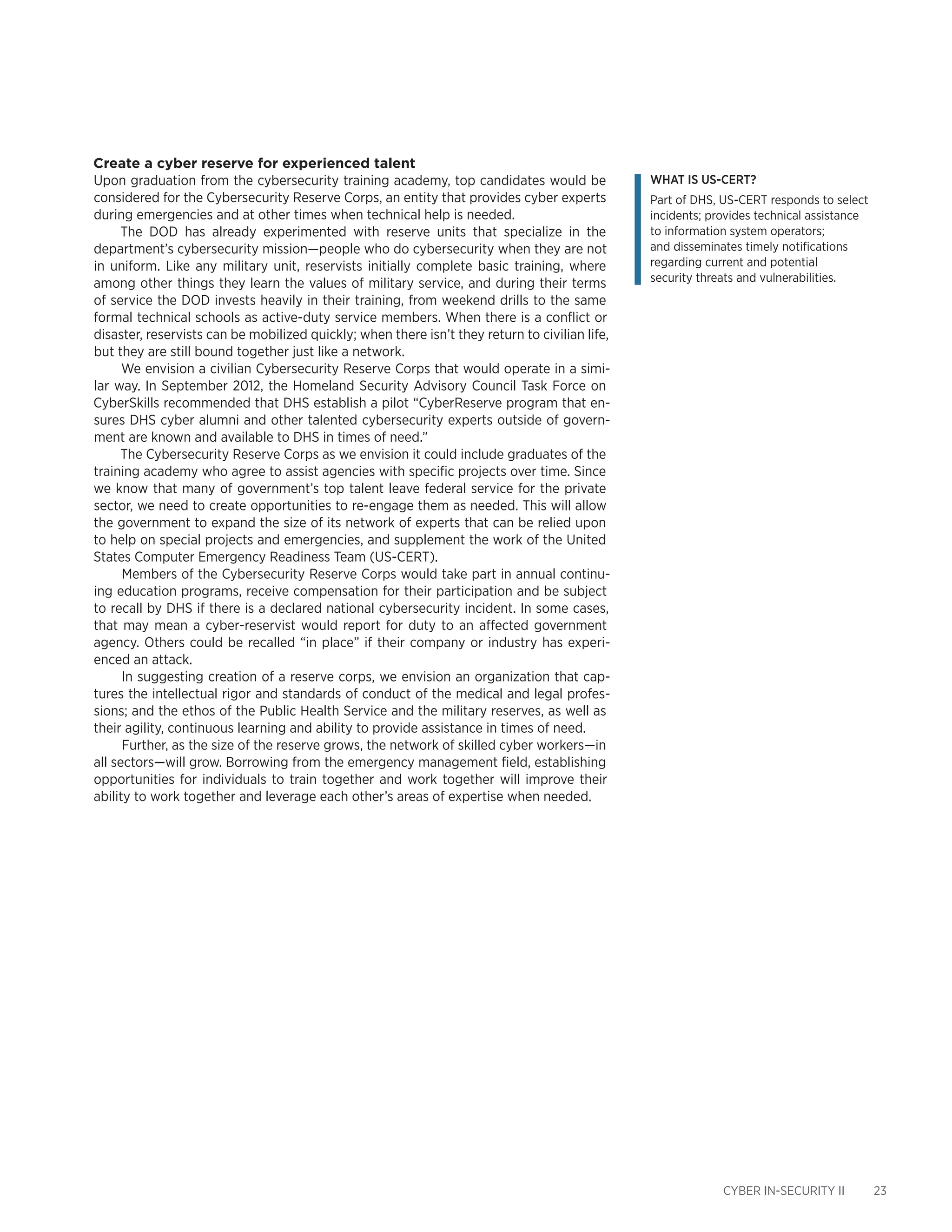 CYBER IN-SECURITY II 23
Create a cyber reserve for experienced talent
Upon graduation from the cybersecurity training academy, top candidates would be
considered for the Cybersecurity Reserve Corps, an entity that provides cyber experts
during emergencies and at other times when technical help is needed.
The DOD has already experimented with reserve units that specialize in the
department’s cybersecurity mission—people who do cybersecurity when they are not
in uniform. Like any military unit, reservists initially complete basic training, where
among other things they learn the values of military service, and during their terms
of service the DOD invests heavily in their training, from weekend drills to the same
formal technical schools as active-duty service members. When there is a conflict or
disaster, reservists can be mobilized quickly; when there isn’t they return to civilian life,
but they are still bound together just like a network.
We envision a civilian Cybersecurity Reserve Corps that would operate in a simi-
lar way. In September 2012, the Homeland Security Advisory Council Task Force on
CyberSkills recommended that DHS establish a pilot “CyberReserve program that en-
sures DHS cyber alumni and other talented cybersecurity experts outside of govern-
ment are known and available to DHS in times of need.”
The Cybersecurity Reserve Corps as we envision it could include graduates of the
training academy who agree to assist agencies with specific projects over time. Since
we know that many of government’s top talent leave federal service for the private
sector, we need to create opportunities to re-engage them as needed. This will allow
the government to expand the size of its network of experts that can be relied upon
to help on special projects and emergencies, and supplement the work of the United
States Computer Emergency Readiness Team (US-CERT).
Members of the Cybersecurity Reserve Corps would take part in annual continu-
ing education programs, receive compensation for their participation and be subject
to recall by DHS if there is a declared national cybersecurity incident. In some cases,
that may mean a cyber-reservist would report for duty to an affected government
agency. Others could be recalled “in place” if their company or industry has experi-
enced an attack.
In suggesting creation of a reserve corps, we envision an organization that cap-
tures the intellectual rigor and standards of conduct of the medical and legal profes-
sions; and the ethos of the Public Health Service and the military reserves, as well as
their agility, continuous learning and ability to provide assistance in times of need.
Further, as the size of the reserve grows, the network of skilled cyber workers—in
all sectors—will grow. Borrowing from the emergency management field, establishing
opportunities for individuals to train together and work together will improve their
ability to work together and leverage each other’s areas of expertise when needed.
What is US-CERT?
Part of DHS, US-CERT responds to select
incidents; provides technical assistance
to information system operators;
and disseminates timely notifications
regarding current and potential
security threats and vulnerabilities.
 