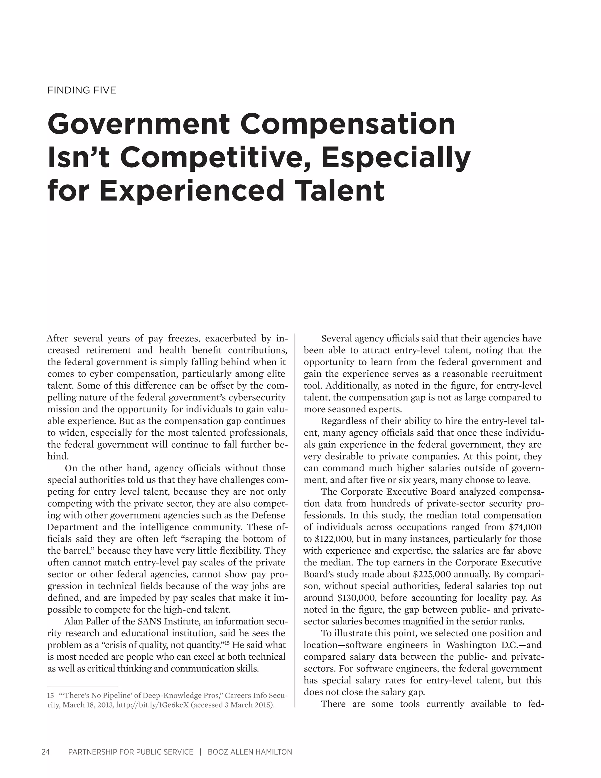 24 PARTNERSHIP FOR PUBLIC SERVICE | BOOZ ALLEN HAMILTON
Finding Five
Government Compensation
Isn’t Competitive, Especially
for Experienced Talent
Several agency officials said that their agencies have
been able to attract entry-level talent, noting that the
opportunity to learn from the federal government and
gain the experience serves as a reasonable recruitment
tool. Additionally, as noted in the figure, for entry-level
talent, the compensation gap is not as large compared to
more seasoned experts.
Regardless of their ability to hire the entry-level tal-
ent, many agency officials said that once these individu-
als gain experience in the federal government, they are
very desirable to private companies. At this point, they
can command much higher salaries outside of govern-
ment, and after five or six years, many choose to leave.
The Corporate Executive Board analyzed compensa-
tion data from hundreds of private-sector security pro-
fessionals. In this study, the median total compensation
of individuals across occupations ranged from $74,000
to $122,000, but in many instances, particularly for those
with experience and expertise, the salaries are far above
the median. The top earners in the Corporate Executive
Board’s study made about $225,000 annually. By compari-
son, without special authorities, federal salaries top out
around $130,000, before accounting for locality pay. As
noted in the figure, the gap between public- and private-
sector salaries becomes magnified in the senior ranks.
To illustrate this point, we selected one position and
location—software engineers in Washington D.C.—and
compared salary data between the public- and private-
sectors. For software engineers, the federal government
has special salary rates for entry-level talent, but this
does not close the salary gap.
There are some tools currently available to fed-
After several years of pay freezes, exacerbated by in-
creased retirement and health benefit contributions,
the federal government is simply falling behind when it
comes to cyber compensation, particularly among elite
talent. Some of this difference can be offset by the com-
pelling nature of the federal government’s cybersecurity
mission and the opportunity for individuals to gain valu-
able experience. But as the compensation gap continues
to widen, especially for the most talented professionals,
the federal government will continue to fall further be-
hind.
On the other hand, agency officials without those
special authorities told us that they have challenges com-
peting for entry level talent, because they are not only
competing with the private sector, they are also compet-
ing with other government agencies such as the Defense
Department and the intelligence community. These of-
ficials said they are often left “scraping the bottom of
the barrel,” because they have very little flexibility. They
often cannot match entry-level pay scales of the private
sector or other federal agencies, cannot show pay pro-
gression in technical fields because of the way jobs are
defined, and are impeded by pay scales that make it im-
possible to compete for the high-end talent.
Alan Paller of the SANS Institute, an information secu-
rity research and educational institution, said he sees the
problem as a “crisis of quality, not quantity.”15
He said what
is most needed are people who can excel at both technical
as well as critical thinking and communication skills.
15	 “‘There’s No Pipeline’ of Deep-Knowledge Pros,” Careers Info Secu-
rity, March 18, 2013, http://bit.ly/1Ge6kcX (accessed 3 March 2015).
 