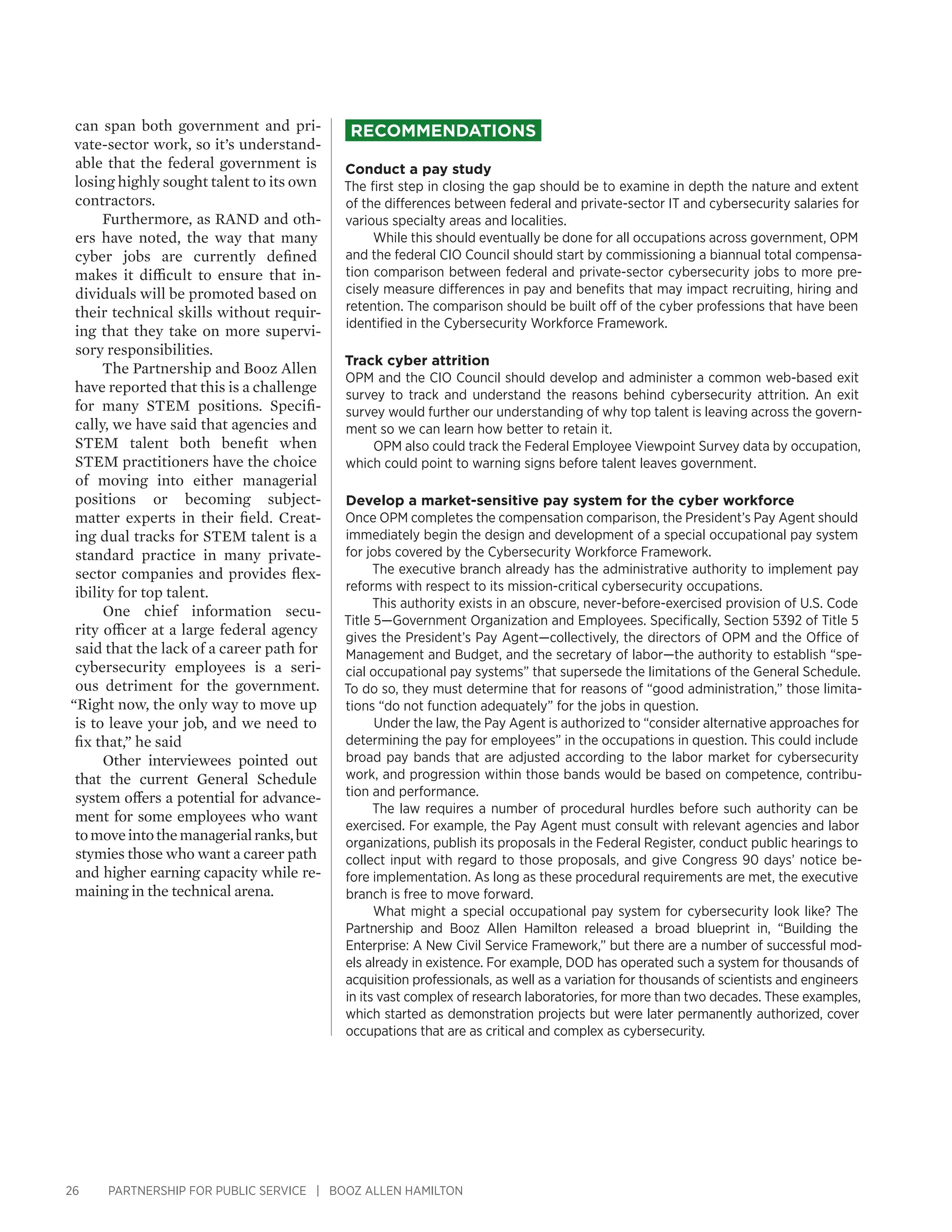 26 PARTNERSHIP FOR PUBLIC SERVICE | BOOZ ALLEN HAMILTON
Recommendations
Conduct a pay study
The first step in closing the gap should be to examine in depth the nature and extent
of the differences between federal and private-sector IT and cybersecurity salaries for
various specialty areas and localities.
While this should eventually be done for all occupations across government, OPM
and the federal CIO Council should start by commissioning a biannual total compensa-
tion comparison between federal and private-sector cybersecurity jobs to more pre-
cisely measure differences in pay and benefits that may impact recruiting, hiring and
retention. The comparison should be built off of the cyber professions that have been
identified in the Cybersecurity Workforce Framework.
Track cyber attrition
OPM and the CIO Council should develop and administer a common web-based exit
survey to track and understand the reasons behind cybersecurity attrition. An exit
survey would further our understanding of why top talent is leaving across the govern-
ment so we can learn how better to retain it.
OPM also could track the Federal Employee Viewpoint Survey data by occupation,
which could point to warning signs before talent leaves government.
Develop a market-sensitive pay system for the cyber workforce
Once OPM completes the compensation comparison, the President’s Pay Agent should
immediately begin the design and development of a special occupational pay system
for jobs covered by the Cybersecurity Workforce Framework.
The executive branch already has the administrative authority to implement pay
reforms with respect to its mission-critical cybersecurity occupations.
This authority exists in an obscure, never-before-exercised provision of U.S. Code
Title 5—Government Organization and Employees. Specifically, Section 5392 of Title 5
gives the President’s Pay Agent—collectively, the directors of OPM and the Office of
Management and Budget, and the secretary of labor—the authority to establish “spe-
cial occupational pay systems” that supersede the limitations of the General Schedule.
To do so, they must determine that for reasons of “good administration,” those limita-
tions “do not function adequately” for the jobs in question.
Under the law, the Pay Agent is authorized to “consider alternative approaches for
determining the pay for employees” in the occupations in question. This could include
broad pay bands that are adjusted according to the labor market for cybersecurity
work, and progression within those bands would be based on competence, contribu-
tion and performance.
The law requires a number of procedural hurdles before such authority can be
exercised. For example, the Pay Agent must consult with relevant agencies and labor
organizations, publish its proposals in the Federal Register, conduct public hearings to
collect input with regard to those proposals, and give Congress 90 days’ notice be-
fore implementation. As long as these procedural requirements are met, the executive
branch is free to move forward.
What might a special occupational pay system for cybersecurity look like? The
Partnership and Booz Allen Hamilton released a broad blueprint in, “Building the
Enterprise: A New Civil Service Framework,” but there are a number of successful mod-
els already in existence. For example, DOD has operated such a system for thousands of
acquisition professionals, as well as a variation for thousands of scientists and engineers
in its vast complex of research laboratories, for more than two decades. These examples,
which started as demonstration projects but were later permanently authorized, cover
occupations that are as critical and complex as cybersecurity.
can span both government and pri-
vate-sector work, so it’s understand-
able that the federal government is
losing highly sought talent to its own
contractors.
Furthermore, as RAND and oth-
ers have noted, the way that many
cyber jobs are currently defined
makes it difficult to ensure that in-
dividuals will be promoted based on
their technical skills without requir-
ing that they take on more supervi-
sory responsibilities.
The Partnership and Booz Allen
have reported that this is a challenge
for many STEM positions. Specifi-
cally, we have said that agencies and
STEM talent both benefit when
STEM practitioners have the choice
of moving into either managerial
positions or becoming subject-
matter experts in their field. Creat-
ing dual tracks for STEM talent is a
standard practice in many private-
sector companies and provides flex-
ibility for top talent.
One chief information secu-
rity officer at a large federal agency
said that the lack of a career path for
cybersecurity employees is a seri-
ous detriment for the government.
“Right now, the only way to move up
is to leave your job, and we need to
fix that,” he said
Other interviewees pointed out
that the current General Schedule
system offers a potential for advance-
ment for some employees who want
tomoveintothemanagerialranks,but
stymies those who want a career path
and higher earning capacity while re-
maining in the technical arena.
 