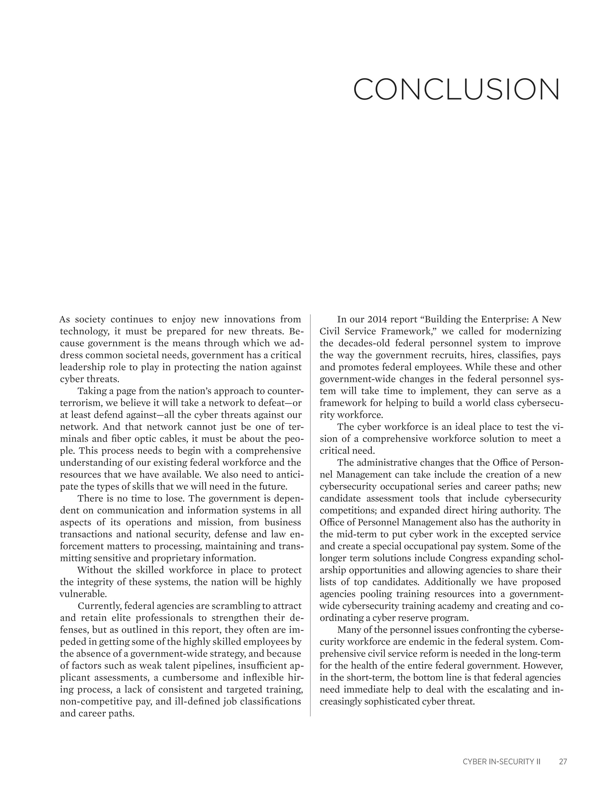 CYBER IN-SECURITY II 27
As society continues to enjoy new innovations from
technology, it must be prepared for new threats. Be-
cause government is the means through which we ad-
dress common societal needs, government has a critical
leadership role to play in protecting the nation against
cyber threats.
Taking a page from the nation’s approach to counter-
terrorism, we believe it will take a network to defeat—or
at least defend against—all the cyber threats against our
network. And that network cannot just be one of ter-
minals and fiber optic cables, it must be about the peo-
ple. This process needs to begin with a comprehensive
understanding of our existing federal workforce and the
resources that we have available. We also need to antici-
pate the types of skills that we will need in the future.
There is no time to lose. The government is depen-
dent on communication and information systems in all
aspects of its operations and mission, from business
transactions and national security, defense and law en-
forcement matters to processing, maintaining and trans-
mitting sensitive and proprietary information.
Without the skilled workforce in place to protect
the integrity of these systems, the nation will be highly
vulnerable.
Currently, federal agencies are scrambling to attract
and retain elite professionals to strengthen their de-
fenses, but as outlined in this report, they often are im-
peded in getting some of the highly skilled employees by
the absence of a government-wide strategy, and because
of factors such as weak talent pipelines, insufficient ap-
plicant assessments, a cumbersome and inflexible hir-
ing process, a lack of consistent and targeted training,
non-competitive pay, and ill-defined job classifications
and career paths.
In our 2014 report “Building the Enterprise: A New
Civil Service Framework,” we called for modernizing
the decades-old federal personnel system to improve
the way the government recruits, hires, classifies, pays
and promotes federal employees. While these and other
government-wide changes in the federal personnel sys-
tem will take time to implement, they can serve as a
framework for helping to build a world class cybersecu-
rity workforce.
The cyber workforce is an ideal place to test the vi-
sion of a comprehensive workforce solution to meet a
critical need.
The administrative changes that the Office of Person-
nel Management can take include the creation of a new
cybersecurity occupational series and career paths; new
candidate assessment tools that include cybersecurity
competitions; and expanded direct hiring authority. The
Office of Personnel Management also has the authority in
the mid-term to put cyber work in the excepted service
and create a special occupational pay system. Some of the
longer term solutions include Congress expanding schol-
arship opportunities and allowing agencies to share their
lists of top candidates. Additionally we have proposed
agencies pooling training resources into a government-
wide cybersecurity training academy and creating and co-
ordinating a cyber reserve program.
Many of the personnel issues confronting the cyberse-
curity workforce are endemic in the federal system. Com-
prehensive civil service reform is needed in the long-term
for the health of the entire federal government. However,
in the short-term, the bottom line is that federal agencies
need immediate help to deal with the escalating and in-
creasingly sophisticated cyber threat.
Conclusion
 
