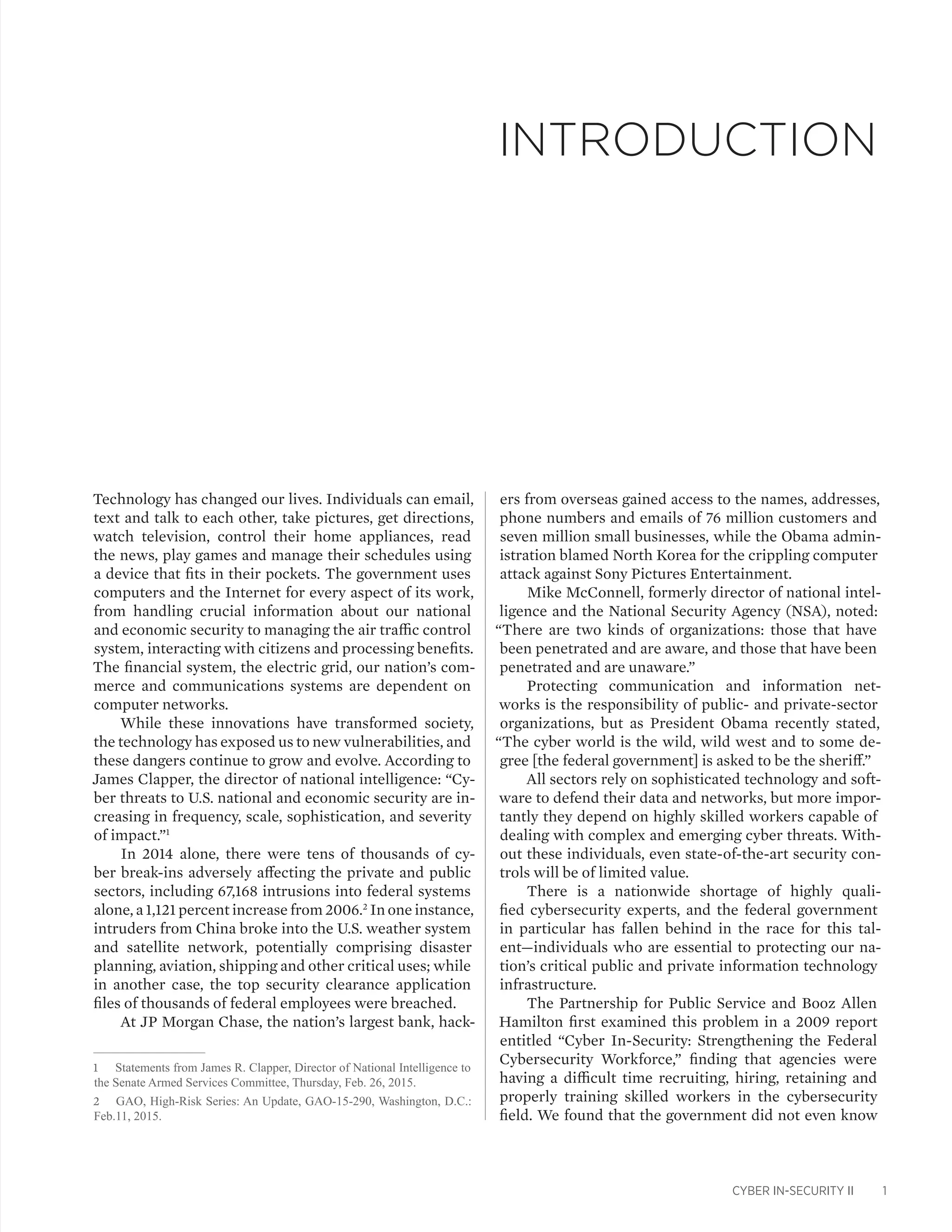 CYBER IN-SECURITY II 1
Technology has changed our lives. Individuals can email,
text and talk to each other, take pictures, get directions,
watch television, control their home appliances, read
the news, play games and manage their schedules using
a device that fits in their pockets. The government uses
computers and the Internet for every aspect of its work,
from handling crucial information about our national
and economic security to managing the air traffic control
system, interacting with citizens and processing benefits.
The financial system, the electric grid, our nation’s com-
merce and communications systems are dependent on
computer networks.
While these innovations have transformed society,
the technology has exposed us to new vulnerabilities, and
these dangers continue to grow and evolve. According to
James Clapper, the director of national intelligence: “Cy-
ber threats to U.S. national and economic security are in-
creasing in frequency, scale, sophistication, and severity
of impact.”1
In 2014 alone, there were tens of thousands of cy-
ber break-ins adversely affecting the private and public
sectors, including 67,168 intrusions into federal systems
alone, a 1,121 percent increase from 2006.2
In one instance,
intruders from China broke into the U.S. weather system
and satellite network, potentially comprising disaster
planning, aviation, shipping and other critical uses; while
in another case, the top security clearance application
files of thousands of federal employees were breached.
At JP Morgan Chase, the nation’s largest bank, hack-
1	 Statements from James R. Clapper, Director of National Intelligence to
the Senate Armed Services Committee, Thursday, Feb. 26, 2015.
2	 GAO, High-Risk Series: An Update, GAO-15-290, Washington, D.C.:
Feb.11, 2015.
ers from overseas gained access to the names, addresses,
phone numbers and emails of 76 million customers and
seven million small businesses, while the Obama admin-
istration blamed North Korea for the crippling computer
attack against Sony Pictures Entertainment.
Mike McConnell, formerly director of national intel-
ligence and the National Security Agency (NSA), noted:
“There are two kinds of organizations: those that have
been penetrated and are aware, and those that have been
penetrated and are unaware.”
Protecting communication and information net-
works is the responsibility of public- and private-sector
organizations, but as President Obama recently stated,
“The cyber world is the wild, wild west and to some de-
gree [the federal government] is asked to be the sheriff.”
All sectors rely on sophisticated technology and soft-
ware to defend their data and networks, but more impor-
tantly they depend on highly skilled workers capable of
dealing with complex and emerging cyber threats. With-
out these individuals, even state-of-the-art security con-
trols will be of limited value.
There is a nationwide shortage of highly quali-
fied cybersecurity experts, and the federal government
in particular has fallen behind in the race for this tal-
ent—individuals who are essential to protecting our na-
tion’s critical public and private information technology
infrastructure.
The Partnership for Public Service and Booz Allen
Hamilton first examined this problem in a 2009 report
entitled “Cyber In-Security: Strengthening the Federal
Cybersecurity Workforce,” finding that agencies were
having a difficult time recruiting, hiring, retaining and
properly training skilled workers in the cybersecurity
field. We found that the government did not even know
INTRODUCTION
 
