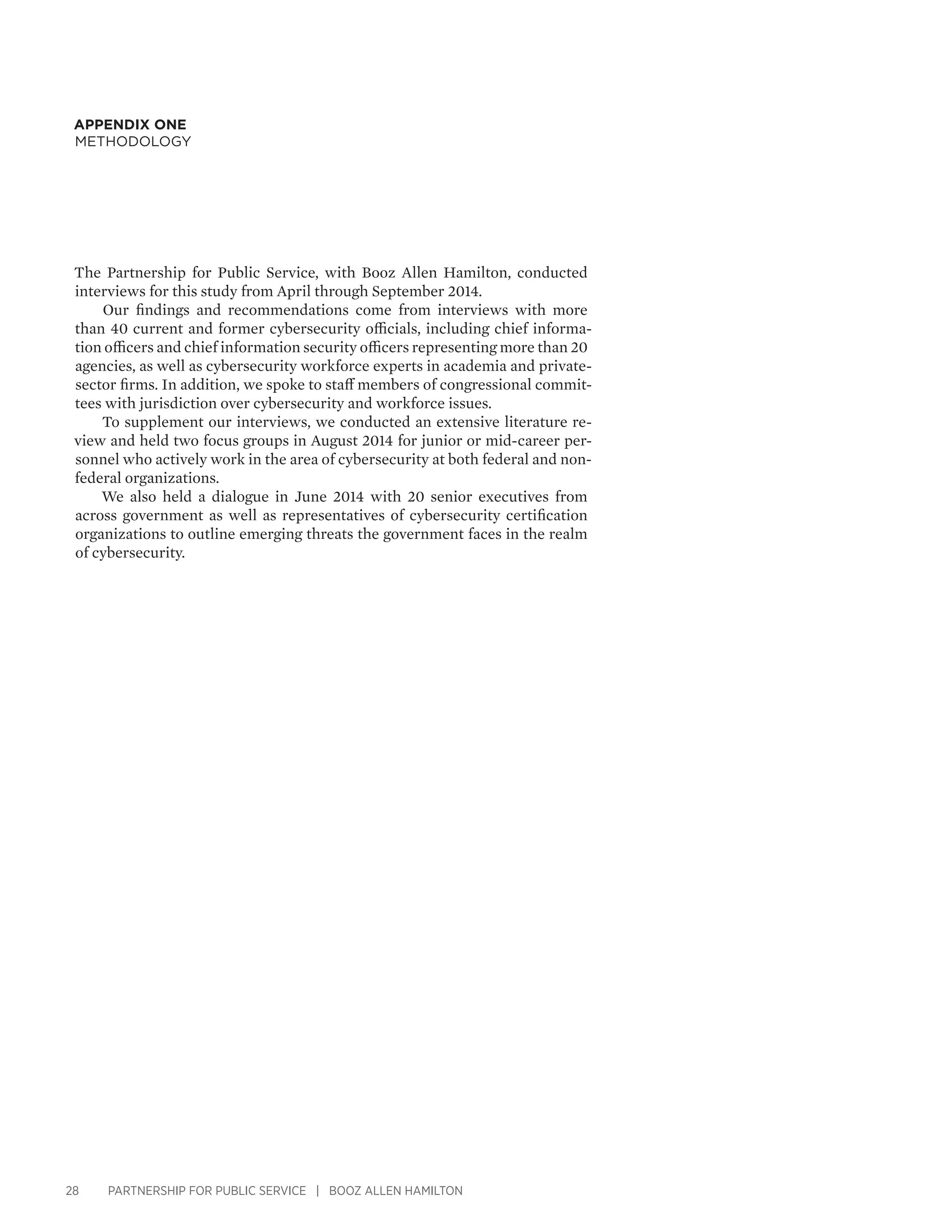28 PARTNERSHIP FOR PUBLIC SERVICE | BOOZ ALLEN HAMILTON
APPENDIX ONE
Methodology
The Partnership for Public Service, with Booz Allen Hamilton, conducted
interviews for this study from April through September 2014.
Our findings and recommendations come from interviews with more
than 40 current and former cybersecurity officials, including chief informa-
tion officers and chief information security officers representing more than 20
agencies, as well as cybersecurity workforce experts in academia and private-
sector firms. In addition, we spoke to staff members of congressional commit-
tees with jurisdiction over cybersecurity and workforce issues.
To supplement our interviews, we conducted an extensive literature re-
view and held two focus groups in August 2014 for junior or mid-career per-
sonnel who actively work in the area of cybersecurity at both federal and non-
federal organizations.
We also held a dialogue in June 2014 with 20 senior executives from
across government as well as representatives of cybersecurity certification
organizations to outline emerging threats the government faces in the realm
of cybersecurity.
 