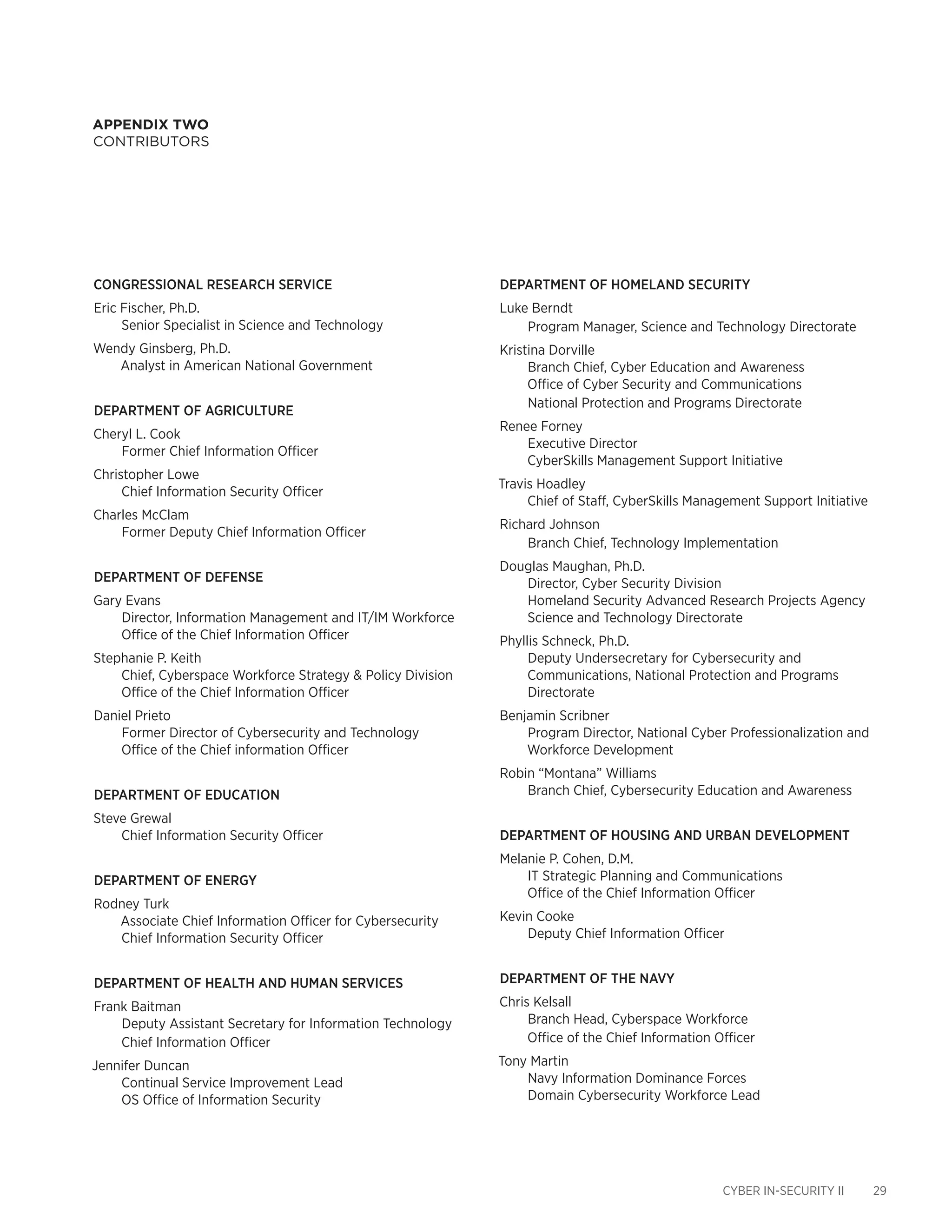 CYBER IN-SECURITY II 29
appendix two
Contributors
Department of Homeland Security
Luke Berndt
Program Manager, Science and Technology Directorate
Kristina Dorville
Branch Chief, Cyber Education and Awareness
Office of Cyber Security and Communications
National Protection and Programs Directorate
Renee Forney
Executive Director
CyberSkills Management Support Initiative
Travis Hoadley
Chief of Staff, CyberSkills Management Support Initiative
Richard Johnson
Branch Chief, Technology Implementation
Douglas Maughan, Ph.D.
Director, Cyber Security Division
Homeland Security Advanced Research Projects Agency
Science and Technology Directorate
Phyllis Schneck, Ph.D.
Deputy Undersecretary for Cybersecurity and
Communications, National Protection and Programs
Directorate
Benjamin Scribner
Program Director, National Cyber Professionalization and
Workforce Development
Robin “Montana” Williams
Branch Chief, Cybersecurity Education and Awareness
Department of Housing and Urban Development
Melanie P. Cohen, D.M.
IT Strategic Planning and Communications
Office of the Chief Information Officer
Kevin Cooke
Deputy Chief Information Officer
Department of the Navy
Chris Kelsall
Branch Head, Cyberspace Workforce
Office of the Chief Information Officer
Tony Martin
Navy Information Dominance Forces
Domain Cybersecurity Workforce Lead
CONGRESSIONAL RESEARCH SERVICE
Eric Fischer, Ph.D.
Senior Specialist in Science and Technology
Wendy Ginsberg, Ph.D.
Analyst in American National Government
Department of Agriculture
Cheryl L. Cook
Former Chief Information Officer
Christopher Lowe
Chief Information Security Officer
Charles McClam
Former Deputy Chief Information Officer
Department of Defense
Gary Evans
Director, Information Management and IT/IM Workforce
Office of the Chief Information Officer
Stephanie P. Keith
Chief, Cyberspace Workforce Strategy & Policy Division
Office of the Chief Information Officer
Daniel Prieto
Former Director of Cybersecurity and Technology
Office of the Chief information Officer
Department of Education
Steve Grewal
Chief Information Security Officer
Department of Energy
Rodney Turk
Associate Chief Information Officer for Cybersecurity
Chief Information Security Officer
Department of Health and Human Services
Frank Baitman
Deputy Assistant Secretary for Information Technology
Chief Information Officer
Jennifer Duncan
Continual Service Improvement Lead
OS Office of Information Security
 