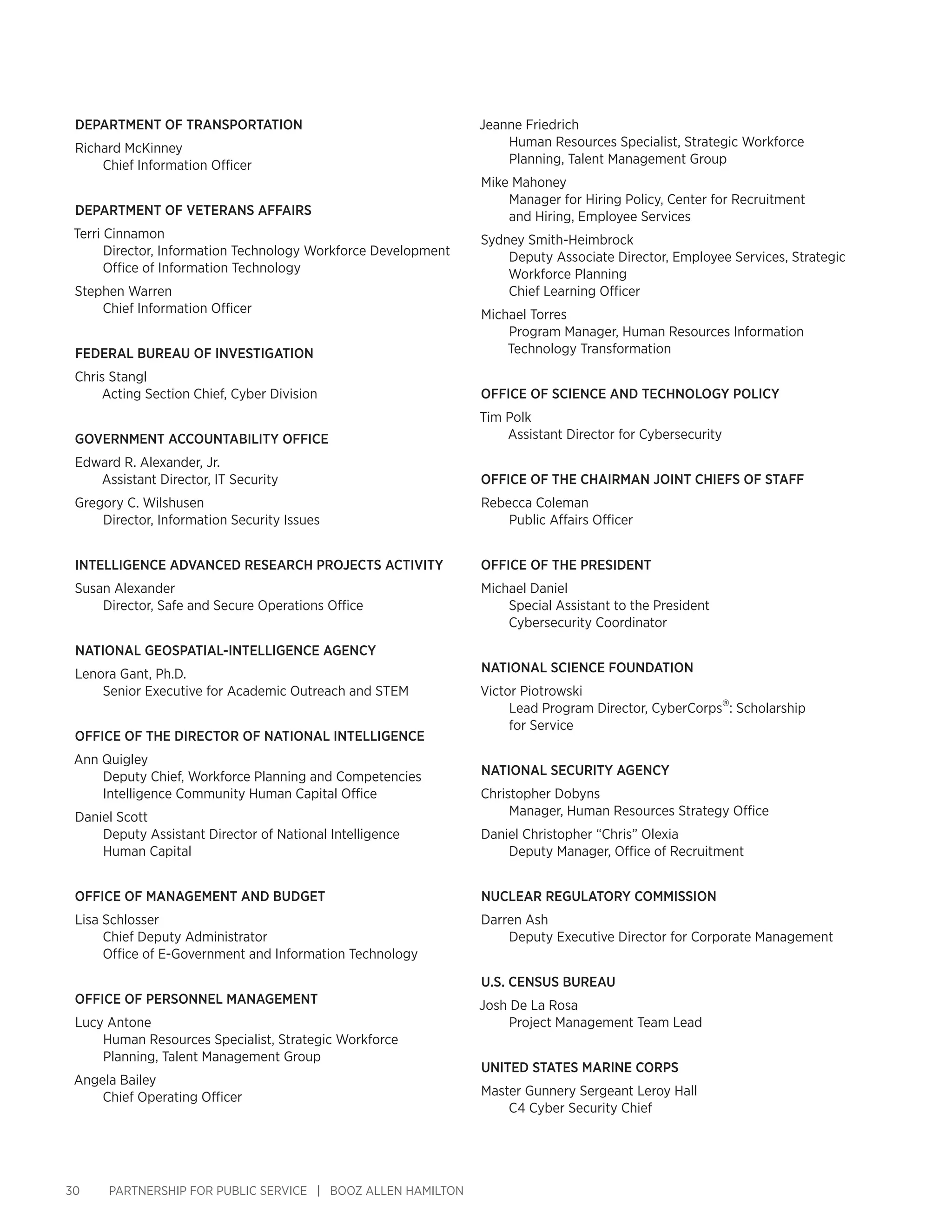 30 PARTNERSHIP FOR PUBLIC SERVICE | BOOZ ALLEN HAMILTON
Department of Transportation
Richard McKinney
Chief Information Officer
Department of Veterans Affairs
Terri Cinnamon
Director, Information Technology Workforce Development
Office of Information Technology
Stephen Warren
Chief Information Officer
Federal Bureau of Investigation
Chris Stangl
Acting Section Chief, Cyber Division
Government Accountability Office
Edward R. Alexander, Jr.
Assistant Director, IT Security
Gregory C. Wilshusen
Director, Information Security Issues
Intelligence Advanced Research Projects Activity
Susan Alexander
Director, Safe and Secure Operations Office
National Geospatial-Intelligence Agency
Lenora Gant, Ph.D.
Senior Executive for Academic Outreach and STEM
Office of the Director of National Intelligence
Ann Quigley
Deputy Chief, Workforce Planning and Competencies
Intelligence Community Human Capital Office
Daniel Scott
Deputy Assistant Director of National Intelligence
Human Capital
Office of Management and Budget
Lisa Schlosser
Chief Deputy Administrator
Office of E-Government and Information Technology
Office of Personnel Management
Lucy Antone
Human Resources Specialist, Strategic Workforce
Planning, Talent Management Group
Angela Bailey
Chief Operating Officer
Jeanne Friedrich
Human Resources Specialist, Strategic Workforce
Planning, Talent Management Group
Mike Mahoney
Manager for Hiring Policy, Center for Recruitment
and Hiring, Employee Services
Sydney Smith-Heimbrock
Deputy Associate Director, Employee Services, Strategic
Workforce Planning
Chief Learning Officer
Michael Torres
Program Manager, Human Resources Information
Technology Transformation
Office of Science and Technology Policy
Tim Polk
Assistant Director for Cybersecurity
Office of the Chairman Joint Chiefs of Staff
Rebecca Coleman
Public Affairs Officer
Office of the President
Michael Daniel
Special Assistant to the President
Cybersecurity Coordinator
National Science Foundation
Victor Piotrowski
Lead Program Director, CyberCorps®: Scholarship
for Service
National Security Agency
Christopher Dobyns
Manager, Human Resources Strategy Office
Daniel Christopher “Chris” Olexia
Deputy Manager, Office of Recruitment
Nuclear Regulatory Commission
Darren Ash
Deputy Executive Director for Corporate Management
U.S. Census Bureau
Josh De La Rosa
Project Management Team Lead
UniteD States Marine Corps
Master Gunnery Sergeant Leroy Hall
C4 Cyber Security Chief
 