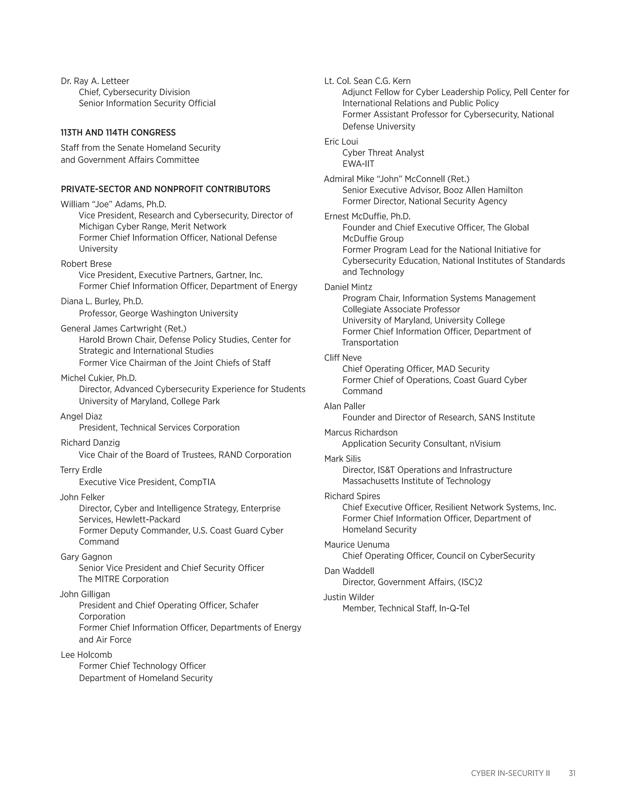 CYBER IN-SECURITY II 31
Dr. Ray A. Letteer
Chief, Cybersecurity Division
Senior Information Security Official
113th and 114th Congress
Staff from the Senate Homeland Security
and Government Affairs Committee
Private-Sector and NonProfit Contributors
William “Joe” Adams, Ph.D.
Vice President, Research and Cybersecurity, Director of
Michigan Cyber Range, Merit Network
Former Chief Information Officer, National Defense
University
Robert Brese
Vice President, Executive Partners, Gartner, Inc.
Former Chief Information Officer, Department of Energy
Diana L. Burley, Ph.D.
Professor, George Washington University
General James Cartwright (Ret.)
Harold Brown Chair, Defense Policy Studies, Center for
Strategic and International Studies
Former Vice Chairman of the Joint Chiefs of Staff
Michel Cukier, Ph.D.
Director, Advanced Cybersecurity Experience for Students
University of Maryland, College Park
Angel Diaz
President, Technical Services Corporation
Richard Danzig
Vice Chair of the Board of Trustees, RAND Corporation
Terry Erdle
Executive Vice President, CompTIA
John Felker
Director, Cyber and Intelligence Strategy, Enterprise
Services, Hewlett-Packard
Former Deputy Commander, U.S. Coast Guard Cyber
Command
Gary Gagnon
Senior Vice President and Chief Security Officer
The MITRE Corporation
John Gilligan
President and Chief Operating Officer, Schafer
Corporation
Former Chief Information Officer, Departments of Energy
and Air Force
Lee Holcomb
Former Chief Technology Officer
Department of Homeland Security
Lt. Col. Sean C.G. Kern
Adjunct Fellow for Cyber Leadership Policy, Pell Center for
International Relations and Public Policy
Former Assistant Professor for Cybersecurity, National
Defense University
Eric Loui
Cyber Threat Analyst
EWA-IIT
Admiral Mike “John” McConnell (Ret.)
Senior Executive Advisor, Booz Allen Hamilton
Former Director, National Security Agency
Ernest McDuffie, Ph.D.
Founder and Chief Executive Officer, The Global
McDuffie Group
Former Program Lead for the National Initiative for
Cybersecurity Education, National Institutes of Standards
and Technology
Daniel Mintz
Program Chair, Information Systems Management
Collegiate Associate Professor
University of Maryland, University College
Former Chief Information Officer, Department of
Transportation
Cliff Neve
Chief Operating Officer, MAD Security
Former Chief of Operations, Coast Guard Cyber
Command
Alan Paller
Founder and Director of Research, SANS Institute
Marcus Richardson
Application Security Consultant, nVisium
Mark Silis
Director, IS&T Operations and Infrastructure
Massachusetts Institute of Technology
Richard Spires
Chief Executive Officer, Resilient Network Systems, Inc.
Former Chief Information Officer, Department of
Homeland Security
Maurice Uenuma
Chief Operating Officer, Council on CyberSecurity
Dan Waddell
Director, Government Affairs, (ISC)2
Justin Wilder
Member, Technical Staff, In-Q-Tel
 