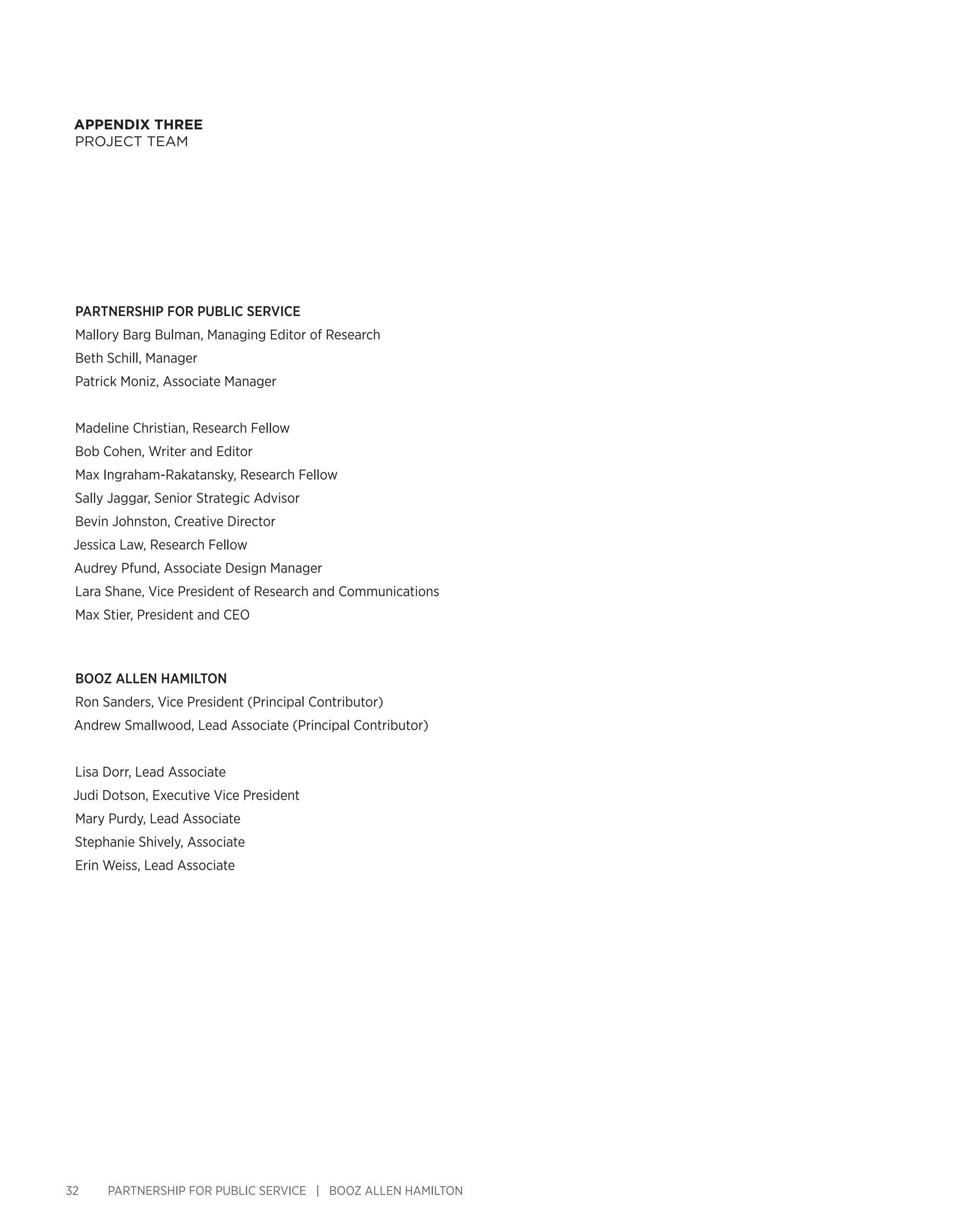 32 PARTNERSHIP FOR PUBLIC SERVICE | BOOZ ALLEN HAMILTON
Appendix THREE
PROJECT TEAM
PARTNERSHIP FOR PUBLIC SERVICE
Mallory Barg Bulman, Managing Editor of Research
Beth Schill, Manager
Patrick Moniz, Associate Manager
Madeline Christian, Research Fellow
Bob Cohen, Writer and Editor
Max Ingraham-Rakatansky, Research Fellow
Sally Jaggar, Senior Strategic Advisor
Bevin Johnston, Creative Director
Jessica Law, Research Fellow
Audrey Pfund, Associate Design Manager
Lara Shane, Vice President of Research and Communications
Max Stier, President and CEO
BOOZ ALLEN HAMILTON
Ron Sanders, Vice President (Principal Contributor)
Andrew Smallwood, Lead Associate (Principal Contributor)
Lisa Dorr, Lead Associate
Judi Dotson, Executive Vice President
Mary Purdy, Lead Associate
Stephanie Shively, Associate
Erin Weiss, Lead Associate
 