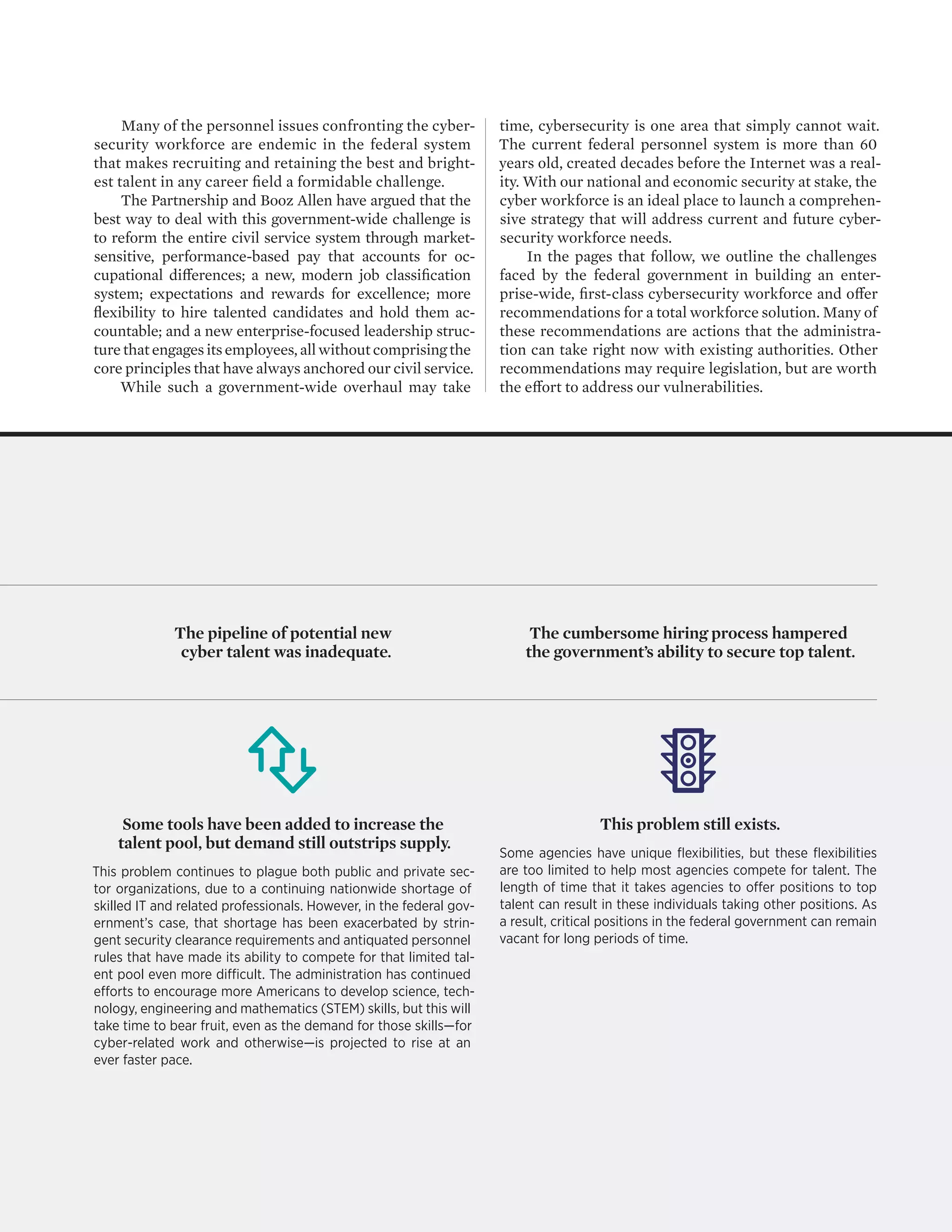CYBER IN-SECURITY II 3
The pipeline of potential new
cyber talent was inadequate.
The cumbersome hiring process hampered
the government’s ability to secure top talent.
Many of the personnel issues confronting the cyber-
security workforce are endemic in the federal system
that makes recruiting and retaining the best and bright-
est talent in any career field a formidable challenge.
The Partnership and Booz Allen have argued that the
best way to deal with this government-wide challenge is
to reform the entire civil service system through market-
sensitive, performance-based pay that accounts for oc-
cupational differences; a new, modern job classification
system; expectations and rewards for excellence; more
flexibility to hire talented candidates and hold them ac-
countable; and a new enterprise-focused leadership struc-
ture that engages its employees, all without comprising the
core principles that have always anchored our civil service.
While such a government-wide overhaul may take
time, cybersecurity is one area that simply cannot wait.
The current federal personnel system is more than 60
years old, created decades before the Internet was a real-
ity. With our national and economic security at stake, the
cyber workforce is an ideal place to launch a comprehen-
sive strategy that will address current and future cyber-
security workforce needs.
In the pages that follow, we outline the challenges
faced by the federal government in building an enter-
prise-wide, first-class cybersecurity workforce and offer
recommendations for a total workforce solution. Many of
these recommendations are actions that the administra-
tion can take right now with existing authorities. Other
recommendations may require legislation, but are worth
the effort to address our vulnerabilities.
Some tools have been added to increase the
talent pool, but demand still outstrips supply.
This problem continues to plague both public and private sec-
tor organizations, due to a continuing nationwide shortage of
skilled IT and related professionals. However, in the federal gov-
ernment’s case, that shortage has been exacerbated by strin-
gent security clearance requirements and antiquated personnel
rules that have made its ability to compete for that limited tal-
ent pool even more difficult. The administration has continued
efforts to encourage more Americans to develop science, tech-
nology, engineering and mathematics (STEM) skills, but this will
take time to bear fruit, even as the demand for those skills—for
cyber-related work and otherwise—is projected to rise at an
ever faster pace.
This problem still exists.
Some agencies have unique flexibilities, but these flexibilities
are too limited to help most agencies compete for talent. The
length of time that it takes agencies to offer positions to top
talent can result in these individuals taking other positions. As
a result, critical positions in the federal government can remain
vacant for long periods of time.
 