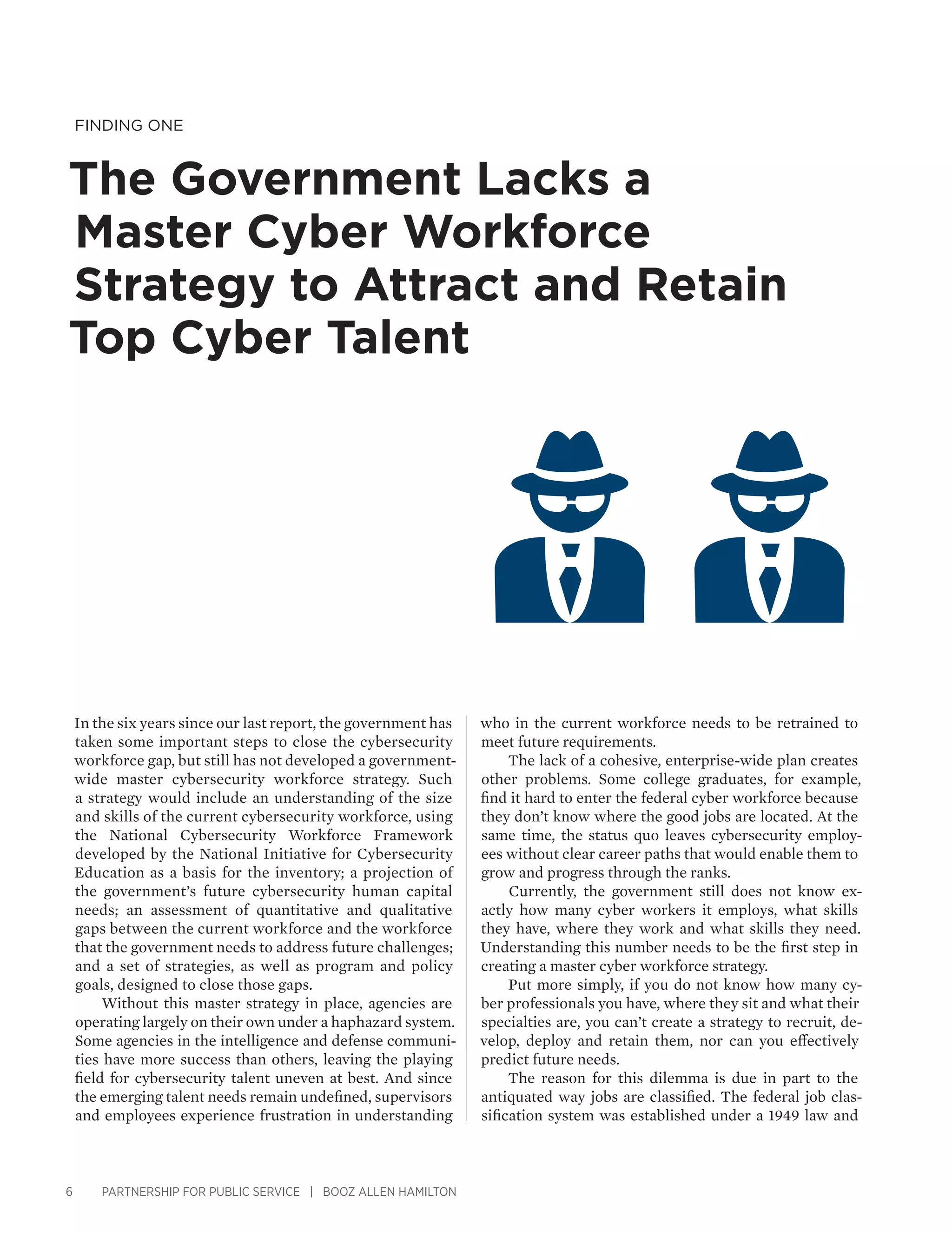 6 PARTNERSHIP FOR PUBLIC SERVICE | BOOZ ALLEN HAMILTON
Finding One
The Government Lacks a
Master Cyber Workforce
Strategy to Attract and Retain
Top Cyber Talent
who in the current workforce needs to be retrained to
meet future requirements.
The lack of a cohesive, enterprise-wide plan creates
other problems. Some college graduates, for example,
find it hard to enter the federal cyber workforce because
they don’t know where the good jobs are located. At the
same time, the status quo leaves cybersecurity employ-
ees without clear career paths that would enable them to
grow and progress through the ranks.
Currently, the government still does not know ex-
actly how many cyber workers it employs, what skills
they have, where they work and what skills they need.
Understanding this number needs to be the first step in
creating a master cyber workforce strategy.
Put more simply, if you do not know how many cy-
ber professionals you have, where they sit and what their
specialties are, you can’t create a strategy to recruit, de-
velop, deploy and retain them, nor can you effectively
predict future needs.
The reason for this dilemma is due in part to the
antiquated way jobs are classified. The federal job clas-
sification system was established under a 1949 law and
In the six years since our last report, the government has
taken some important steps to close the cybersecurity
workforce gap, but still has not developed a government-
wide master cybersecurity workforce strategy. Such
a strategy would include an understanding of the size
and skills of the current cybersecurity workforce, using
the National Cybersecurity Workforce Framework
developed by the National Initiative for Cybersecurity
Education as a basis for the inventory; a projection of
the government’s future cybersecurity human capital
needs; an assessment of quantitative and qualitative
gaps between the current workforce and the workforce
that the government needs to address future challenges;
and a set of strategies, as well as program and policy
goals, designed to close those gaps.
Without this master strategy in place, agencies are
operating largely on their own under a haphazard system.
Some agencies in the intelligence and defense communi-
ties have more success than others, leaving the playing
field for cybersecurity talent uneven at best. And since
the emerging talent needs remain undefined, supervisors
and employees experience frustration in understanding
 
