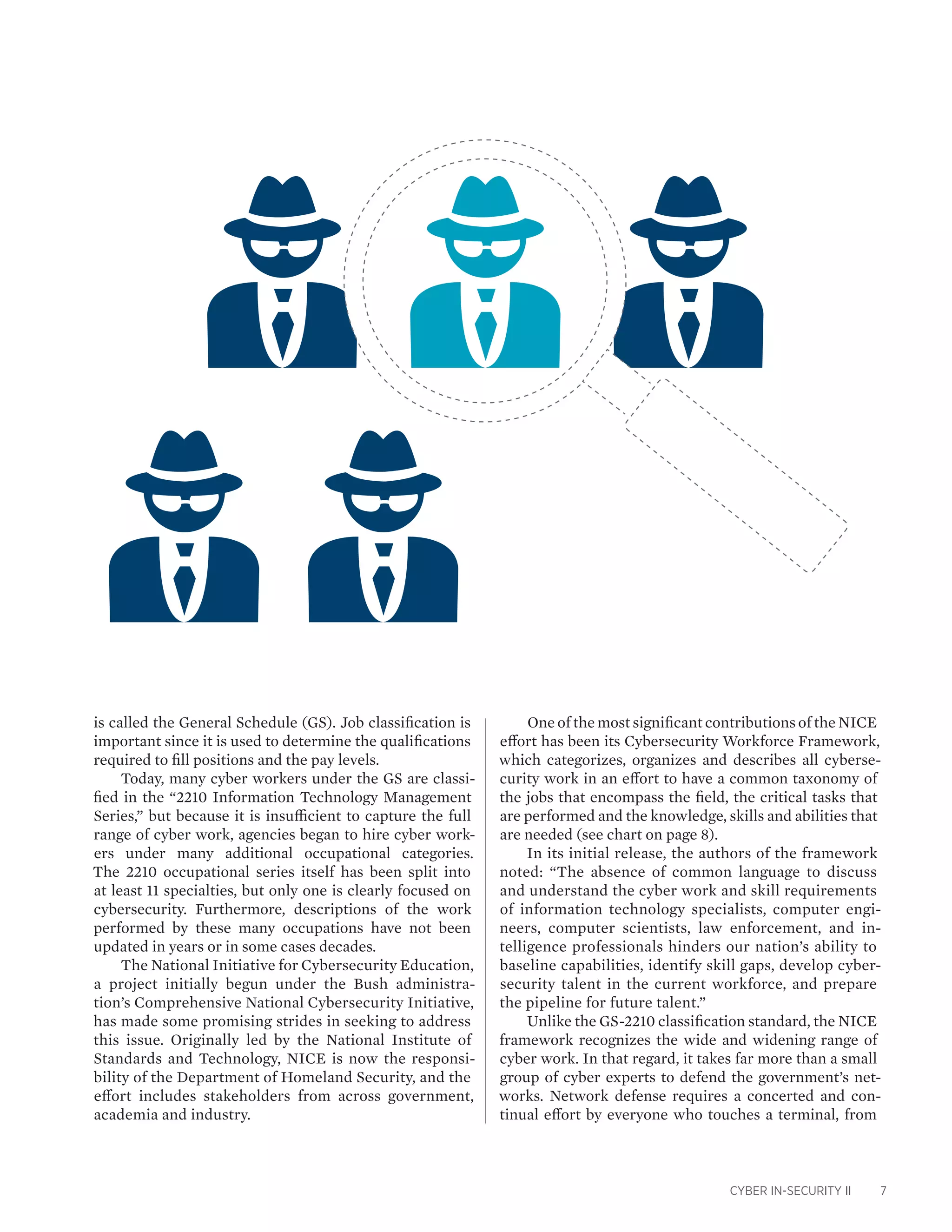 CYBER IN-SECURITY II 7
is called the General Schedule (GS). Job classification is
important since it is used to determine the qualifications
required to fill positions and the pay levels.
Today, many cyber workers under the GS are classi-
fied in the “2210 Information Technology Management
Series,” but because it is insufficient to capture the full
range of cyber work, agencies began to hire cyber work-
ers under many additional occupational categories.
The 2210 occupational series itself has been split into
at least 11 specialties, but only one is clearly focused on
cybersecurity. Furthermore, descriptions of the work
performed by these many occupations have not been
updated in years or in some cases decades.
The National Initiative for Cybersecurity Education,
a project initially begun under the Bush administra-
tion’s Comprehensive National Cybersecurity Initiative,
has made some promising strides in seeking to address
this issue. Originally led by the National Institute of
Standards and Technology, NICE is now the responsi-
bility of the Department of Homeland Security, and the
effort includes stakeholders from across government,
academia and industry.
One of the most significant contributions of the NICE
effort has been its Cybersecurity Workforce Framework,
which categorizes, organizes and describes all cyberse-
curity work in an effort to have a common taxonomy of
the jobs that encompass the field, the critical tasks that
are performed and the knowledge, skills and abilities that
are needed (see chart on page 8).
In its initial release, the authors of the framework
noted: “The absence of common language to discuss
and understand the cyber work and skill requirements
of information technology specialists, computer engi-
neers, computer scientists, law enforcement, and in-
telligence professionals hinders our nation’s ability to
baseline capabilities, identify skill gaps, develop cyber-
security talent in the current workforce, and prepare
the pipeline for future talent.”
Unlike the GS-2210 classification standard, the NICE
framework recognizes the wide and widening range of
cyber work. In that regard, it takes far more than a small
group of cyber experts to defend the government’s net-
works. Network defense requires a concerted and con-
tinual effort by everyone who touches a terminal, from
 