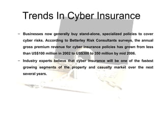 Trends In Cyber Insurance Businesses now generally buy stand-alone, specialized policies to cover cyber risks. According to Betterley Risk Consultants surveys, the annual gross premium revenue for cyber insurance policies has grown from less than US$100 million in 2002 to US$300 to 350 million by mid 2006.  Industry experts believe that cyber insurance will be one of the fastest growing segments of the property and casualty market over the next several years.  