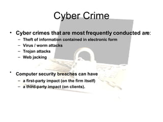 Cyber Crime Cyber crimes that are most frequently conducted are : Theft of information contained in electronic form  Virus / worm attacks  Trojan attacks  Web jacking  Computer security breaches can have   a first-party impact (on the firm itself) a third-party impact (on clients). 