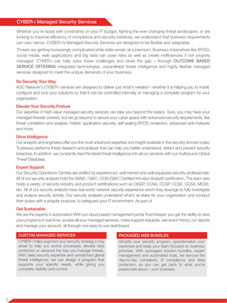 3
CYBER-i Managed Security Services
Whether you’re faced with constraints on your IT budget, fighting the ever changing threat landscapes, or are
looking to improve efficiency of compliance and security initiatives, we understand that business requirements
can vary, hence, CYBER-i's Managed Security Services are designed to be flexible and adaptable.
Threats are getting increasingly complicated while skills remain at a premium. Business imperatives like BYOD,
social media, web applications and big data can pose risks as well as create inefficiencies if not properly
managed. CYBER-i can help solve these challenges and close the gap – through OUTCOME BASED
SERVICE OFFERING integrated technologies, unparalleled threat intelligence and highly flexible managed
services designed to meet the unique demands of your business.
Do Security Your Way
AGC Network's CYBER-i services are designed to deliver just what's needed – whether it is helping you to install,
configure and tune your solutions so that it can be controlled internally or managing a complete program for your
organization.
Elevate Your Security Posture
Our expertise in high-value managed security services can take you beyond the basics. Sure, you may have your
managed firewall covered, but we go beyond to secure your cyber space with advanced security requirements, like
threat correlation and analysis, holistic application security, self-sealing BYOD protection, advanced anti-malware
and more.
Drive Intelligence
Our analysts and engineers offer you the most advanced expertise and insight available in the security domain today.
Trustwave performs threat research and analysis that can help you better understand, detect and prevent security
breaches. In addition, we constantly feed the latest threat intelligence into all our services with our multisource Global
Threat Database.
Expert Support
Our Security Operations Centres are staffed by experienced, well-trained and well-equipped security professionals.
All of our security analysts hold the SANS / GIAC, GCIA (GIAC Certified Intrusion Analyst) certification. The team also
holds a variety of security industry and product certifications such as CISSP, CCNA, CCSP, CCSE, CCSA, MCSE,
etc. All of our security analysts have real-world network security experience which they leverage to fully investigate
and analyze security activity. Our security analysts understand what’s at stake for your organization and conduct
their duties with a singular purpose, to safeguard your IT environment. As part of
Get Sustainable
We are the experts in automation! With our cloud based management portal Trust Keeper, you get the ability to view
your programs in real-time, access all your managed services, make support requests, see event history, run reports
and manage your account, all through one easy-to use dashboard.
CUSTOM MANAGED SERVICES
CYBER-i helps augment your security strategy in key
areas to help you evolve processes, elevate data
protection or advance the way you manage threats.
With deep security expertise and unmatched global
threat intelligence, we can design a program that
supports your specific needs, while giving you
complete visibility and control.
PACKAGED MSS BUNDLES
Simplify your security program, operationalize your
expenses and keep your team focused on business
priorities. With packaged solution bundles, expert
management and automated tools, we remove the
day-to-day complexity of compliance and data
protection, so you can get back to what you’re
passionate about – your business.
 