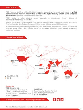 9
This is confidential and proprietary information of AGC Networks Ltd.
Contact Us
AGC Networks Ltd.
Equinox Business Park, Tower 1,
Off BKC, LBS Marg, Kurla (West),
Mumbai - 400 070, Maharashtra, India
T: +91 22 66617272
Ketal Sheth
Cyber Security - Solution Architect
ketal.sheth@agcnetworks.com
T: +91 9833537390
E: info@agcnetworks.com | W: www.agcnetworks.com
GLOBAL FOOTPRINT
ABOUT AGC
Global & India HQ
US HQ
AUSTRALIA
- Melbourne
- Sydney
NORTH AMERICA
Dallas
- Florida
- Minneapolis
- Philadelphia
KENYA
- Nairobi
ETHIOPIA
RWANDA
NIGERIA
SOUTH AFRICA
PHILIPPINES
- Manila
NEW ZEALAND
- Auckland
SAUDI ARABIA
- Riyadh
UAE
- Dubai
INDIA
> Mumbai
- Bangalore
- Chennai
- Gandhinagar
- Gurgaon
- Hyderabad
- Kolkata
- Pune
SINGAPORE
UK
- London
AGC Networks (AGC) is a Global Solution Integrator representing the world’s best brands in Unified
Communications, Network Infrastructure & Data Center, Cyber Security (CYBER-i) and Enterprise
Applications to evolve the customer’s digital landscape.
AGC’s ability to tailor solutions across quadrants is strengthened through delivery of
seamless customer support services.
A leader in Enterprise Communications in India, AGC has significant presence across Middle East, Africa, North
America, Australia, New Zealand, Singapore, Philippines and UK serving over 3000 customers.
In collaboration with global technology leaders like Avaya, Intel Security, Juniper, Cisco, Shoretel, HP, Verint and
Polycom among others, AGC delivers Return on Technology Investment (ROTI) thereby accelerating
customers’ business.
 