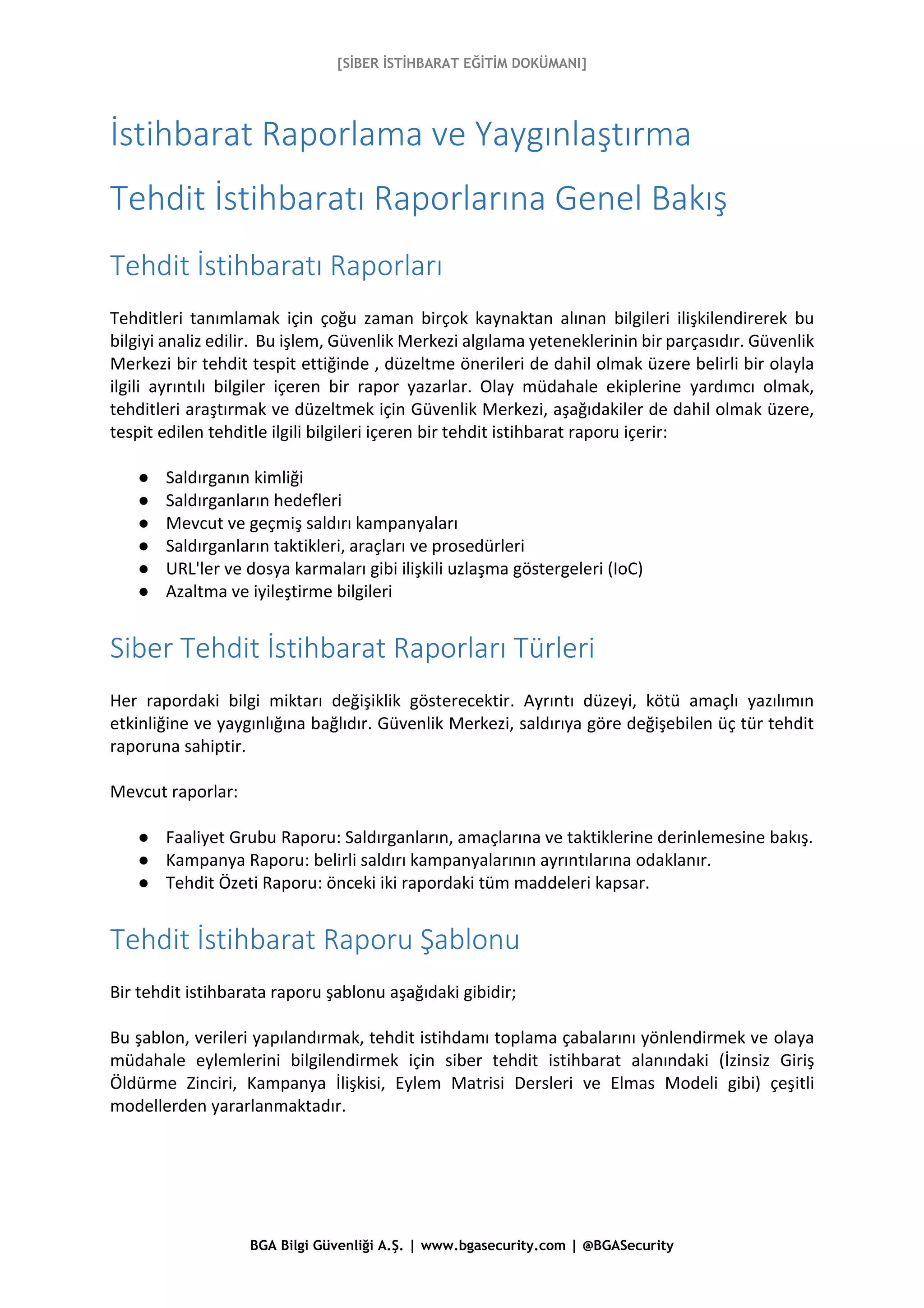 [SİBER İSTİHBARAT EĞİTİM DOKÜMANI]
BGA Bilgi Güvenliği A.Ş. | www.bgasecurity.com | @BGASecurity
İstihbarat Raporlama ve Yaygınlaştırma
Tehdit İstihbaratı Raporlarına Genel Bakış
Tehdit İstihbaratı Raporları
Tehditleri tanımlamak için çoğu zaman birçok kaynaktan alınan bilgileri ilişkilendirerek bu
bilgiyi analiz edilir. Bu işlem, Güvenlik Merkezi algılama yeteneklerinin bir parçasıdır. Güvenlik
Merkezi bir tehdit tespit ettiğinde , düzeltme önerileri de dahil olmak üzere belirli bir olayla
ilgili ayrıntılı bilgiler içeren bir rapor yazarlar. Olay müdahale ekiplerine yardımcı olmak,
tehditleri araştırmak ve düzeltmek için Güvenlik Merkezi, aşağıdakiler de dahil olmak üzere,
tespit edilen tehditle ilgili bilgileri içeren bir tehdit istihbarat raporu içerir:
● Saldırganın kimliği
● Saldırganların hedefleri
● Mevcut ve geçmiş saldırı kampanyaları
● Saldırganların taktikleri, araçları ve prosedürleri
● URL'ler ve dosya karmaları gibi ilişkili uzlaşma göstergeleri (IoC)
● Azaltma ve iyileştirme bilgileri
Siber Tehdit İstihbarat Raporları Türleri
Her rapordaki bilgi miktarı değişiklik gösterecektir. Ayrıntı düzeyi, kötü amaçlı yazılımın
etkinliğine ve yaygınlığına bağlıdır. Güvenlik Merkezi, saldırıya göre değişebilen üç tür tehdit
raporuna sahiptir.
Mevcut raporlar:
● Faaliyet Grubu Raporu: Saldırganların, amaçlarına ve taktiklerine derinlemesine bakış.
● Kampanya Raporu: belirli saldırı kampanyalarının ayrıntılarına odaklanır.
● Tehdit Özeti Raporu: önceki iki rapordaki tüm maddeleri kapsar.
Tehdit İstihbarat Raporu Şablonu
Bir tehdit istihbarata raporu şablonu aşağıdaki gibidir;
Bu şablon, verileri yapılandırmak, tehdit istihdamı toplama çabalarını yönlendirmek ve olaya
müdahale eylemlerini bilgilendirmek için siber tehdit istihbarat alanındaki (İzinsiz Giriş
Öldürme Zinciri, Kampanya İlişkisi, Eylem Matrisi Dersleri ve Elmas Modeli gibi) çeşitli
modellerden yararlanmaktadır.
 