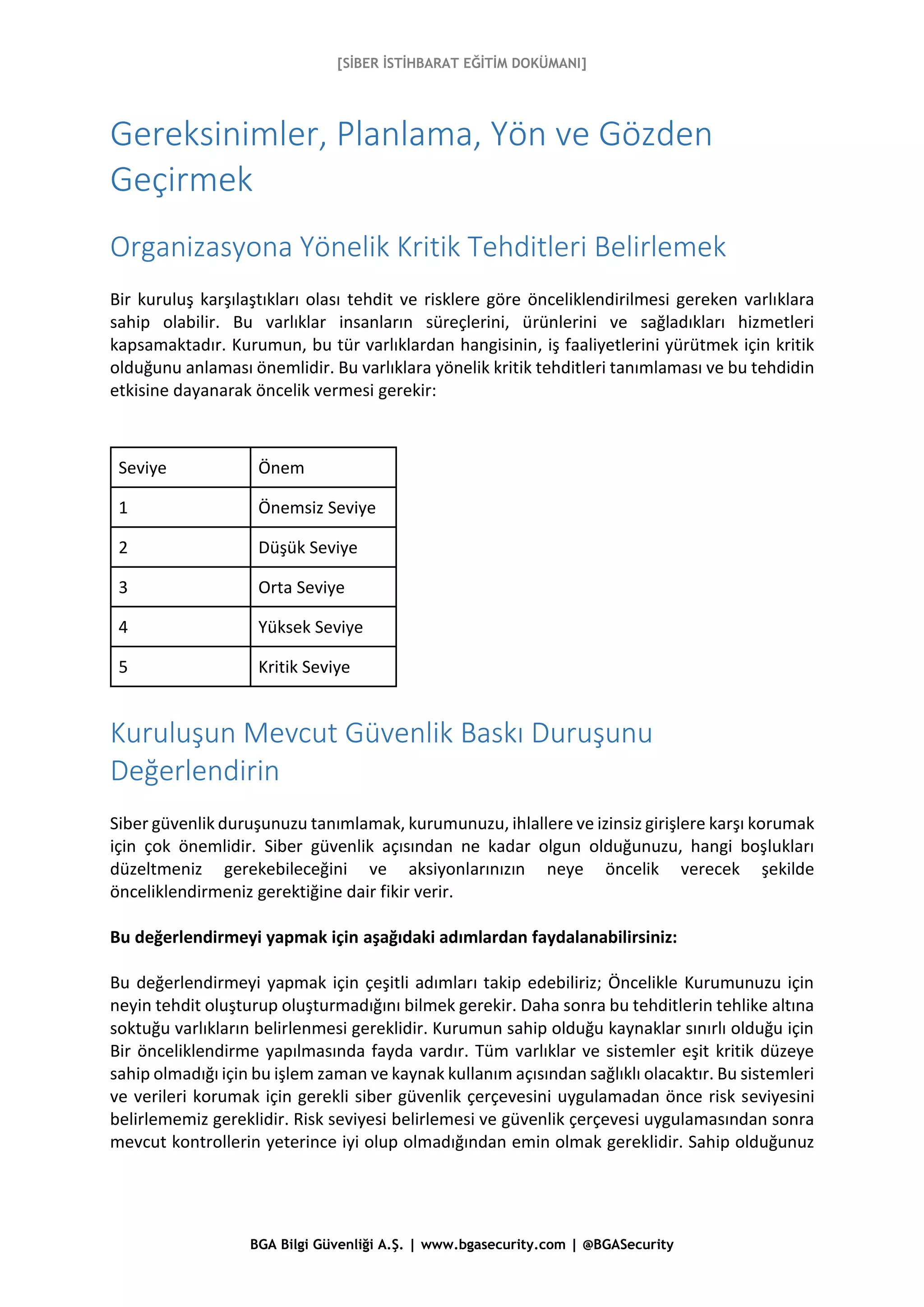 [SİBER İSTİHBARAT EĞİTİM DOKÜMANI]
BGA Bilgi Güvenliği A.Ş. | www.bgasecurity.com | @BGASecurity
Gereksinimler, Planlama, Yön ve Gözden
Geçirmek
Organizasyona Yönelik Kritik Tehditleri Belirlemek
Bir kuruluş karşılaştıkları olası tehdit ve risklere göre önceliklendirilmesi gereken varlıklara
sahip olabilir. Bu varlıklar insanların süreçlerini, ürünlerini ve sağladıkları hizmetleri
kapsamaktadır. Kurumun, bu tür varlıklardan hangisinin, iş faaliyetlerini yürütmek için kritik
olduğunu anlaması önemlidir. Bu varlıklara yönelik kritik tehditleri tanımlaması ve bu tehdidin
etkisine dayanarak öncelik vermesi gerekir:
Seviye Önem
1 Önemsiz Seviye
2 Düşük Seviye
3 Orta Seviye
4 Yüksek Seviye
5 Kritik Seviye
Kuruluşun Mevcut Güvenlik Baskı Duruşunu
Değerlendirin
Siber güvenlik duruşunuzu tanımlamak, kurumunuzu, ihlallere ve izinsiz girişlere karşı korumak
için çok önemlidir. Siber güvenlik açısından ne kadar olgun olduğunuzu, hangi boşlukları
düzeltmeniz gerekebileceğini ve aksiyonlarınızın neye öncelik verecek şekilde
önceliklendirmeniz gerektiğine dair fikir verir.
Bu değerlendirmeyi yapmak için aşağıdaki adımlardan faydalanabilirsiniz:
Bu değerlendirmeyi yapmak için çeşitli adımları takip edebiliriz; Öncelikle Kurumunuzu için
neyin tehdit oluşturup oluşturmadığını bilmek gerekir. Daha sonra bu tehditlerin tehlike altına
soktuğu varlıkların belirlenmesi gereklidir. Kurumun sahip olduğu kaynaklar sınırlı olduğu için
Bir önceliklendirme yapılmasında fayda vardır. Tüm varlıklar ve sistemler eşit kritik düzeye
sahip olmadığı için bu işlem zaman ve kaynak kullanım açısından sağlıklı olacaktır. Bu sistemleri
ve verileri korumak için gerekli siber güvenlik çerçevesini uygulamadan önce risk seviyesini
belirlememiz gereklidir. Risk seviyesi belirlemesi ve güvenlik çerçevesi uygulamasından sonra
mevcut kontrollerin yeterince iyi olup olmadığından emin olmak gereklidir. Sahip olduğunuz
 