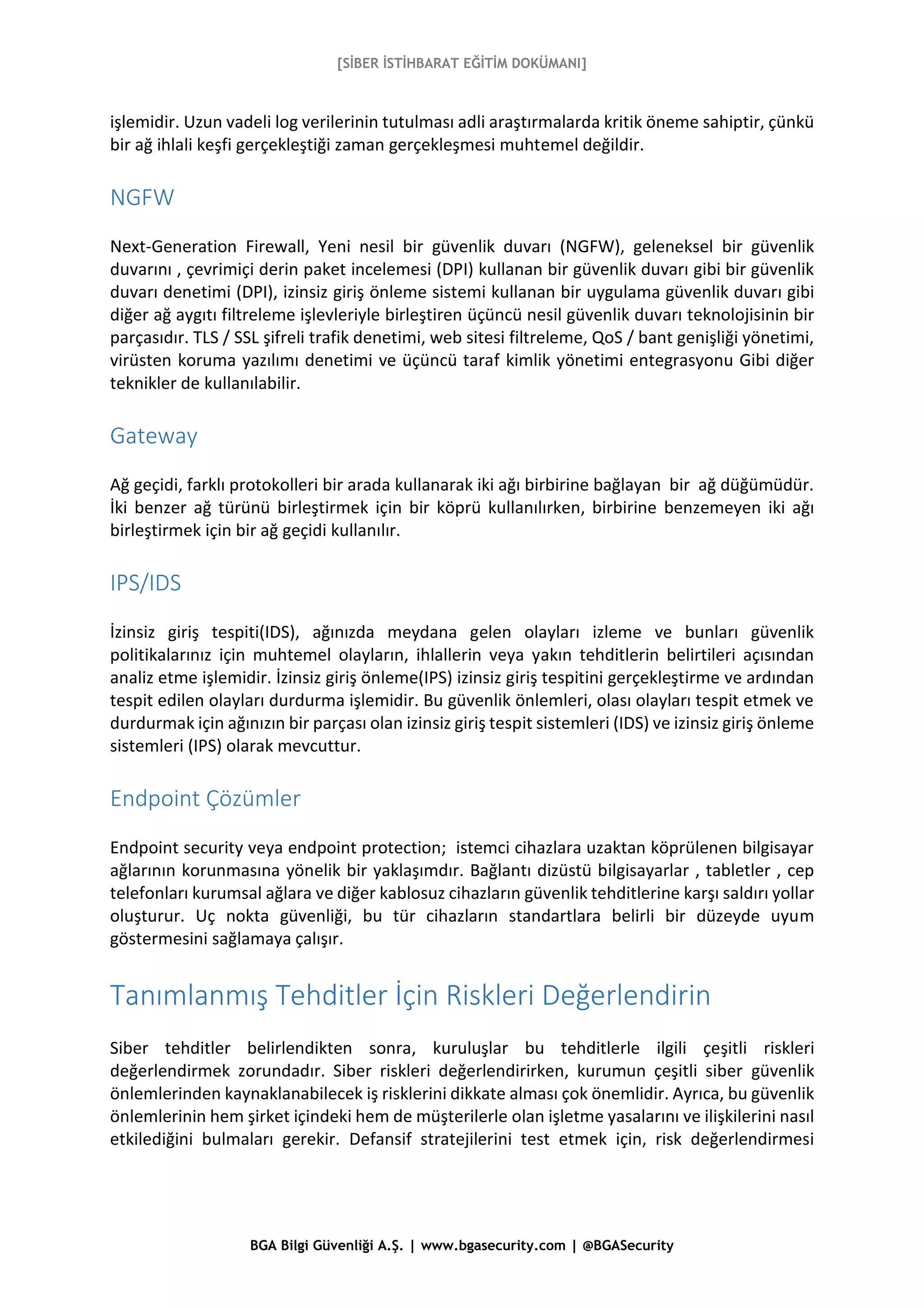 [SİBER İSTİHBARAT EĞİTİM DOKÜMANI]
BGA Bilgi Güvenliği A.Ş. | www.bgasecurity.com | @BGASecurity
işlemidir. Uzun vadeli log verilerinin tutulması adli araştırmalarda kritik öneme sahiptir, çünkü
bir ağ ihlali keşfi gerçekleştiği zaman gerçekleşmesi muhtemel değildir.
NGFW
Next-Generation Firewall, Yeni nesil bir güvenlik duvarı (NGFW), geleneksel bir güvenlik
duvarını , çevrimiçi derin paket incelemesi (DPI) kullanan bir güvenlik duvarı gibi bir güvenlik
duvarı denetimi (DPI), izinsiz giriş önleme sistemi kullanan bir uygulama güvenlik duvarı gibi
diğer ağ aygıtı filtreleme işlevleriyle birleştiren üçüncü nesil güvenlik duvarı teknolojisinin bir
parçasıdır. TLS / SSL şifreli trafik denetimi, web sitesi filtreleme, QoS / bant genişliği yönetimi,
virüsten koruma yazılımı denetimi ve üçüncü taraf kimlik yönetimi entegrasyonu Gibi diğer
teknikler de kullanılabilir.
Gateway
Ağ geçidi, farklı protokolleri bir arada kullanarak iki ağı birbirine bağlayan bir ağ düğümüdür.
İki benzer ağ türünü birleştirmek için bir köprü kullanılırken, birbirine benzemeyen iki ağı
birleştirmek için bir ağ geçidi kullanılır.
IPS/IDS
İzinsiz giriş tespiti(IDS), ağınızda meydana gelen olayları izleme ve bunları güvenlik
politikalarınız için muhtemel olayların, ihlallerin veya yakın tehditlerin belirtileri açısından
analiz etme işlemidir. İzinsiz giriş önleme(IPS) izinsiz giriş tespitini gerçekleştirme ve ardından
tespit edilen olayları durdurma işlemidir. Bu güvenlik önlemleri, olası olayları tespit etmek ve
durdurmak için ağınızın bir parçası olan izinsiz giriş tespit sistemleri (IDS) ve izinsiz giriş önleme
sistemleri (IPS) olarak mevcuttur.
Endpoint Çözümler
Endpoint security veya endpoint protection; istemci cihazlara uzaktan köprülenen bilgisayar
ağlarının korunmasına yönelik bir yaklaşımdır. Bağlantı dizüstü bilgisayarlar , tabletler , cep
telefonları kurumsal ağlara ve diğer kablosuz cihazların güvenlik tehditlerine karşı saldırı yollar
oluşturur. Uç nokta güvenliği, bu tür cihazların standartlara belirli bir düzeyde uyum
göstermesini sağlamaya çalışır.
Tanımlanmış Tehditler İçin Riskleri Değerlendirin
Siber tehditler belirlendikten sonra, kuruluşlar bu tehditlerle ilgili çeşitli riskleri
değerlendirmek zorundadır. Siber riskleri değerlendirirken, kurumun çeşitli siber güvenlik
önlemlerinden kaynaklanabilecek iş risklerini dikkate alması çok önemlidir. Ayrıca, bu güvenlik
önlemlerinin hem şirket içindeki hem de müşterilerle olan işletme yasalarını ve ilişkilerini nasıl
etkilediğini bulmaları gerekir. Defansif stratejilerini test etmek için, risk değerlendirmesi
 
