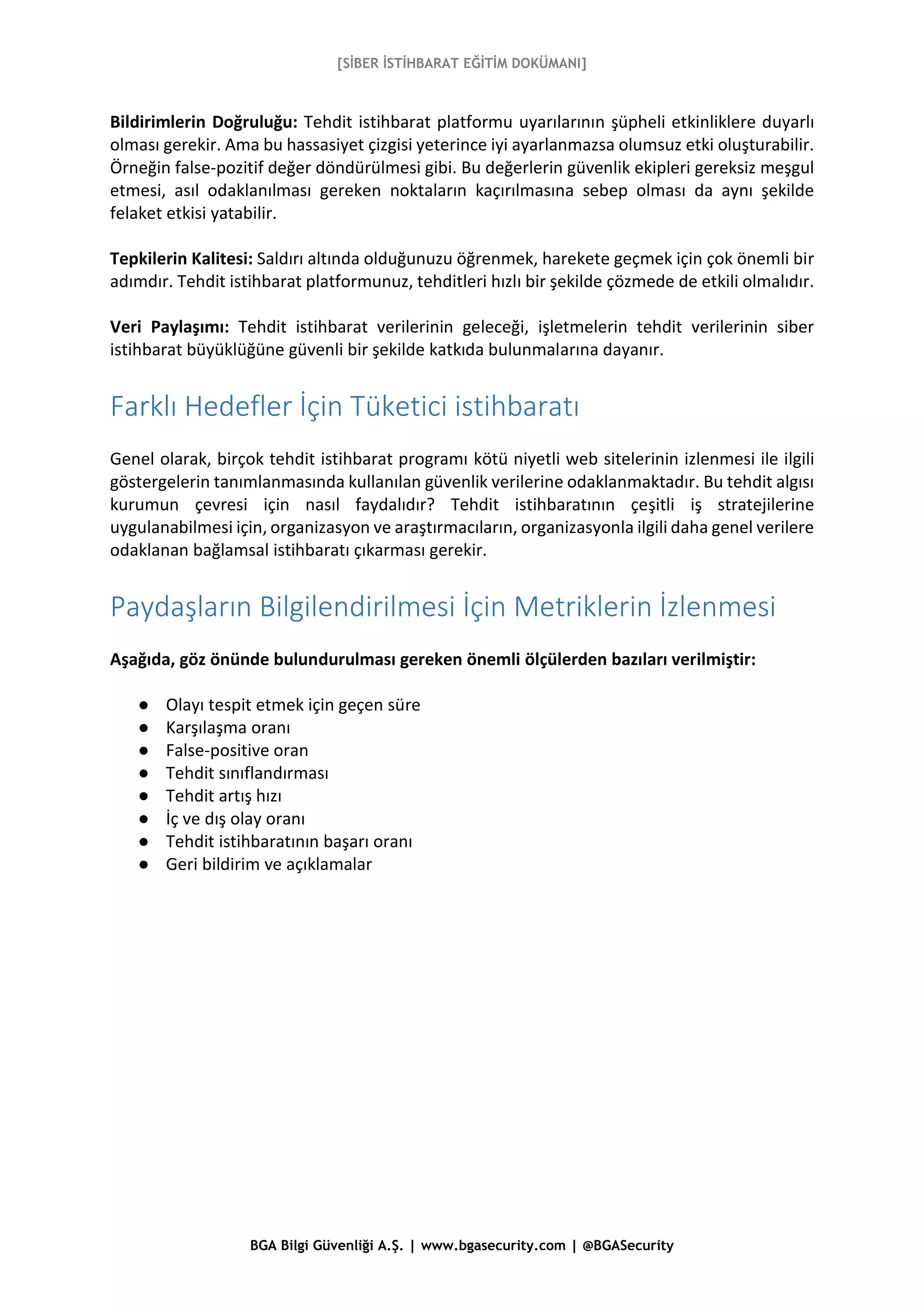 [SİBER İSTİHBARAT EĞİTİM DOKÜMANI]
BGA Bilgi Güvenliği A.Ş. | www.bgasecurity.com | @BGASecurity
Bildirimlerin Doğruluğu: Tehdit istihbarat platformu uyarılarının şüpheli etkinliklere duyarlı
olması gerekir. Ama bu hassasiyet çizgisi yeterince iyi ayarlanmazsa olumsuz etki oluşturabilir.
Örneğin false-pozitif değer döndürülmesi gibi. Bu değerlerin güvenlik ekipleri gereksiz meşgul
etmesi, asıl odaklanılması gereken noktaların kaçırılmasına sebep olması da aynı şekilde
felaket etkisi yatabilir.
Tepkilerin Kalitesi: Saldırı altında olduğunuzu öğrenmek, harekete geçmek için çok önemli bir
adımdır. Tehdit istihbarat platformunuz, tehditleri hızlı bir şekilde çözmede de etkili olmalıdır.
Veri Paylaşımı: Tehdit istihbarat verilerinin geleceği, işletmelerin tehdit verilerinin siber
istihbarat büyüklüğüne güvenli bir şekilde katkıda bulunmalarına dayanır.
Farklı Hedefler İçin Tüketici istihbaratı
Genel olarak, birçok tehdit istihbarat programı kötü niyetli web sitelerinin izlenmesi ile ilgili
göstergelerin tanımlanmasında kullanılan güvenlik verilerine odaklanmaktadır. Bu tehdit algısı
kurumun çevresi için nasıl faydalıdır? Tehdit istihbaratının çeşitli iş stratejilerine
uygulanabilmesi için, organizasyon ve araştırmacıların, organizasyonla ilgili daha genel verilere
odaklanan bağlamsal istihbaratı çıkarması gerekir.
Paydaşların Bilgilendirilmesi İçin Metriklerin İzlenmesi
Aşağıda, göz önünde bulundurulması gereken önemli ölçülerden bazıları verilmiştir:
● Olayı tespit etmek için geçen süre
● Karşılaşma oranı
● False-positive oran
● Tehdit sınıflandırması
● Tehdit artış hızı
● İç ve dış olay oranı
● Tehdit istihbaratının başarı oranı
● Geri bildirim ve açıklamalar
 