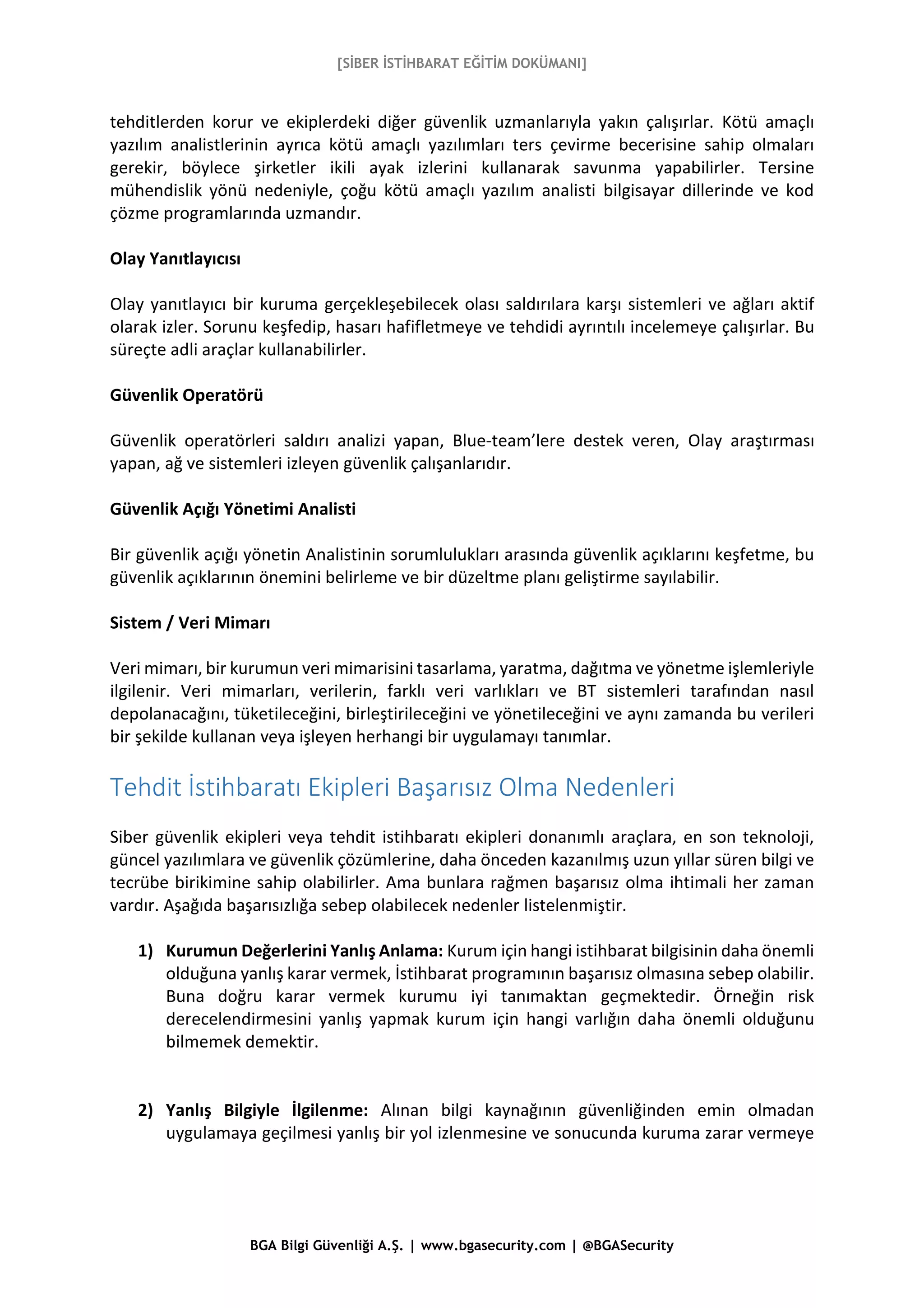 [SİBER İSTİHBARAT EĞİTİM DOKÜMANI]
BGA Bilgi Güvenliği A.Ş. | www.bgasecurity.com | @BGASecurity
tehditlerden korur ve ekiplerdeki diğer güvenlik uzmanlarıyla yakın çalışırlar. Kötü amaçlı
yazılım analistlerinin ayrıca kötü amaçlı yazılımları ters çevirme becerisine sahip olmaları
gerekir, böylece şirketler ikili ayak izlerini kullanarak savunma yapabilirler. Tersine
mühendislik yönü nedeniyle, çoğu kötü amaçlı yazılım analisti bilgisayar dillerinde ve kod
çözme programlarında uzmandır.
Olay Yanıtlayıcısı
Olay yanıtlayıcı bir kuruma gerçekleşebilecek olası saldırılara karşı sistemleri ve ağları aktif
olarak izler. Sorunu keşfedip, hasarı hafifletmeye ve tehdidi ayrıntılı incelemeye çalışırlar. Bu
süreçte adli araçlar kullanabilirler.
Güvenlik Operatörü
Güvenlik operatörleri saldırı analizi yapan, Blue-team’lere destek veren, Olay araştırması
yapan, ağ ve sistemleri izleyen güvenlik çalışanlarıdır.
Güvenlik Açığı Yönetimi Analisti
Bir güvenlik açığı yönetin Analistinin sorumlulukları arasında güvenlik açıklarını keşfetme, bu
güvenlik açıklarının önemini belirleme ve bir düzeltme planı geliştirme sayılabilir.
Sistem / Veri Mimarı
Veri mimarı, bir kurumun veri mimarisini tasarlama, yaratma, dağıtma ve yönetme işlemleriyle
ilgilenir. Veri mimarları, verilerin, farklı veri varlıkları ve BT sistemleri tarafından nasıl
depolanacağını, tüketileceğini, birleştirileceğini ve yönetileceğini ve aynı zamanda bu verileri
bir şekilde kullanan veya işleyen herhangi bir uygulamayı tanımlar.
Tehdit İstihbaratı Ekipleri Başarısız Olma Nedenleri
Siber güvenlik ekipleri veya tehdit istihbaratı ekipleri donanımlı araçlara, en son teknoloji,
güncel yazılımlara ve güvenlik çözümlerine, daha önceden kazanılmış uzun yıllar süren bilgi ve
tecrübe birikimine sahip olabilirler. Ama bunlara rağmen başarısız olma ihtimali her zaman
vardır. Aşağıda başarısızlığa sebep olabilecek nedenler listelenmiştir.
1) Kurumun Değerlerini Yanlış Anlama: Kurum için hangi istihbarat bilgisinin daha önemli
olduğuna yanlış karar vermek, İstihbarat programının başarısız olmasına sebep olabilir.
Buna doğru karar vermek kurumu iyi tanımaktan geçmektedir. Örneğin risk
derecelendirmesini yanlış yapmak kurum için hangi varlığın daha önemli olduğunu
bilmemek demektir.
2) Yanlış Bilgiyle İlgilenme: Alınan bilgi kaynağının güvenliğinden emin olmadan
uygulamaya geçilmesi yanlış bir yol izlenmesine ve sonucunda kuruma zarar vermeye
 