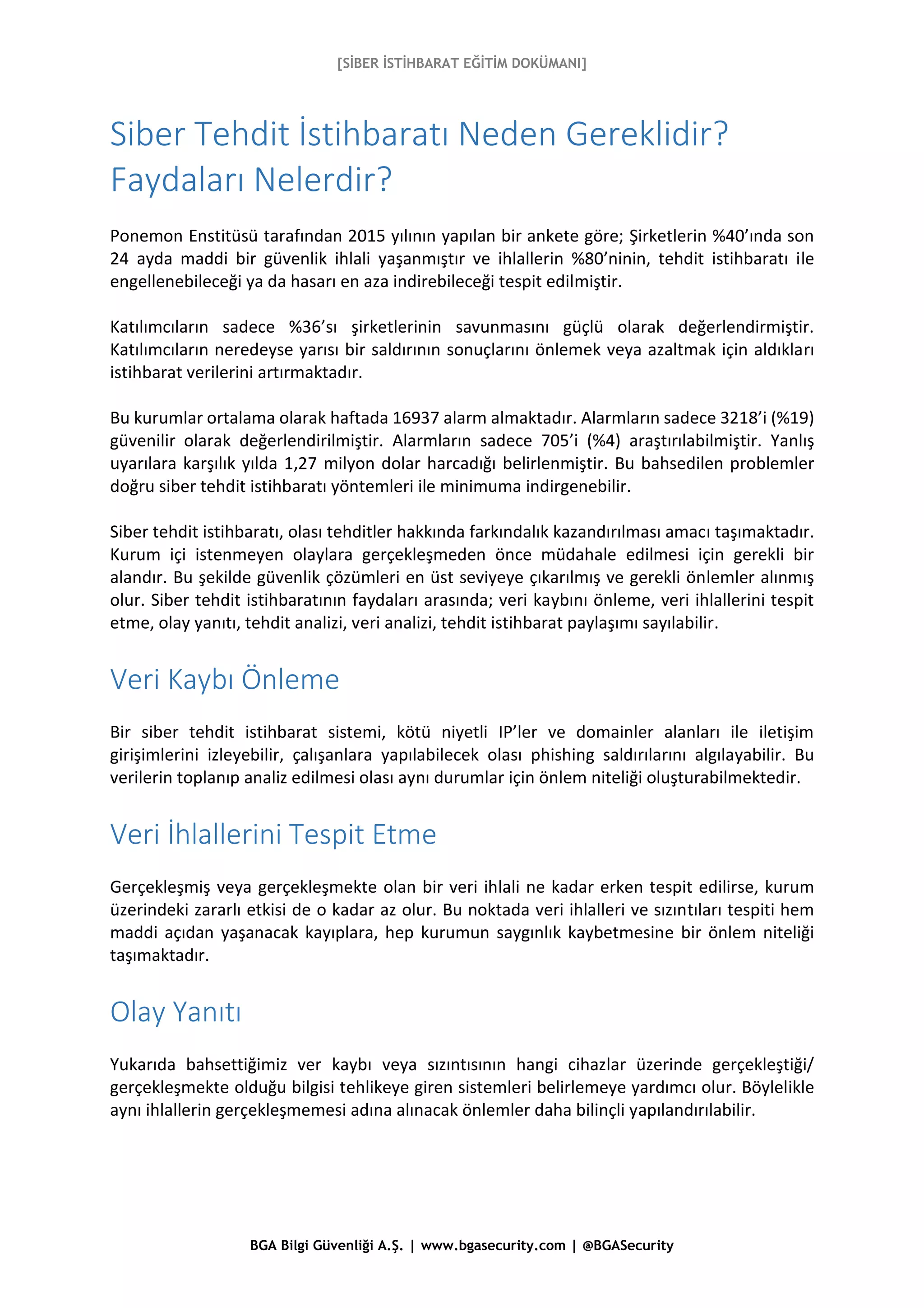 [SİBER İSTİHBARAT EĞİTİM DOKÜMANI]
BGA Bilgi Güvenliği A.Ş. | www.bgasecurity.com | @BGASecurity
Siber Tehdit İstihbaratı Neden Gereklidir?
Faydaları Nelerdir?
Ponemon Enstitüsü tarafından 2015 yılının yapılan bir ankete göre; Şirketlerin %40’ında son
24 ayda maddi bir güvenlik ihlali yaşanmıştır ve ihlallerin %80’ninin, tehdit istihbaratı ile
engellenebileceği ya da hasarı en aza indirebileceği tespit edilmiştir.
Katılımcıların sadece %36’sı şirketlerinin savunmasını güçlü olarak değerlendirmiştir.
Katılımcıların neredeyse yarısı bir saldırının sonuçlarını önlemek veya azaltmak için aldıkları
istihbarat verilerini artırmaktadır.
Bu kurumlar ortalama olarak haftada 16937 alarm almaktadır. Alarmların sadece 3218’i (%19)
güvenilir olarak değerlendirilmiştir. Alarmların sadece 705’i (%4) araştırılabilmiştir. Yanlış
uyarılara karşılık yılda 1,27 milyon dolar harcadığı belirlenmiştir. Bu bahsedilen problemler
doğru siber tehdit istihbaratı yöntemleri ile minimuma indirgenebilir.
Siber tehdit istihbaratı, olası tehditler hakkında farkındalık kazandırılması amacı taşımaktadır.
Kurum içi istenmeyen olaylara gerçekleşmeden önce müdahale edilmesi için gerekli bir
alandır. Bu şekilde güvenlik çözümleri en üst seviyeye çıkarılmış ve gerekli önlemler alınmış
olur. Siber tehdit istihbaratının faydaları arasında; veri kaybını önleme, veri ihlallerini tespit
etme, olay yanıtı, tehdit analizi, veri analizi, tehdit istihbarat paylaşımı sayılabilir.
Veri Kaybı Önleme
Bir siber tehdit istihbarat sistemi, kötü niyetli IP’ler ve domainler alanları ile iletişim
girişimlerini izleyebilir, çalışanlara yapılabilecek olası phishing saldırılarını algılayabilir. Bu
verilerin toplanıp analiz edilmesi olası aynı durumlar için önlem niteliği oluşturabilmektedir.
Veri İhlallerini Tespit Etme
Gerçekleşmiş veya gerçekleşmekte olan bir veri ihlali ne kadar erken tespit edilirse, kurum
üzerindeki zararlı etkisi de o kadar az olur. Bu noktada veri ihlalleri ve sızıntıları tespiti hem
maddi açıdan yaşanacak kayıplara, hep kurumun saygınlık kaybetmesine bir önlem niteliği
taşımaktadır.
Olay Yanıtı
Yukarıda bahsettiğimiz ver kaybı veya sızıntısının hangi cihazlar üzerinde gerçekleştiği/
gerçekleşmekte olduğu bilgisi tehlikeye giren sistemleri belirlemeye yardımcı olur. Böylelikle
aynı ihlallerin gerçekleşmemesi adına alınacak önlemler daha bilinçli yapılandırılabilir.
 
