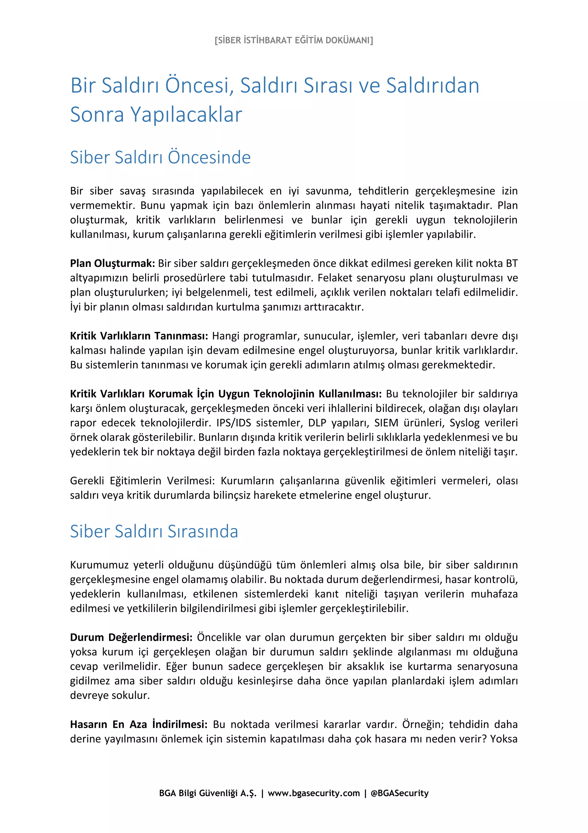 [SİBER İSTİHBARAT EĞİTİM DOKÜMANI]
BGA Bilgi Güvenliği A.Ş. | www.bgasecurity.com | @BGASecurity
Bir Saldırı Öncesi, Saldırı Sırası ve Saldırıdan
Sonra Yapılacaklar
Siber Saldırı Öncesinde
Bir siber savaş sırasında yapılabilecek en iyi savunma, tehditlerin gerçekleşmesine izin
vermemektir. Bunu yapmak için bazı önlemlerin alınması hayati nitelik taşımaktadır. Plan
oluşturmak, kritik varlıkların belirlenmesi ve bunlar için gerekli uygun teknolojilerin
kullanılması, kurum çalışanlarına gerekli eğitimlerin verilmesi gibi işlemler yapılabilir.
Plan Oluşturmak: Bir siber saldırı gerçekleşmeden önce dikkat edilmesi gereken kilit nokta BT
altyapımızın belirli prosedürlere tabi tutulmasıdır. Felaket senaryosu planı oluşturulması ve
plan oluşturulurken; iyi belgelenmeli, test edilmeli, açıklık verilen noktaları telafi edilmelidir.
İyi bir planın olması saldırıdan kurtulma şanımızı arttıracaktır.
Kritik Varlıkların Tanınması: Hangi programlar, sunucular, işlemler, veri tabanları devre dışı
kalması halinde yapılan işin devam edilmesine engel oluşturuyorsa, bunlar kritik varlıklardır.
Bu sistemlerin tanınması ve korumak için gerekli adımların atılmış olması gerekmektedir.
Kritik Varlıkları Korumak İçin Uygun Teknolojinin Kullanılması: Bu teknolojiler bir saldırıya
karşı önlem oluşturacak, gerçekleşmeden önceki veri ihlallerini bildirecek, olağan dışı olayları
rapor edecek teknolojilerdir. IPS/IDS sistemler, DLP yapıları, SIEM ürünleri, Syslog verileri
örnek olarak gösterilebilir. Bunların dışında kritik verilerin belirli sıklıklarla yedeklenmesi ve bu
yedeklerin tek bir noktaya değil birden fazla noktaya gerçekleştirilmesi de önlem niteliği taşır.
Gerekli Eğitimlerin Verilmesi: Kurumların çalışanlarına güvenlik eğitimleri vermeleri, olası
saldırı veya kritik durumlarda bilinçsiz harekete etmelerine engel oluşturur.
Siber Saldırı Sırasında
Kurumumuz yeterli olduğunu düşündüğü tüm önlemleri almış olsa bile, bir siber saldırının
gerçekleşmesine engel olamamış olabilir. Bu noktada durum değerlendirmesi, hasar kontrolü,
yedeklerin kullanılması, etkilenen sistemlerdeki kanıt niteliği taşıyan verilerin muhafaza
edilmesi ve yetkililerin bilgilendirilmesi gibi işlemler gerçekleştirilebilir.
Durum Değerlendirmesi: Öncelikle var olan durumun gerçekten bir siber saldırı mı olduğu
yoksa kurum içi gerçekleşen olağan bir durumun saldırı şeklinde algılanması mı olduğuna
cevap verilmelidir. Eğer bunun sadece gerçekleşen bir aksaklık ise kurtarma senaryosuna
gidilmez ama siber saldırı olduğu kesinleşirse daha önce yapılan planlardaki işlem adımları
devreye sokulur.
Hasarın En Aza İndirilmesi: Bu noktada verilmesi kararlar vardır. Örneğin; tehdidin daha
derine yayılmasını önlemek için sistemin kapatılması daha çok hasara mı neden verir? Yoksa
 