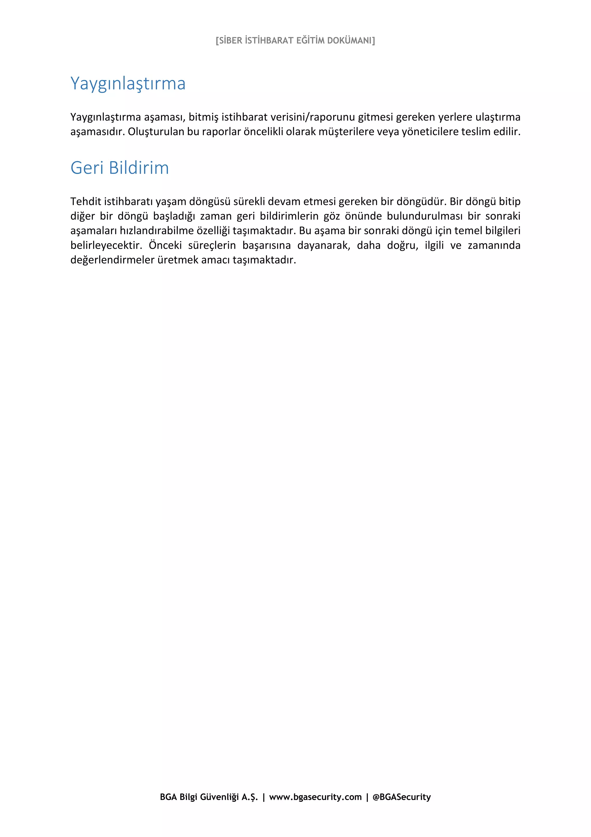 [SİBER İSTİHBARAT EĞİTİM DOKÜMANI]
BGA Bilgi Güvenliği A.Ş. | www.bgasecurity.com | @BGASecurity
Yaygınlaştırma
Yaygınlaştırma aşaması, bitmiş istihbarat verisini/raporunu gitmesi gereken yerlere ulaştırma
aşamasıdır. Oluşturulan bu raporlar öncelikli olarak müşterilere veya yöneticilere teslim edilir.
Geri Bildirim
Tehdit istihbaratı yaşam döngüsü sürekli devam etmesi gereken bir döngüdür. Bir döngü bitip
diğer bir döngü başladığı zaman geri bildirimlerin göz önünde bulundurulması bir sonraki
aşamaları hızlandırabilme özelliği taşımaktadır. Bu aşama bir sonraki döngü için temel bilgileri
belirleyecektir. Önceki süreçlerin başarısına dayanarak, daha doğru, ilgili ve zamanında
değerlendirmeler üretmek amacı taşımaktadır.
 