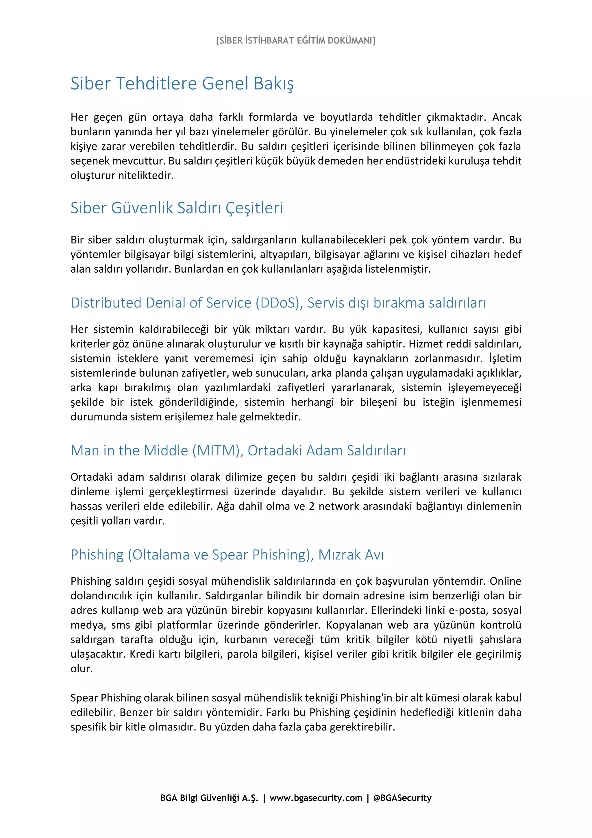 [SİBER İSTİHBARAT EĞİTİM DOKÜMANI]
BGA Bilgi Güvenliği A.Ş. | www.bgasecurity.com | @BGASecurity
Siber Tehditlere Genel Bakış
Her geçen gün ortaya daha farklı formlarda ve boyutlarda tehditler çıkmaktadır. Ancak
bunların yanında her yıl bazı yinelemeler görülür. Bu yinelemeler çok sık kullanılan, çok fazla
kişiye zarar verebilen tehditlerdir. Bu saldırı çeşitleri içerisinde bilinen bilinmeyen çok fazla
seçenek mevcuttur. Bu saldırı çeşitleri küçük büyük demeden her endüstrideki kuruluşa tehdit
oluşturur niteliktedir.
Siber Güvenlik Saldırı Çeşitleri
Bir siber saldırı oluşturmak için, saldırganların kullanabilecekleri pek çok yöntem vardır. Bu
yöntemler bilgisayar bilgi sistemlerini, altyapıları, bilgisayar ağlarını ve kişisel cihazları hedef
alan saldırı yollarıdır. Bunlardan en çok kullanılanları aşağıda listelenmiştir.
Distributed Denial of Service (DDoS), Servis dışı bırakma saldırıları
Her sistemin kaldırabileceği bir yük miktarı vardır. Bu yük kapasitesi, kullanıcı sayısı gibi
kriterler göz önüne alınarak oluşturulur ve kısıtlı bir kaynağa sahiptir. Hizmet reddi saldırıları,
sistemin isteklere yanıt verememesi için sahip olduğu kaynakların zorlanmasıdır. İşletim
sistemlerinde bulunan zafiyetler, web sunucuları, arka planda çalışan uygulamadaki açıklıklar,
arka kapı bırakılmış olan yazılımlardaki zafiyetleri yararlanarak, sistemin işleyemeyeceği
şekilde bir istek gönderildiğinde, sistemin herhangi bir bileşeni bu isteğin işlenmemesi
durumunda sistem erişilemez hale gelmektedir.
Man in the Middle (MITM), Ortadaki Adam Saldırıları
Ortadaki adam saldırısı olarak dilimize geçen bu saldırı çeşidi iki bağlantı arasına sızılarak
dinleme işlemi gerçekleştirmesi üzerinde dayalıdır. Bu şekilde sistem verileri ve kullanıcı
hassas verileri elde edilebilir. Ağa dahil olma ve 2 network arasındaki bağlantıyı dinlemenin
çeşitli yolları vardır.
Phishing (Oltalama ve Spear Phishing), Mızrak Avı
Phishing saldırı çeşidi sosyal mühendislik saldırılarında en çok başvurulan yöntemdir. Online
dolandırıcılık için kullanılır. Saldırganlar bilindik bir domain adresine isim benzerliği olan bir
adres kullanıp web ara yüzünün birebir kopyasını kullanırlar. Ellerindeki linki e-posta, sosyal
medya, sms gibi platformlar üzerinde gönderirler. Kopyalanan web ara yüzünün kontrolü
saldırgan tarafta olduğu için, kurbanın vereceği tüm kritik bilgiler kötü niyetli şahıslara
ulaşacaktır. Kredi kartı bilgileri, parola bilgileri, kişisel veriler gibi kritik bilgiler ele geçirilmiş
olur.
Spear Phishing olarak bilinen sosyal mühendislik tekniği Phishing'in bir alt kümesi olarak kabul
edilebilir. Benzer bir saldırı yöntemidir. Farkı bu Phishing çeşidinin hedeflediği kitlenin daha
spesifik bir kitle olmasıdır. Bu yüzden daha fazla çaba gerektirebilir.
 