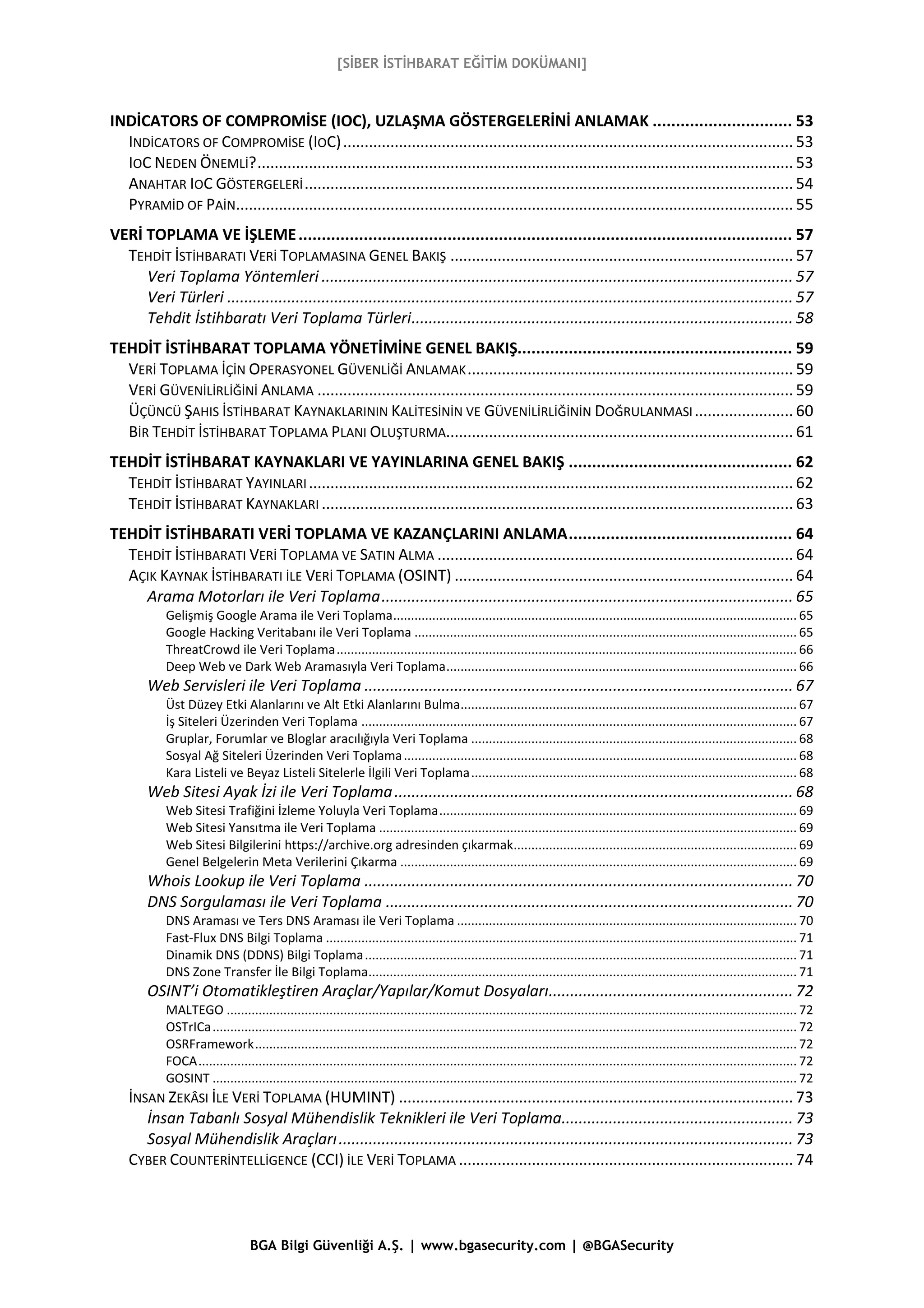 [SİBER İSTİHBARAT EĞİTİM DOKÜMANI]
BGA Bilgi Güvenliği A.Ş. | www.bgasecurity.com | @BGASecurity
INDİCATORS OF COMPROMİSE (IOC), UZLAŞMA GÖSTERGELERİNİ ANLAMAK .............................. 53
INDİCATORS OF COMPROMİSE (IOC)......................................................................................................... 53
IOC NEDEN ÖNEMLİ?............................................................................................................................. 53
ANAHTAR IOC GÖSTERGELERİ.................................................................................................................. 54
PYRAMİD OF PAİN.................................................................................................................................. 55
VERİ TOPLAMA VE İŞLEME.......................................................................................................... 57
TEHDİT İSTİHBARATI VERİ TOPLAMASINA GENEL BAKIŞ ................................................................................ 57
Veri Toplama Yöntemleri .............................................................................................................. 57
Veri Türleri .................................................................................................................................... 57
Tehdit İstihbaratı Veri Toplama Türleri......................................................................................... 58
TEHDİT İSTİHBARAT TOPLAMA YÖNETİMİNE GENEL BAKIŞ........................................................... 59
VERİ TOPLAMA İÇİN OPERASYONEL GÜVENLİĞİ ANLAMAK............................................................................ 59
VERİ GÜVENİLİRLİĞİNİ ANLAMA ............................................................................................................... 59
ÜÇÜNCÜ ŞAHIS İSTİHBARAT KAYNAKLARININ KALİTESİNİN VE GÜVENİLİRLİĞİNİN DOĞRULANMASI....................... 60
BİR TEHDİT İSTİHBARAT TOPLAMA PLANI OLUŞTURMA................................................................................. 61
TEHDİT İSTİHBARAT KAYNAKLARI VE YAYINLARINA GENEL BAKIŞ ................................................ 62
TEHDİT İSTİHBARAT YAYINLARI................................................................................................................. 62
TEHDİT İSTİHBARAT KAYNAKLARI .............................................................................................................. 63
TEHDİT İSTİHBARATI VERİ TOPLAMA VE KAZANÇLARINI ANLAMA................................................ 64
TEHDİT İSTİHBARATI VERİ TOPLAMA VE SATIN ALMA ................................................................................... 64
AÇIK KAYNAK İSTİHBARATI İLE VERİ TOPLAMA (OSINT) ............................................................................... 64
Arama Motorları ile Veri Toplama................................................................................................ 65
Gelişmiş Google Arama ile Veri Toplama.................................................................................................................. 65
Google Hacking Veritabanı ile Veri Toplama ............................................................................................................ 65
ThreatCrowd ile Veri Toplama.................................................................................................................................. 66
Deep Web ve Dark Web Aramasıyla Veri Toplama................................................................................................... 66
Web Servisleri ile Veri Toplama .................................................................................................... 67
Üst Düzey Etki Alanlarını ve Alt Etki Alanlarını Bulma............................................................................................... 67
İş Siteleri Üzerinden Veri Toplama ........................................................................................................................... 67
Gruplar, Forumlar ve Bloglar aracılığıyla Veri Toplama ............................................................................................ 68
Sosyal Ağ Siteleri Üzerinden Veri Toplama............................................................................................................... 68
Kara Listeli ve Beyaz Listeli Sitelerle İlgili Veri Toplama............................................................................................ 68
Web Sitesi Ayak İzi ile Veri Toplama............................................................................................. 68
Web Sitesi Trafiğini İzleme Yoluyla Veri Toplama..................................................................................................... 69
Web Sitesi Yansıtma ile Veri Toplama ...................................................................................................................... 69
Web Sitesi Bilgilerini https://archive.org adresinden çıkarmak................................................................................ 69
Genel Belgelerin Meta Verilerini Çıkarma ................................................................................................................ 69
Whois Lookup ile Veri Toplama .................................................................................................... 70
DNS Sorgulaması ile Veri Toplama ............................................................................................... 70
DNS Araması ve Ters DNS Araması ile Veri Toplama ................................................................................................ 70
Fast-Flux DNS Bilgi Toplama ..................................................................................................................................... 71
Dinamik DNS (DDNS) Bilgi Toplama.......................................................................................................................... 71
DNS Zone Transfer İle Bilgi Toplama......................................................................................................................... 71
OSINT’i Otomatikleştiren Araçlar/Yapılar/Komut Dosyaları......................................................... 72
MALTEGO ................................................................................................................................................................. 72
OSTrICa..................................................................................................................................................................... 72
OSRFramework......................................................................................................................................................... 72
FOCA......................................................................................................................................................................... 72
GOSINT ..................................................................................................................................................................... 72
İNSAN ZEKÂSI İLE VERİ TOPLAMA (HUMINT) ............................................................................................ 73
İnsan Tabanlı Sosyal Mühendislik Teknikleri ile Veri Toplama...................................................... 73
Sosyal Mühendislik Araçları.......................................................................................................... 73
CYBER COUNTERİNTELLİGENCE (CCI) İLE VERİ TOPLAMA .............................................................................. 74
 