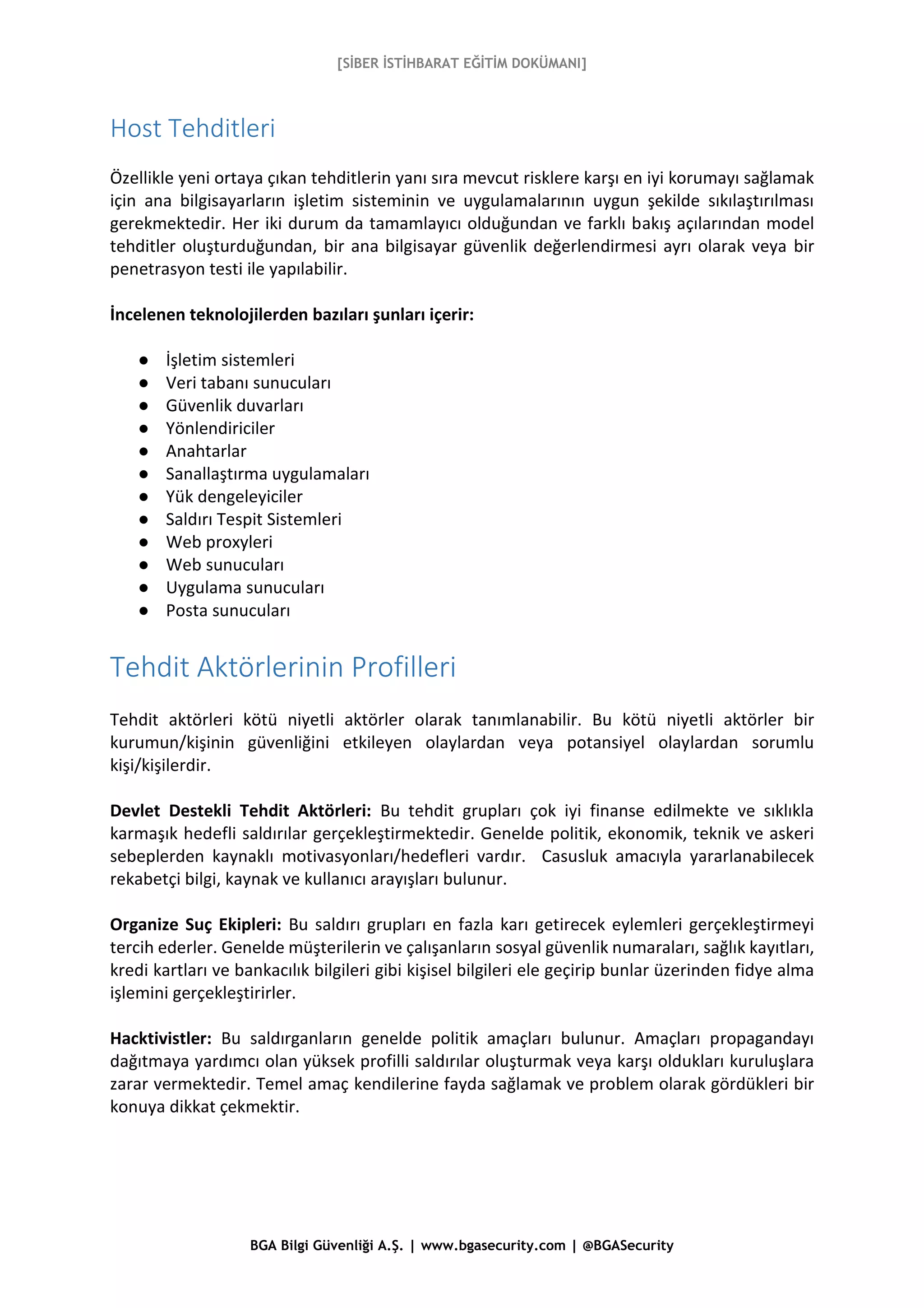 [SİBER İSTİHBARAT EĞİTİM DOKÜMANI]
BGA Bilgi Güvenliği A.Ş. | www.bgasecurity.com | @BGASecurity
Host Tehditleri
Özellikle yeni ortaya çıkan tehditlerin yanı sıra mevcut risklere karşı en iyi korumayı sağlamak
için ana bilgisayarların işletim sisteminin ve uygulamalarının uygun şekilde sıkılaştırılması
gerekmektedir. Her iki durum da tamamlayıcı olduğundan ve farklı bakış açılarından model
tehditler oluşturduğundan, bir ana bilgisayar güvenlik değerlendirmesi ayrı olarak veya bir
penetrasyon testi ile yapılabilir.
İncelenen teknolojilerden bazıları şunları içerir:
● İşletim sistemleri
● Veri tabanı sunucuları
● Güvenlik duvarları
● Yönlendiriciler
● Anahtarlar
● Sanallaştırma uygulamaları
● Yük dengeleyiciler
● Saldırı Tespit Sistemleri
● Web proxyleri
● Web sunucuları
● Uygulama sunucuları
● Posta sunucuları
Tehdit Aktörlerinin Profilleri
Tehdit aktörleri kötü niyetli aktörler olarak tanımlanabilir. Bu kötü niyetli aktörler bir
kurumun/kişinin güvenliğini etkileyen olaylardan veya potansiyel olaylardan sorumlu
kişi/kişilerdir.
Devlet Destekli Tehdit Aktörleri: Bu tehdit grupları çok iyi finanse edilmekte ve sıklıkla
karmaşık hedefli saldırılar gerçekleştirmektedir. Genelde politik, ekonomik, teknik ve askeri
sebeplerden kaynaklı motivasyonları/hedefleri vardır. Casusluk amacıyla yararlanabilecek
rekabetçi bilgi, kaynak ve kullanıcı arayışları bulunur.
Organize Suç Ekipleri: Bu saldırı grupları en fazla karı getirecek eylemleri gerçekleştirmeyi
tercih ederler. Genelde müşterilerin ve çalışanların sosyal güvenlik numaraları, sağlık kayıtları,
kredi kartları ve bankacılık bilgileri gibi kişisel bilgileri ele geçirip bunlar üzerinden fidye alma
işlemini gerçekleştirirler.
Hacktivistler: Bu saldırganların genelde politik amaçları bulunur. Amaçları propagandayı
dağıtmaya yardımcı olan yüksek profilli saldırılar oluşturmak veya karşı oldukları kuruluşlara
zarar vermektedir. Temel amaç kendilerine fayda sağlamak ve problem olarak gördükleri bir
konuya dikkat çekmektir.
 