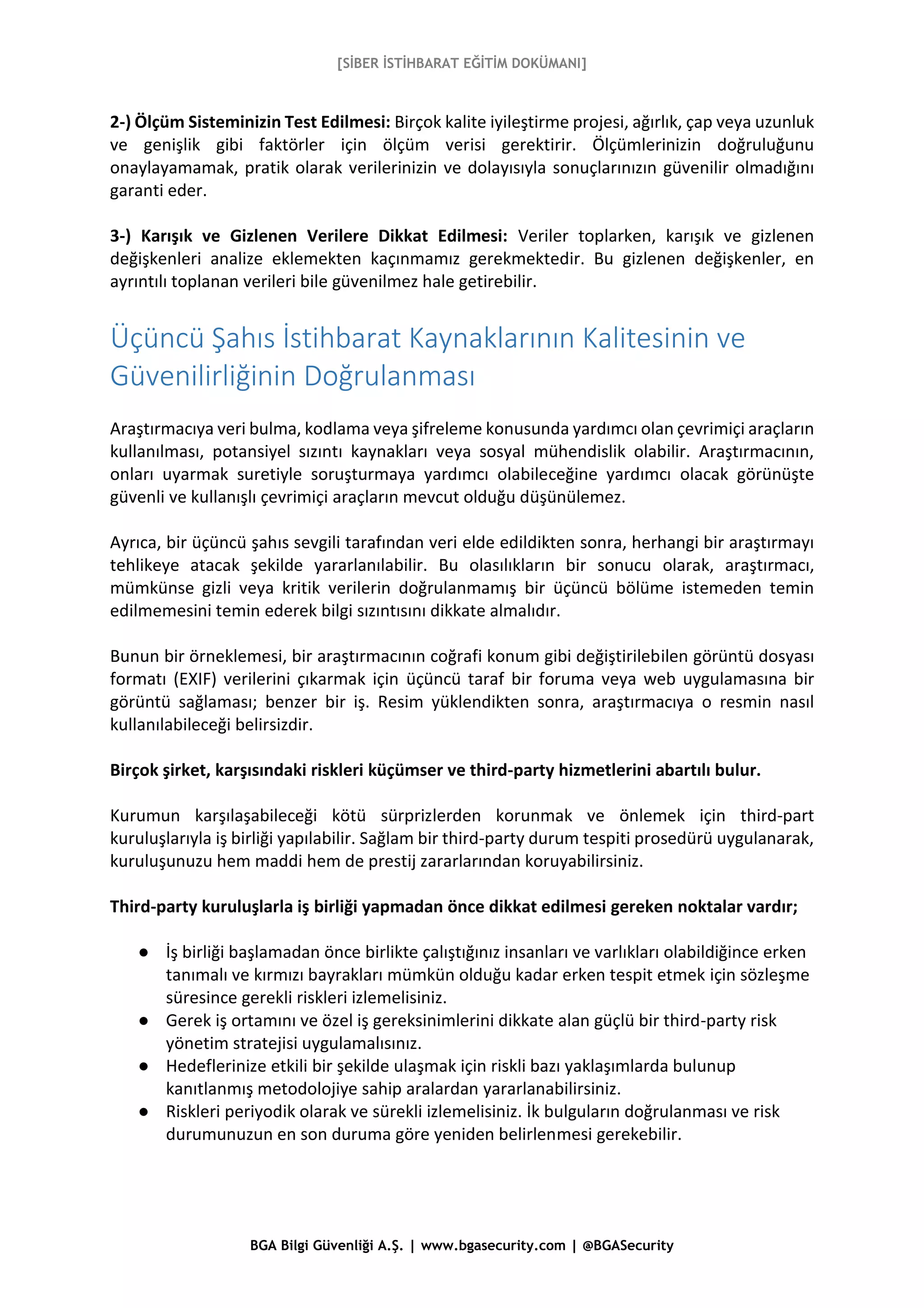 [SİBER İSTİHBARAT EĞİTİM DOKÜMANI]
BGA Bilgi Güvenliği A.Ş. | www.bgasecurity.com | @BGASecurity
2-) Ölçüm Sisteminizin Test Edilmesi: Birçok kalite iyileştirme projesi, ağırlık, çap veya uzunluk
ve genişlik gibi faktörler için ölçüm verisi gerektirir. Ölçümlerinizin doğruluğunu
onaylayamamak, pratik olarak verilerinizin ve dolayısıyla sonuçlarınızın güvenilir olmadığını
garanti eder.
3-) Karışık ve Gizlenen Verilere Dikkat Edilmesi: Veriler toplarken, karışık ve gizlenen
değişkenleri analize eklemekten kaçınmamız gerekmektedir. Bu gizlenen değişkenler, en
ayrıntılı toplanan verileri bile güvenilmez hale getirebilir.
Üçüncü Şahıs İstihbarat Kaynaklarının Kalitesinin ve
Güvenilirliğinin Doğrulanması
Araştırmacıya veri bulma, kodlama veya şifreleme konusunda yardımcı olan çevrimiçi araçların
kullanılması, potansiyel sızıntı kaynakları veya sosyal mühendislik olabilir. Araştırmacının,
onları uyarmak suretiyle soruşturmaya yardımcı olabileceğine yardımcı olacak görünüşte
güvenli ve kullanışlı çevrimiçi araçların mevcut olduğu düşünülemez.
Ayrıca, bir üçüncü şahıs sevgili tarafından veri elde edildikten sonra, herhangi bir araştırmayı
tehlikeye atacak şekilde yararlanılabilir. Bu olasılıkların bir sonucu olarak, araştırmacı,
mümkünse gizli veya kritik verilerin doğrulanmamış bir üçüncü bölüme istemeden temin
edilmemesini temin ederek bilgi sızıntısını dikkate almalıdır.
Bunun bir örneklemesi, bir araştırmacının coğrafi konum gibi değiştirilebilen görüntü dosyası
formatı (EXIF) verilerini çıkarmak için üçüncü taraf bir foruma veya web uygulamasına bir
görüntü sağlaması; benzer bir iş. Resim yüklendikten sonra, araştırmacıya o resmin nasıl
kullanılabileceği belirsizdir.
Birçok şirket, karşısındaki riskleri küçümser ve third-party hizmetlerini abartılı bulur.
Kurumun karşılaşabileceği kötü sürprizlerden korunmak ve önlemek için third-part
kuruluşlarıyla iş birliği yapılabilir. Sağlam bir third-party durum tespiti prosedürü uygulanarak,
kuruluşunuzu hem maddi hem de prestij zararlarından koruyabilirsiniz.
Third-party kuruluşlarla iş birliği yapmadan önce dikkat edilmesi gereken noktalar vardır;
● İş birliği başlamadan önce birlikte çalıştığınız insanları ve varlıkları olabildiğince erken
tanımalı ve kırmızı bayrakları mümkün olduğu kadar erken tespit etmek için sözleşme
süresince gerekli riskleri izlemelisiniz.
● Gerek iş ortamını ve özel iş gereksinimlerini dikkate alan güçlü bir third-party risk
yönetim stratejisi uygulamalısınız.
● Hedeflerinize etkili bir şekilde ulaşmak için riskli bazı yaklaşımlarda bulunup
kanıtlanmış metodolojiye sahip aralardan yararlanabilirsiniz.
● Riskleri periyodik olarak ve sürekli izlemelisiniz. İk bulguların doğrulanması ve risk
durumunuzun en son duruma göre yeniden belirlenmesi gerekebilir.
 