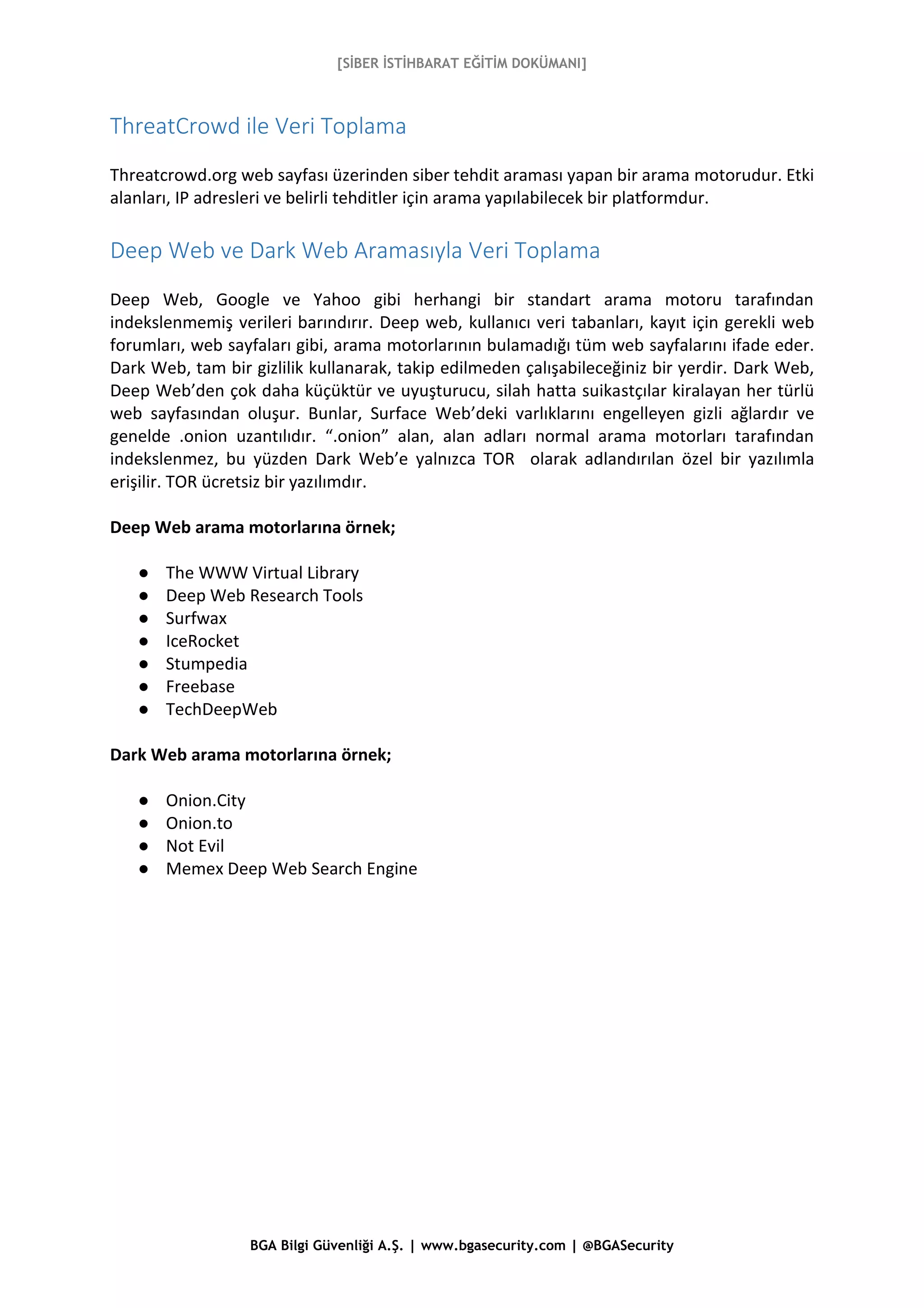 [SİBER İSTİHBARAT EĞİTİM DOKÜMANI]
BGA Bilgi Güvenliği A.Ş. | www.bgasecurity.com | @BGASecurity
ThreatCrowd ile Veri Toplama
Threatcrowd.org web sayfası üzerinden siber tehdit araması yapan bir arama motorudur. Etki
alanları, IP adresleri ve belirli tehditler için arama yapılabilecek bir platformdur.
Deep Web ve Dark Web Aramasıyla Veri Toplama
Deep Web, Google ve Yahoo gibi herhangi bir standart arama motoru tarafından
indekslenmemiş verileri barındırır. Deep web, kullanıcı veri tabanları, kayıt için gerekli web
forumları, web sayfaları gibi, arama motorlarının bulamadığı tüm web sayfalarını ifade eder.
Dark Web, tam bir gizlilik kullanarak, takip edilmeden çalışabileceğiniz bir yerdir. Dark Web,
Deep Web’den çok daha küçüktür ve uyuşturucu, silah hatta suikastçılar kiralayan her türlü
web sayfasından oluşur. Bunlar, Surface Web’deki varlıklarını engelleyen gizli ağlardır ve
genelde .onion uzantılıdır. “.onion” alan, alan adları normal arama motorları tarafından
indekslenmez, bu yüzden Dark Web’e yalnızca TOR olarak adlandırılan özel bir yazılımla
erişilir. TOR ücretsiz bir yazılımdır.
Deep Web arama motorlarına örnek;
● The WWW Virtual Library
● Deep Web Research Tools
● Surfwax
● IceRocket
● Stumpedia
● Freebase
● TechDeepWeb
Dark Web arama motorlarına örnek;
● Onion.City
● Onion.to
● Not Evil
● Memex Deep Web Search Engine
 