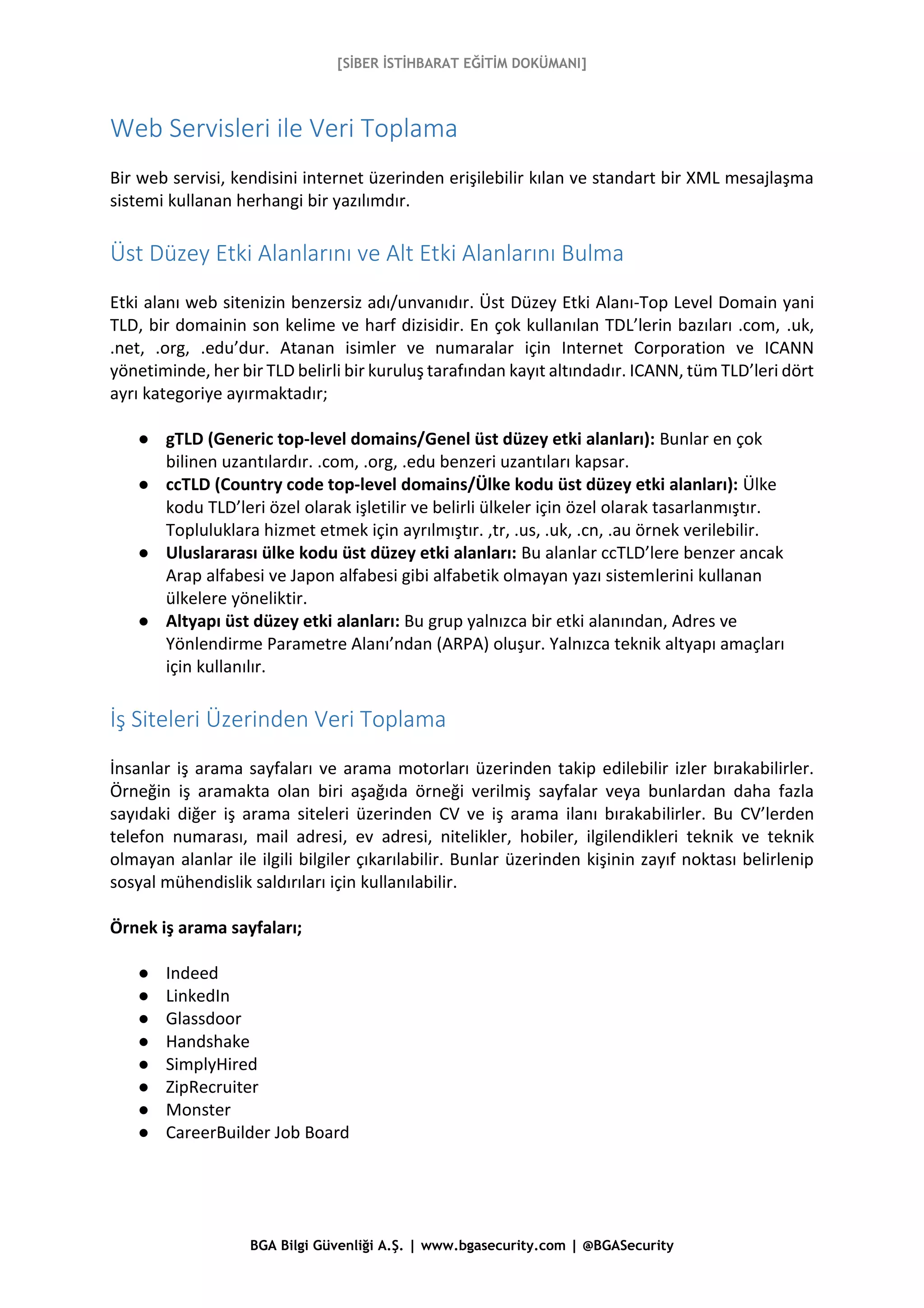 [SİBER İSTİHBARAT EĞİTİM DOKÜMANI]
BGA Bilgi Güvenliği A.Ş. | www.bgasecurity.com | @BGASecurity
Web Servisleri ile Veri Toplama
Bir web servisi, kendisini internet üzerinden erişilebilir kılan ve standart bir XML mesajlaşma
sistemi kullanan herhangi bir yazılımdır.
Üst Düzey Etki Alanlarını ve Alt Etki Alanlarını Bulma
Etki alanı web sitenizin benzersiz adı/unvanıdır. Üst Düzey Etki Alanı-Top Level Domain yani
TLD, bir domainin son kelime ve harf dizisidir. En çok kullanılan TDL’lerin bazıları .com, .uk,
.net, .org, .edu’dur. Atanan isimler ve numaralar için Internet Corporation ve ICANN
yönetiminde, her bir TLD belirli bir kuruluş tarafından kayıt altındadır. ICANN, tüm TLD’leri dört
ayrı kategoriye ayırmaktadır;
● gTLD (Generic top-level domains/Genel üst düzey etki alanları): Bunlar en çok
bilinen uzantılardır. .com, .org, .edu benzeri uzantıları kapsar.
● ccTLD (Country code top-level domains/Ülke kodu üst düzey etki alanları): Ülke
kodu TLD’leri özel olarak işletilir ve belirli ülkeler için özel olarak tasarlanmıştır.
Topluluklara hizmet etmek için ayrılmıştır. ,tr, .us, .uk, .cn, .au örnek verilebilir.
● Uluslararası ülke kodu üst düzey etki alanları: Bu alanlar ccTLD’lere benzer ancak
Arap alfabesi ve Japon alfabesi gibi alfabetik olmayan yazı sistemlerini kullanan
ülkelere yöneliktir.
● Altyapı üst düzey etki alanları: Bu grup yalnızca bir etki alanından, Adres ve
Yönlendirme Parametre Alanı’ndan (ARPA) oluşur. Yalnızca teknik altyapı amaçları
için kullanılır.
İş Siteleri Üzerinden Veri Toplama
İnsanlar iş arama sayfaları ve arama motorları üzerinden takip edilebilir izler bırakabilirler.
Örneğin iş aramakta olan biri aşağıda örneği verilmiş sayfalar veya bunlardan daha fazla
sayıdaki diğer iş arama siteleri üzerinden CV ve iş arama ilanı bırakabilirler. Bu CV’lerden
telefon numarası, mail adresi, ev adresi, nitelikler, hobiler, ilgilendikleri teknik ve teknik
olmayan alanlar ile ilgili bilgiler çıkarılabilir. Bunlar üzerinden kişinin zayıf noktası belirlenip
sosyal mühendislik saldırıları için kullanılabilir.
Örnek iş arama sayfaları;
● Indeed
● LinkedIn
● Glassdoor
● Handshake
● SimplyHired
● ZipRecruiter
● Monster
● CareerBuilder Job Board
 
