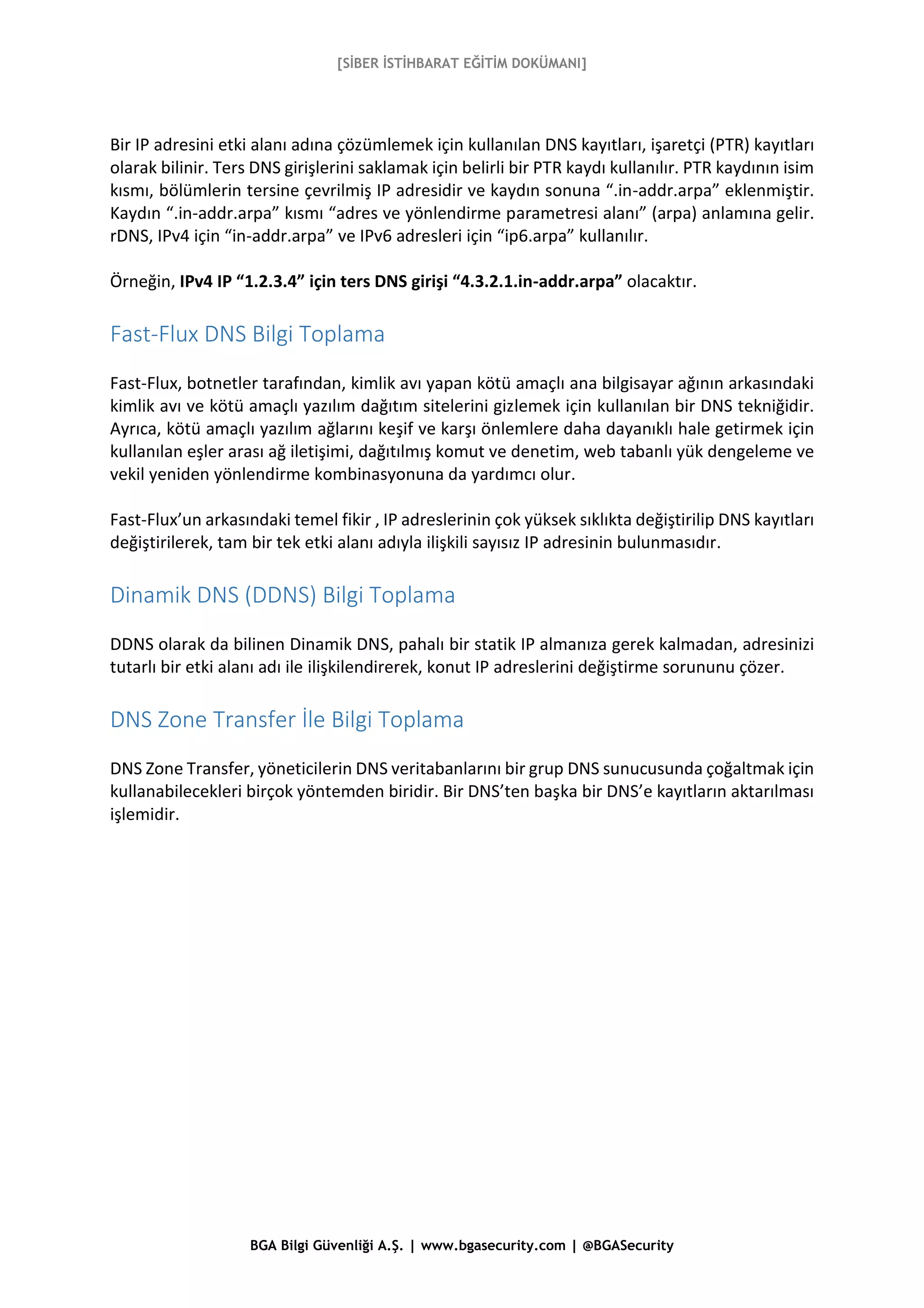 [SİBER İSTİHBARAT EĞİTİM DOKÜMANI]
BGA Bilgi Güvenliği A.Ş. | www.bgasecurity.com | @BGASecurity
Bir IP adresini etki alanı adına çözümlemek için kullanılan DNS kayıtları, işaretçi (PTR) kayıtları
olarak bilinir. Ters DNS girişlerini saklamak için belirli bir PTR kaydı kullanılır. PTR kaydının isim
kısmı, bölümlerin tersine çevrilmiş IP adresidir ve kaydın sonuna “.in-addr.arpa” eklenmiştir.
Kaydın “.in-addr.arpa” kısmı “adres ve yönlendirme parametresi alanı” (arpa) anlamına gelir.
rDNS, IPv4 için “in-addr.arpa” ve IPv6 adresleri için “ip6.arpa” kullanılır.
Örneğin, IPv4 IP “1.2.3.4” için ters DNS girişi “4.3.2.1.in-addr.arpa” olacaktır.
Fast-Flux DNS Bilgi Toplama
Fast-Flux, botnetler tarafından, kimlik avı yapan kötü amaçlı ana bilgisayar ağının arkasındaki
kimlik avı ve kötü amaçlı yazılım dağıtım sitelerini gizlemek için kullanılan bir DNS tekniğidir.
Ayrıca, kötü amaçlı yazılım ağlarını keşif ve karşı önlemlere daha dayanıklı hale getirmek için
kullanılan eşler arası ağ iletişimi, dağıtılmış komut ve denetim, web tabanlı yük dengeleme ve
vekil yeniden yönlendirme kombinasyonuna da yardımcı olur.
Fast-Flux’un arkasındaki temel fikir , IP adreslerinin çok yüksek sıklıkta değiştirilip DNS kayıtları
değiştirilerek, tam bir tek etki alanı adıyla ilişkili sayısız IP adresinin bulunmasıdır.
Dinamik DNS (DDNS) Bilgi Toplama
DDNS olarak da bilinen Dinamik DNS, pahalı bir statik IP almanıza gerek kalmadan, adresinizi
tutarlı bir etki alanı adı ile ilişkilendirerek, konut IP adreslerini değiştirme sorununu çözer.
DNS Zone Transfer İle Bilgi Toplama
DNS Zone Transfer, yöneticilerin DNS veritabanlarını bir grup DNS sunucusunda çoğaltmak için
kullanabilecekleri birçok yöntemden biridir. Bir DNS’ten başka bir DNS’e kayıtların aktarılması
işlemidir.
 