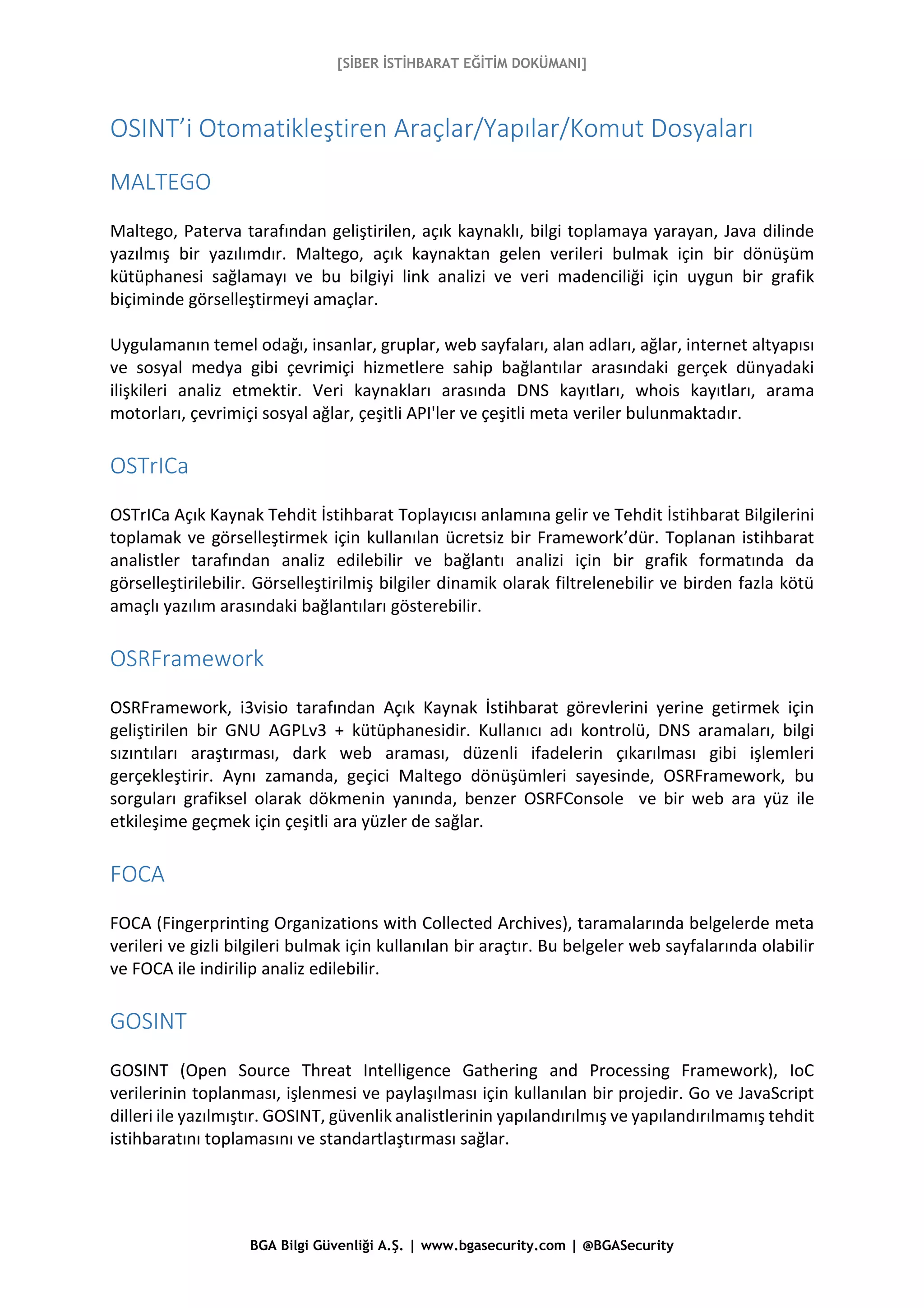 [SİBER İSTİHBARAT EĞİTİM DOKÜMANI]
BGA Bilgi Güvenliği A.Ş. | www.bgasecurity.com | @BGASecurity
OSINT’i Otomatikleştiren Araçlar/Yapılar/Komut Dosyaları
MALTEGO
Maltego, Paterva tarafından geliştirilen, açık kaynaklı, bilgi toplamaya yarayan, Java dilinde
yazılmış bir yazılımdır. Maltego, açık kaynaktan gelen verileri bulmak için bir dönüşüm
kütüphanesi sağlamayı ve bu bilgiyi link analizi ve veri madenciliği için uygun bir grafik
biçiminde görselleştirmeyi amaçlar.
Uygulamanın temel odağı, insanlar, gruplar, web sayfaları, alan adları, ağlar, internet altyapısı
ve sosyal medya gibi çevrimiçi hizmetlere sahip bağlantılar arasındaki gerçek dünyadaki
ilişkileri analiz etmektir. Veri kaynakları arasında DNS kayıtları, whois kayıtları, arama
motorları, çevrimiçi sosyal ağlar, çeşitli API'ler ve çeşitli meta veriler bulunmaktadır.
OSTrICa
OSTrICa Açık Kaynak Tehdit İstihbarat Toplayıcısı anlamına gelir ve Tehdit İstihbarat Bilgilerini
toplamak ve görselleştirmek için kullanılan ücretsiz bir Framework’dür. Toplanan istihbarat
analistler tarafından analiz edilebilir ve bağlantı analizi için bir grafik formatında da
görselleştirilebilir. Görselleştirilmiş bilgiler dinamik olarak filtrelenebilir ve birden fazla kötü
amaçlı yazılım arasındaki bağlantıları gösterebilir.
OSRFramework
OSRFramework, i3visio tarafından Açık Kaynak İstihbarat görevlerini yerine getirmek için
geliştirilen bir GNU AGPLv3 + kütüphanesidir. Kullanıcı adı kontrolü, DNS aramaları, bilgi
sızıntıları araştırması, dark web araması, düzenli ifadelerin çıkarılması gibi işlemleri
gerçekleştirir. Aynı zamanda, geçici Maltego dönüşümleri sayesinde, OSRFramework, bu
sorguları grafiksel olarak dökmenin yanında, benzer OSRFConsole ve bir web ara yüz ile
etkileşime geçmek için çeşitli ara yüzler de sağlar.
FOCA
FOCA (Fingerprinting Organizations with Collected Archives), taramalarında belgelerde meta
verileri ve gizli bilgileri bulmak için kullanılan bir araçtır. Bu belgeler web sayfalarında olabilir
ve FOCA ile indirilip analiz edilebilir.
GOSINT
GOSINT (Open Source Threat Intelligence Gathering and Processing Framework), IoC
verilerinin toplanması, işlenmesi ve paylaşılması için kullanılan bir projedir. Go ve JavaScript
dilleri ile yazılmıştır. GOSINT, güvenlik analistlerinin yapılandırılmış ve yapılandırılmamış tehdit
istihbaratını toplamasını ve standartlaştırması sağlar.
 