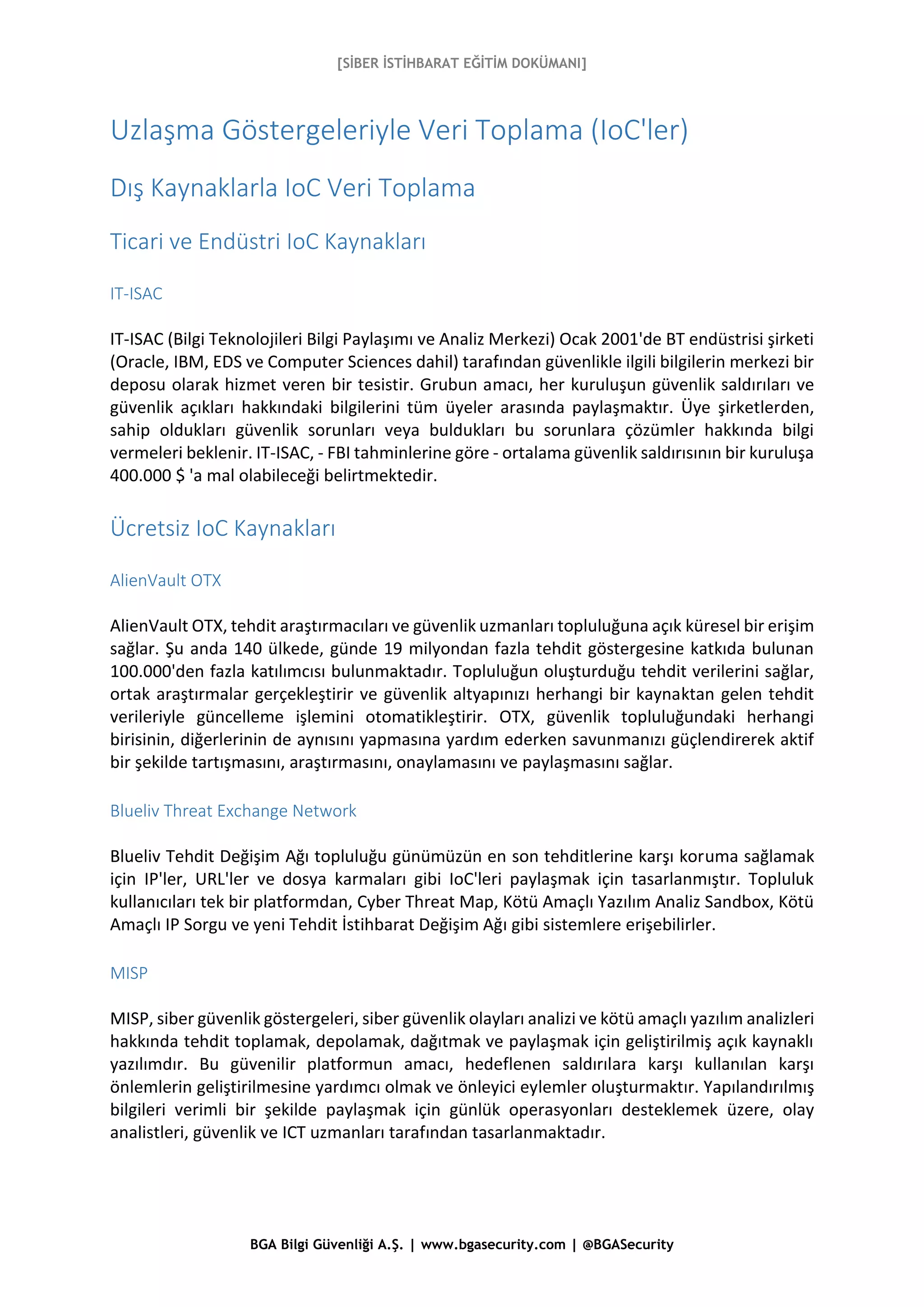 [SİBER İSTİHBARAT EĞİTİM DOKÜMANI]
BGA Bilgi Güvenliği A.Ş. | www.bgasecurity.com | @BGASecurity
Uzlaşma Göstergeleriyle Veri Toplama (IoC'ler)
Dış Kaynaklarla IoC Veri Toplama
Ticari ve Endüstri IoC Kaynakları
IT-ISAC
IT-ISAC (Bilgi Teknolojileri Bilgi Paylaşımı ve Analiz Merkezi) Ocak 2001'de BT endüstrisi şirketi
(Oracle, IBM, EDS ve Computer Sciences dahil) tarafından güvenlikle ilgili bilgilerin merkezi bir
deposu olarak hizmet veren bir tesistir. Grubun amacı, her kuruluşun güvenlik saldırıları ve
güvenlik açıkları hakkındaki bilgilerini tüm üyeler arasında paylaşmaktır. Üye şirketlerden,
sahip oldukları güvenlik sorunları veya buldukları bu sorunlara çözümler hakkında bilgi
vermeleri beklenir. IT-ISAC, - FBI tahminlerine göre - ortalama güvenlik saldırısının bir kuruluşa
400.000 $ 'a mal olabileceği belirtmektedir.
Ücretsiz IoC Kaynakları
AlienVault OTX
AlienVault OTX, tehdit araştırmacıları ve güvenlik uzmanları topluluğuna açık küresel bir erişim
sağlar. Şu anda 140 ülkede, günde 19 milyondan fazla tehdit göstergesine katkıda bulunan
100.000'den fazla katılımcısı bulunmaktadır. Topluluğun oluşturduğu tehdit verilerini sağlar,
ortak araştırmalar gerçekleştirir ve güvenlik altyapınızı herhangi bir kaynaktan gelen tehdit
verileriyle güncelleme işlemini otomatikleştirir. OTX, güvenlik topluluğundaki herhangi
birisinin, diğerlerinin de aynısını yapmasına yardım ederken savunmanızı güçlendirerek aktif
bir şekilde tartışmasını, araştırmasını, onaylamasını ve paylaşmasını sağlar.
Blueliv Threat Exchange Network
Blueliv Tehdit Değişim Ağı topluluğu günümüzün en son tehditlerine karşı koruma sağlamak
için IP'ler, URL'ler ve dosya karmaları gibi IoC'leri paylaşmak için tasarlanmıştır. Topluluk
kullanıcıları tek bir platformdan, Cyber Threat Map, Kötü Amaçlı Yazılım Analiz Sandbox, Kötü
Amaçlı IP Sorgu ve yeni Tehdit İstihbarat Değişim Ağı gibi sistemlere erişebilirler.
MISP
MISP, siber güvenlik göstergeleri, siber güvenlik olayları analizi ve kötü amaçlı yazılım analizleri
hakkında tehdit toplamak, depolamak, dağıtmak ve paylaşmak için geliştirilmiş açık kaynaklı
yazılımdır. Bu güvenilir platformun amacı, hedeflenen saldırılara karşı kullanılan karşı
önlemlerin geliştirilmesine yardımcı olmak ve önleyici eylemler oluşturmaktır. Yapılandırılmış
bilgileri verimli bir şekilde paylaşmak için günlük operasyonları desteklemek üzere, olay
analistleri, güvenlik ve ICT uzmanları tarafından tasarlanmaktadır.
 